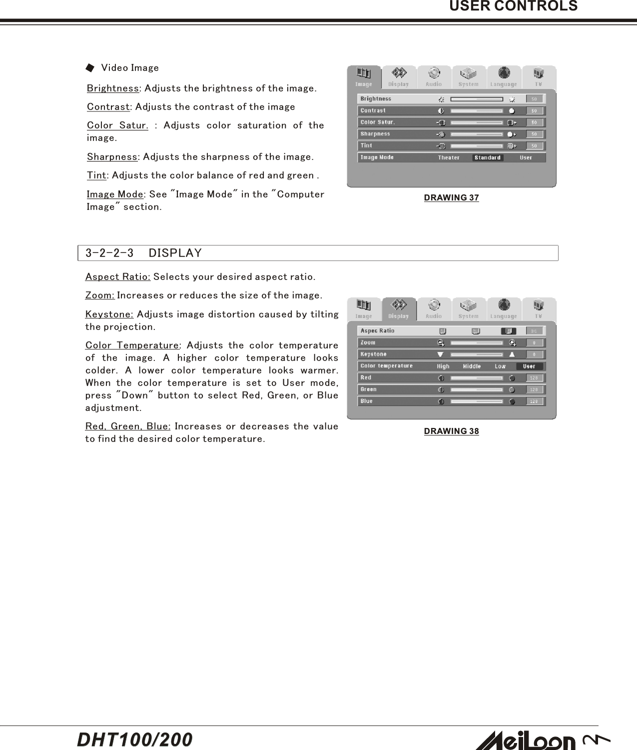 27USER CONTROLSBrightness: Adjusts the brightness of the image.Contrast: Adjusts the contrast of the imageColor Satur. : Adjusts color saturation of theimage.Sharpness: Adjusts the sharpness of the image.Tint: Adjusts the color balance of red and green .Image Mode: See &quot;Image Mode&quot; in the &quot;ComputerImage&quot; section.Aspect Ratio: Selects your desired aspect ratio.Zoom: Increases or reduces the size of the image.Keystone: Adjusts image distortion caused by tiltingthe projection.Color Temperature: Adjusts the color temperatureof the image. A higher color temperature lookscolder. A lower color temperature looks warmer.When the color temperature is set to User mode,press &quot;Down&quot; button to select Red, Green, or Blueadjustment.Red, Green, Blue: Increases or decreases the valueto find the desired color temperature.3-2-2-3    DISPLAYVideo ImageDRAWING 37DRAWING 38DHT100/200DHT100/200