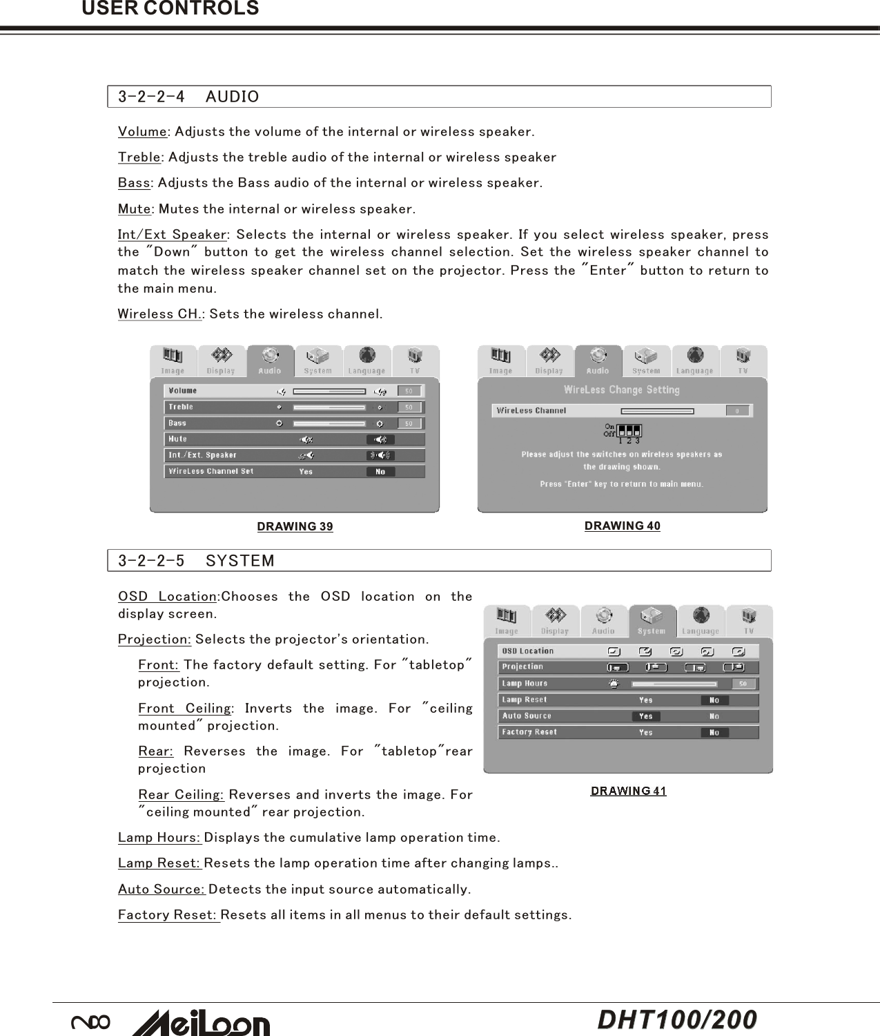 28USER CONTROLS3-2-2-5    SYSTEMOSD Location:Chooses the OSD location on thedisplay screen.Projection: Selects the projector&apos;s orientation.Front: The factory default setting. For &quot;tabletop&quot;projection.Front Ceiling: Inverts the image. For &quot;ceilingmounted&quot; projection.Rear: Reverses the image. For &quot;tabletop&quot;rearprojectionRear Ceiling: Reverses and inverts the image. For&quot;ceiling mounted&quot; rear projection.Lamp Hours: Displays the cumulative lamp operation time.Lamp Reset: Resets the lamp operation time after changing lamps..Auto Source: Detects the input source automatically.Factory Reset: Resets all items in all menus to their default settings.DRAWING 41Volume: Adjusts the volume of the internal or wireless speaker.Treble: Adjusts the treble audio of the internal or wireless speakerBass: Adjusts the Bass audio of the internal or wireless speaker.Mute: Mutes the internal or wireless speaker.Int/Ext Speaker: Selects the internal or wireless speaker. If you select wireless speaker, pressthe &quot;Down&quot; button to get the wireless channel selection. Set the wireless speaker channel tomatch the wireless speaker channel set on the projector. Press the &quot;Enter&quot; button to return tothe main menu.Wireless CH.: Sets the wireless channel.3-2-2-4    AUDIODRAWING 39 DRAWING 40DHT100/200DHT100/200