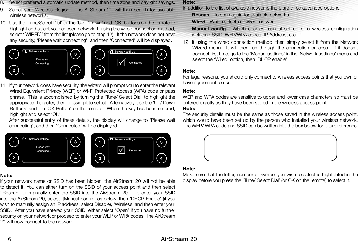 8.  Select preffered automatic update method, then time zone and daylight savings. 9.  Select  your  Wireless  Region.    The  AirStream  20  will  then  search  for  available wireless networks.10.  Use the ‘Tune/Select Dial’ or the ‘Up’, ‘Down’ and ’OK’ buttons on the remote to highlight and select your chosen network. If using the wired connection method, select ‘[WIRED]’ from the list (please go to step 12).  If the network does not have any security, ‘Please wait connecting’, and then ‘Connected’ will be displayed.11.  If your network does have security, the wizard will prompt you to enter the relevant Wired Equivalent Privacy (WEP) or Wi-Fi Protected Access (WPA) code or pass phrase.  This is accomplished by turning the ‘Tune/ Select Dial’ to highlight the appropriate character, then pressing it to select.  Alternatively, use the ‘Up/ Down Buttons’ and the ‘OK Button’ on the remote.  When the key has been entered, highlight and select ‘OK’.  After  successful  entry  of  these  details,  the  display  will  change  to  ‘Please  wait connecting’, and then ‘Connected’ will be displayed.Note: If your  network name or  SSID has  been  hidden, the  AirStream  20 will  not be able to detect it.  You can either  turn on  the SSID of your  access point and then  select ’[Rescan]’ or  manually enter  the  SSID into  the AirStream 20.     To enter  your SSID into the AirStream 20, select ‘[Manual conﬁg]’ as below, then ‘DHCP Enable’ (if you wish to manually assign an IP address, select Disable), ‘Wireless’ and then enter your SSID.  After you have entered your SSID, either select ’Open’ if you have no further security on your network or proceed to enter your WEP or WPA codes. The AirStream 20 will now connect to the network.  Note: In addition to the list of available networks there are three advanced options:Rescan - To scan again for available networksWired - Which selects a ’wired‘ networkManual  conﬁg  -  Which  enables  manual  set  up  of  a  wireless  conﬁguration including SSID, WEP/WPA codes, IP Address, etc.12.  If  using  the  wired  connection  method,  then  simply  select  it  from the  Network Wizard  menu.    It  will  then  run  through  the  connection  process.    If  it  doesn’t connect ﬁrst time, go to the ‘Manual settings’ in the ‘Network settings’ menu and select the ‘Wired’ option, then ‘DHCP enable’Note: For legal reasons, you should only connect to wireless access points that you own or have agreement to use. Note: WEP and WPA codes are sensitive to upper and lower case characters so must be entered exactly as they have been stored in the wireless access point.Note: The security details must be the same as those saved in the wireless access point, which would have been set up by the person who installed your wireless network.  The WEP/ WPA code and SSID can be written into the box below for future reference.Note: Make sure that the letter, number or symbol you wish to select is highlighted in the display before you press the ‘Tune/ Select Dial’ (or OK on the remote) to select it.       Network settingsPlease wait.Connecting...1234       Network settingsPlease wait.Connecting...1234       Network settings  ConnectedR1234       Network settings  ConnectedR12346AirStream 20