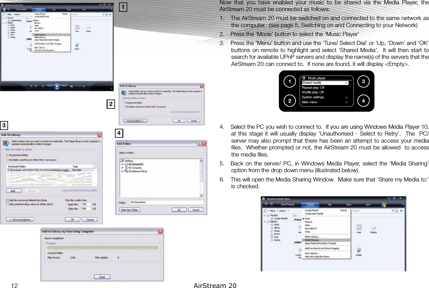 Now  that  you  have  enabled  your  music  to  be  shared  via  the  Media  Player,  the AirStream 20 must be connected as follows: 1.  The AirStream 20 must be switched on and connected to the same network as the computer.  (see page 5, Switching on and Connecting to your Network)2.  Press the ‘Mode’ button to select the ‘Music Player’3.  Press the ‘Menu’ button and use the ‘Tune/ Select Dial’ or ‘Up, ‘Down’ and ‘OK’ buttons on remote to  highlight and  select ‘Shared Media’.  It will  then  start to search for available UPnP servers and display the name(s) of the servers that the AirStream 20 can connect to.  If none are found, it will display &lt;Empty&gt;.4.  Select the PC you wish to connect to.  If you are using Windows Media Player 10, at this  stage it  will usually  display ‘Unauthorised  - Select  to Retry’.    The   PC/ server may also prompt that there has been an attempt to access your media ﬁles.  Whether prompted or not, the AirStream 20 must be allowed  to access the media ﬁles.5.  Back on  the  server/ PC, in  Windows  Media Player, select  the ‘Media Sharing’ option from the drop down menu (illustrated below). 6.  This will open the Media Sharing Window.  Make sure that ‘Share my Media to:’ is checked.       Music playerShared media                         &gt;Repeat play: Off                        Shufﬂe play: Off                    System settings                        &gt;Main menu                         &gt;1234134212 AirStream 20