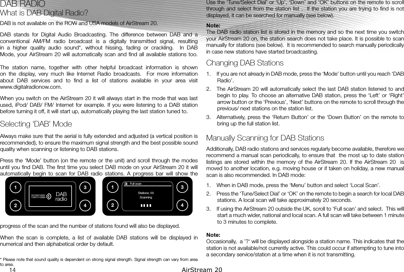 DAB RADIO  What is DAB Digital Radio?DAB is not available on the ROW and USA models of AirStream 20.DAB  stands  for  Digital  Audio  Broadcasting.  The  difference  between  DAB  and  a conventional  AM/FM  radio  broadcast  is  a  digitally  transmitted  signal,  resulting in  a  higher  quality  audio  sound*,  without  hissing,  fading  or  crackling.    In  DAB Mode, your AirStream 20 will automatically scan and  ﬁnd  all available  stations too. The  station  name,  together  with  other  helpful  broadcast  information  is  shown on  the  display,  very  much  like  Internet  Radio  broadcasts.    For  more  information about  DAB  services  and  to  ﬁnd  a  list  of  stations  available  in  your  area  visit  www.digitalradionow.com.When you switch on the AirStream 20 it will always start in the mode that was last used, iPod/  DAB/ FM/ Internet  for  example. If  you were listening to  a DAB station before turning it off, it will start up, automatically playing the last station tuned to.Selecting ‘DAB’ ModeAlways make sure that the aerial is fully extended and adjusted (a vertical position is recommended), to ensure the maximum signal strength and the best possible sound quality when scanning or listening to DAB stations.Press the ‘Mode’  button (on the  remote or  the unit)  and scroll through the modes until you ﬁnd DAB. The ﬁrst time you select DAB mode on your AirStream 20 it will automatically  begin  to  scan  for  DAB  radio  stations.  A  progress  bar  will  show  the progress of the scan and the number of stations found will also be displayed. When  the  scan  is  complete,  a  list  of  available  DAB  stations  will  be  displayed  in numerical and then alphabetical order by default.* Please note that sound quality is dependent on strong signal strength. Signal strength can vary from area to area.  Use the ‘Tune/Select Dial’ or ‘Up’, ‘Down’ and ‘OK’ buttons on the remote to scroll through and select  from the station list  .   If  the station  you  are  trying to  ﬁnd  is not displayed, it can be searched for manually (see below).Note: The DAB radio station list is stored in the memory and so the next time you switch your AirStream 20 on, the station search does not take place. It is possible to scan manually for stations (see below).  It is recommended to search manually periodically in case new stations have started broadcasting.Changing DAB Stations1.  If you are not already in DAB mode, press the ‘Mode’ button until you reach ‘DAB Radio’.2.  The AirStream 20  will  automatically select the  last  DAB station listened  to and begin to play. To choose an alternative DAB station, press the ‘Left’ or ‘Right’ arrow button or the ‘Previous’, ‘Next’ buttons on the remote to scroll through the previous/ next stations on the station list.3.  Alternatively,  press the ‘Return Button’ or the ‘Down Button’ on the remote to bring up the full station list.Manually Scanning for DAB StationsAdditionally, DAB radio stations and services regularly become available, therefore we recommend a manual scan periodically, to ensure that  the most up to date station listings  are  stored  within  the  memory  of  the  AirStream  20.  If  the  AirStream  20    is moved to another location, e.g. moving house or if taken on holiday, a new manual scan is also recommended. In DAB mode:1.  When in DAB mode, press the ‘Menu’ button and select ‘Local Scan’.2.  Press the ‘Tune/Select Dial’ or ‘OK’ on the remote to begin a search for local DAB stations. A local scan will take approximately 20 seconds.3.  If using the AirStream 20 outside the UK, scroll to ‘Full scan’ and select.  This will start a much wider, national and local scan. A full scan will take between 1 minute to 3 minutes to complete.Note: Occasionally,  a ’?‘ will be displayed alongside a station name. This indicates that the station is not available/not currently active. This could occur if attempting to tune into a secondary service/station at a time when it is not transmitting.DAB radio1011001100011100111100001234       Full scanStations: 00Scanning123414 AirStream 20
