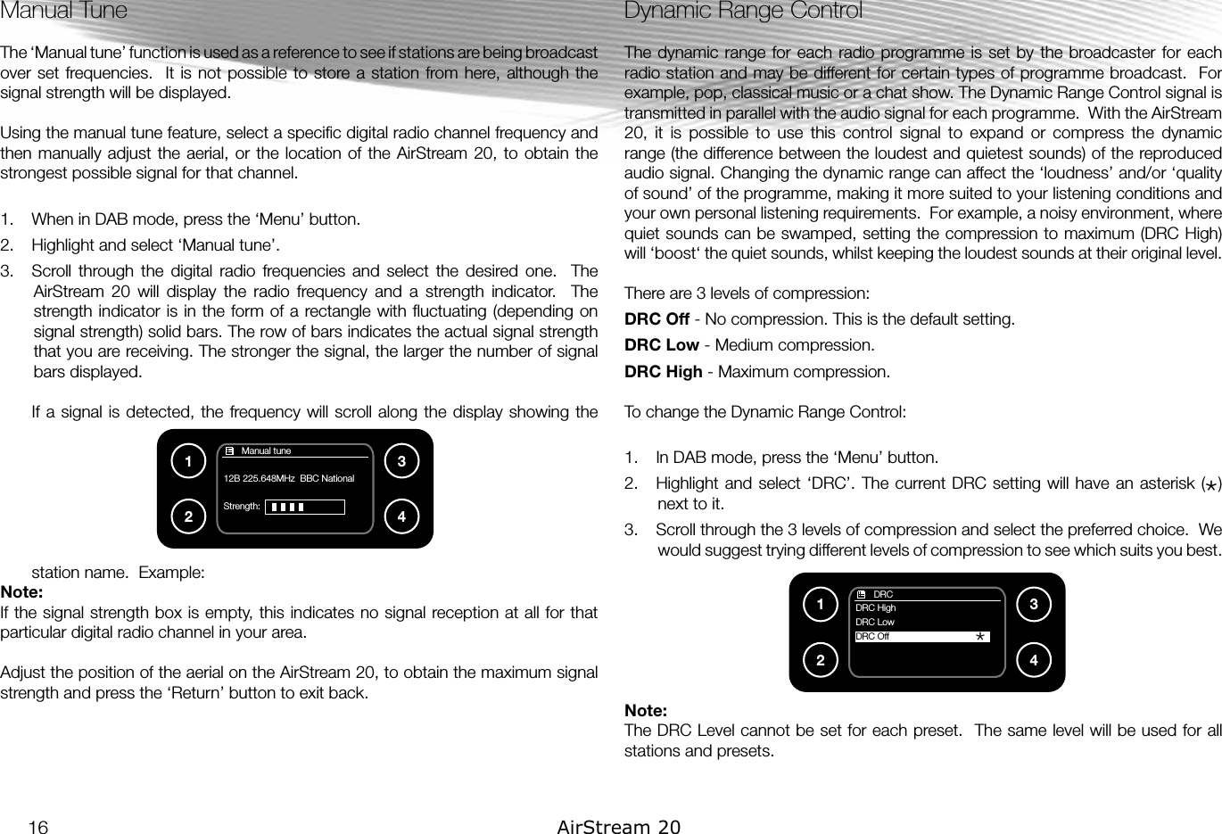 Manual TuneThe ‘Manual tune’ function is used as a reference to see if stations are being broadcast over set frequencies.  It  is  not possible to store a station from here, although the signal strength will be displayed.Using the manual tune feature, select a speciﬁc digital radio channel frequency and then manually  adjust the aerial,  or the location  of the AirStream 20, to  obtain the strongest possible signal for that channel.1.  When in DAB mode, press the ‘Menu’ button.2.  Highlight and select ‘Manual tune’.3.  Scroll  through  the  digital  radio  frequencies  and  select  the  desired  one.    The AirStream  20  will  display  the  radio  frequency  and  a  strength  indicator.    The strength indicator is in the form of  a  rectangle with ﬂuctuating (depending on signal strength) solid bars. The row of bars indicates the actual signal strength that you are receiving. The stronger the signal, the larger the number of signal bars displayed.If a signal is  detected, the  frequency  will scroll along  the  display showing the station name.  Example:Note: If the signal strength box is empty, this indicates no signal reception at all for that particular digital radio channel in your area.Adjust the position of the aerial on the AirStream 20, to obtain the maximum signal strength and press the ‘Return’ button to exit back. Dynamic Range ControlThe dynamic range  for each  radio programme is  set by the broadcaster for each radio station and may be different for certain types of programme broadcast.  For example, pop, classical music or a chat show. The Dynamic Range Control signal is transmitted in parallel with the audio signal for each programme.  With the AirStream 20,  it  is  possible  to  use  this  control  signal  to  expand  or  compress  the  dynamic range (the difference between the loudest and quietest sounds) of the reproduced audio signal. Changing the dynamic range can affect the ‘loudness’ and/or ‘quality of sound’ of the programme, making it more suited to your listening conditions and your own personal listening requirements.  For example, a noisy environment, where quiet sounds can be swamped, setting the compression to maximum (DRC High) will ‘boost‘ the quiet sounds, whilst keeping the loudest sounds at their original level.There are 3 levels of compression:DRC Off - No compression. This is the default setting.DRC Low - Medium compression. DRC High - Maximum compression.To change the Dynamic Range Control:1.  In DAB mode, press the ‘Menu’ button.2.  Highlight and select  ‘DRC’. The current DRC setting  will have an asterisk  (  ) next to it.3.  Scroll through the 3 levels of compression and select the preferred choice.  We would suggest trying different levels of compression to see which suits you best.Note:The DRC Level cannot be set for each preset.  The same level will be used for all stations and presets.*1234*       DRCDRC HighDRC LowDRC Off       Manual tune12B 225.648MHz  BBC NationalStrength:   123416 AirStream 20