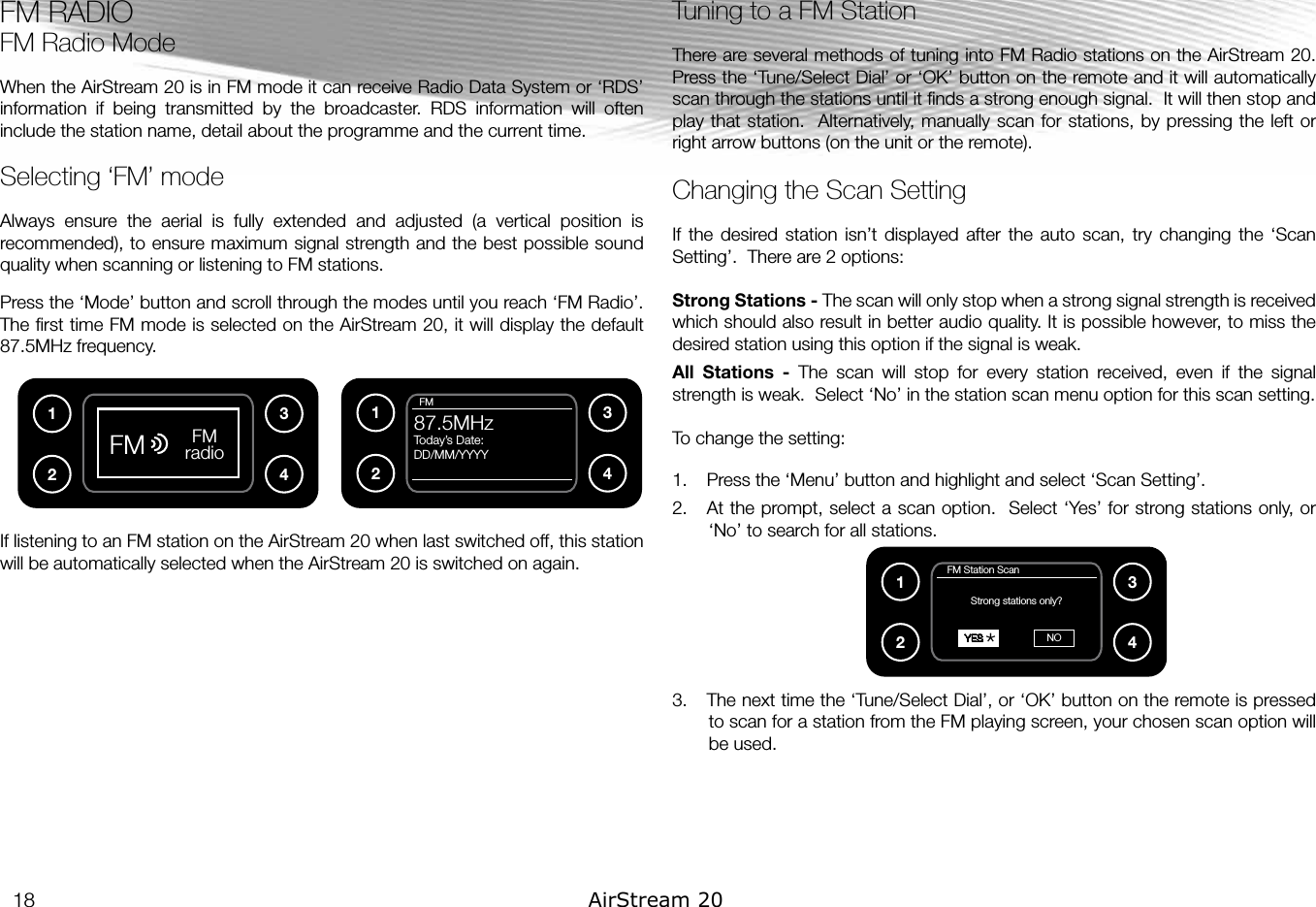 FM RADIOFM Radio ModeWhen the AirStream 20 is in FM mode it can receive Radio Data System or ‘RDS’ information  if  being  transmitted  by  the  broadcaster.  RDS  information  will  often include the station name, detail about the programme and the current time.Selecting ‘FM’ modeAlways  ensure  the  aerial  is  fully  extended  and  adjusted  (a  vertical  position  is recommended), to ensure maximum signal strength and the best possible sound quality when scanning or listening to FM stations.Press the ‘Mode’ button and scroll through the modes until you reach ‘FM Radio’. The ﬁrst time FM mode is selected on the AirStream 20, it will display the default 87.5MHz frequency.If listening to an FM station on the AirStream 20 when last switched off, this station will be automatically selected when the AirStream 20 is switched on again. Tuning to a FM Station There are several methods of tuning into FM Radio stations on the AirStream 20.  Press the ‘Tune/Select Dial’ or ‘OK’ button on the remote and it will automatically scan through the stations until it ﬁnds a strong enough signal.  It will then stop and play that station.  Alternatively, manually scan for stations, by pressing the left or right arrow buttons (on the unit or the remote).Changing the Scan SettingIf  the  desired station  isn’t  displayed  after  the  auto  scan,  try  changing  the  ‘Scan Setting’.  There are 2 options:Strong Stations - The scan will only stop when a strong signal strength is received which should also result in better audio quality. It is possible however, to miss the desired station using this option if the signal is weak.All  Stations  -  The  scan  will  stop  for  every  station  received,  even  if  the  signal strength is weak.  Select ‘No’ in the station scan menu option for this scan setting.To change the setting:1.  Press the ‘Menu’ button and highlight and select ‘Scan Setting’.  2.  At the prompt, select a scan option.  Select ‘Yes’ for strong stations only, or ‘No’ to search for all stations.3.  The next time the ‘Tune/Select Dial’, or ‘OK’ button on the remote is pressed to scan for a station from the FM playing screen, your chosen scan option will be used.FM radioFM12341234  FM87.5MHzToday’s Date:DD/MM/YYYY   FM Station ScanStrong stations only?  YES NO1234*18 AirStream 20