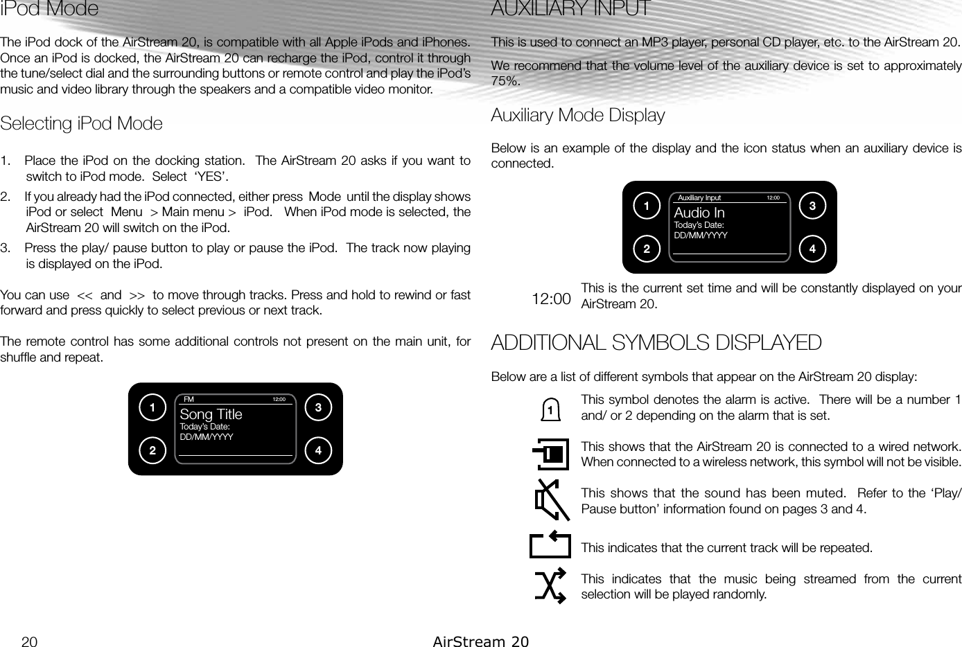 iPod ModeThe iPod dock of the AirStream 20, is compatible with all Apple iPods and iPhones. Once an iPod is docked, the AirStream 20 can recharge the iPod, control it through the tune/select dial and the surrounding buttons or remote control and play the iPod’s music and video library through the speakers and a compatible video monitor.Selecting iPod Mode1.  Place the  iPod  on the  docking  station.  The  AirStream 20  asks if you  want  to switch to iPod mode.  Select  ‘YES’.2.  If you already had the iPod connected, either press  Mode  until the display shows iPod or select  Menu  &gt; Main menu &gt;  iPod.   When iPod mode is selected, the AirStream 20 will switch on the iPod.3.  Press the play/ pause button to play or pause the iPod.  The track now playing is displayed on the iPod.You can use  &lt;&lt;  and  &gt;&gt;  to move through tracks. Press and hold to rewind or fast forward and press quickly to select previous or next track.The remote control has  some additional  controls not  present on the  main unit,  for shufﬂe and repeat.AUXILIARY INPUTThis is used to connect an MP3 player, personal CD player, etc. to the AirStream 20.We recommend that the volume level of the auxiliary device is set to approximately 75%.Auxiliary Mode DisplayBelow is an example of the display and the icon status when an auxiliary device is connected.This is the current set time and will be constantly displayed on your AirStream 20.ADDITIONAL SYMBOLS DISPLAYEDBelow are a list of different symbols that appear on the AirStream 20 display:This symbol denotes the alarm is active.  There will be a number 1 and/ or 2 depending on the alarm that is set.This shows that the AirStream 20 is connected to a wired network.  When connected to a wireless network, this symbol will not be visible.This shows that  the sound has been  muted.   Refer to the ‘Play/ Pause button’ information found on pages 3 and 4.This indicates that the current track will be repeated.This  indicates  that  the  music  being  streamed  from  the  current selection will be played randomly.1234  FMSong TitleToday’s Date:DD/MM/YYYY12:001234  Auxiliary InputAudio InToday’s Date:DD/MM/YYYY12:0012:00120 AirStream 20