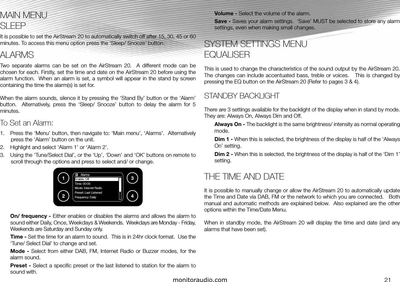 monitoraudio.com 21MAIN MENUSLEEPIt is possible to set the AirStream 20 to automatically switch off after 15, 30, 45 or 60 minutes. To access this menu option press the ‘Sleep/ Snooze’ button. ALARMS Two  separate  alarms  can  be  set  on  the  AirStream  20.    A  different  mode  can  be chosen for each. Firstly, set the time and date on the AirStream 20 before using the alarm function.  When an alarm is set, a symbol will appear in the stand by screen containing the time the alarm(s) is set for.When the alarm sounds, silence it by pressing the ‘Stand By’ button or the ‘Alarm’ button.    Alternatively,  press  the  ‘Sleep/  Snooze’  button  to  delay  the  alarm  for  5 minutes.To Set an Alarm:1.  Press the ‘Menu’ button, then navigate to: ‘Main menu’, ‘Alarms’.  Alternatively press the ‘Alarm’ button on the unit.2.  Highlight and select ‘Alarm 1’ or ‘Alarm 2’.3.  Using the ‘Tune/Select Dial’, or the ‘Up’, ‘Down’ and ‘OK’ buttons on remote to scroll through the options and press to select and/ or change.On/ frequency - Either enables or disables the alarms and allows the alarm to sound either Daily, Once, Weekdays &amp; Weekends.  Weekdays are Monday - Friday, Weekends are Saturday and Sunday only.Time - Set the time for an alarm to sound.  This is in 24hr clock format.  Use the ‘Tune/ Select Dial’ to change and set.Mode -  Select from either  DAB, FM,  Internet  Radio or Buzzer  modes, for the alarm sound.Preset - Select a speciﬁc preset or the last listened to station for the alarm to sound with.Volume - Select the volume of the alarm.Save - Saves your alarm settings.  ‘Save’ MUST be selected to store any alarm settings, even when making small changes.SYSTEM SETTINGS MENUEQUALISERThis is used to change the characteristics of the sound output by the AirStream 20.  The changes can include accentuated bass, treble or voices.   This is changed by pressing the EQ button on the AirStream 20 (Refer to pages 3 &amp; 4).  STANDBY BACKLIGHTThere are 3 settings available for the backlight of the display when in stand by mode.    They are: Always On, Always Dim and Off.  Always On - The backlight is the same brightness/ intensity as normal operating mode.Dim 1 - When this is selected, the brightness of the display is half of the ‘Always On’ setting.Dim 2 - When this is selected, the brightness of the display is half of the ‘Dim 1’ setting.THE TIME AND DATEIt is possible to manually change or allow the AirStream 20 to automatically update the Time and Date via DAB, FM or the network to which you are connected.   Both manual and automatic methods are explained below.  Also explained are the other options within the Time/Date Menu.When  in  standby mode,  the  AirStream  20 will  display  the  time  and  date  (and  any alarms that have been set).1234       AlarmsEnable: OffTime: 00:00Mode: Internet RadioPreset: Last Listened                       Frequency: Daily