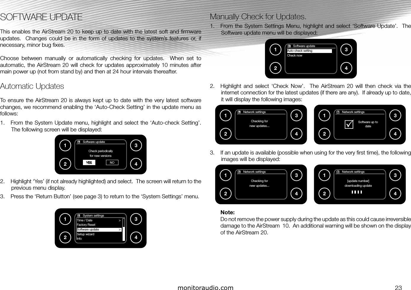 monitoraudio.com 23SOFTWARE UPDATEThis enables the AirStream 20 to keep up to date with the latest soft and ﬁrmware updates.    Changes  could be  in the  form of  updates to  the  system’s  features or,  if necessary, minor bug ﬁxes.Choose  between  manually  or  automatically  checking  for  updates.    When  set  to automatic, the AirStream 20 will check for updates approximately 10 minutes after main power up (not from stand by) and then at 24 hour intervals thereafter.Automatic UpdatesTo ensure the AirStream 20 is always kept up to date with the very latest software changes, we recommend enabling the ‘Auto-Check Setting’ in the update menu as follows:1.  From the System  Update menu,  highlight  and select  the  ‘Auto-check Setting’.  The following screen will be displayed:2.  Highlight ‘Yes’ (if not already highlighted) and select.  The screen will return to the previous menu display.3.  Press the ‘Return Button’ (see page 3) to return to the ‘System Settings’ menu.Manually Check for Updates.1.  From the  System Settings Menu, highlight  and  select ‘Software Update’.   The Software update menu will be displayed:2.  Highlight  and  select  ‘Check  Now’.    The  AirStream  20  will  then  check  via  the internet connection for the latest updates (if there are any).  If already up to date, it will display the following images:3.  If an update is available (possible when using for the very ﬁrst time), the following images will be displayed:Note:Do not remove the power supply during the update as this could cause irreversible damage to the AirStream  10.  An additional warning will be shown on the display of the AirStream 20.       Software updateCheck periodicallyfor new versionsYES NO1234       Network settingsChecking fornew updates...1234       Network settings[update number]downloading update1234       Network settingsChecking fornew updates...1234       Software updateAuto-check settingCheck now1234       Network settings  Software up to           dateR1234       System settingsTime / Date                         &gt;Factory Reset                         Software update                        &gt;Setup wizard                        Info1234