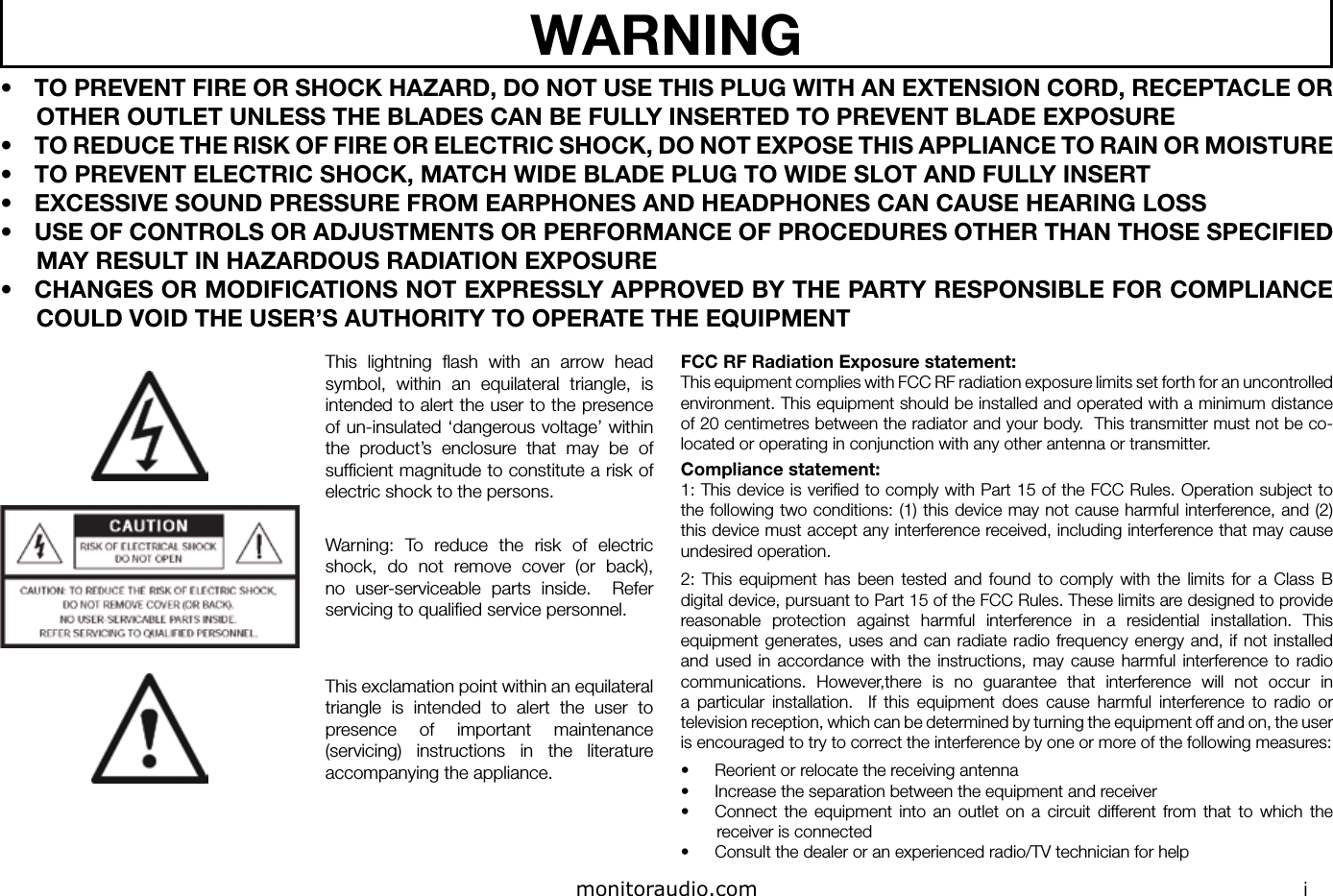 iWARNING•  TO PREVENT FIRE OR SHOCK HAZARD, DO NOT USE THIS PLUG WITH AN EXTENSION CORD, RECEPTACLE OR OTHER OUTLET UNLESS THE BLADES CAN BE FULLY INSERTED TO PREVENT BLADE EXPOSURE•  TO REDUCE THE RISK OF FIRE OR ELECTRIC SHOCK, DO NOT EXPOSE THIS APPLIANCE TO RAIN OR MOISTURE•  TO PREVENT ELECTRIC SHOCK, MATCH WIDE BLADE PLUG TO WIDE SLOT AND FULLY INSERT•  EXCESSIVE SOUND PRESSURE FROM EARPHONES AND HEADPHONES CAN CAUSE HEARING LOSS•  USE OF CONTROLS OR ADJUSTMENTS OR PERFORMANCE OF PROCEDURES OTHER THAN THOSE SPECIFIED MAY RESULT IN HAZARDOUS RADIATION EXPOSURE•  CHANGES OR MODIFICATIONS NOT EXPRESSLY APPROVED BY THE PARTY RESPONSIBLE FOR COMPLIANCE COULD VOID THE USER’S AUTHORITY TO OPERATE THE EQUIPMENTThis  lightning  ﬂash  with  an  arrow  head symbol,  within  an  equilateral  triangle,  is intended to alert the user to the presence of un-insulated ‘dangerous voltage’ within the  product’s  enclosure  that  may  be  of sufﬁcient magnitude to constitute a risk of electric shock to the persons.Warning:  To  reduce  the  risk  of  electric shock,  do  not  remove  cover  (or  back), no  user-serviceable  parts  inside.    Refer servicing to qualiﬁed service personnel.This exclamation point within an equilateral triangle  is  intended  to  alert  the  user  to presence  of  important  maintenance (servicing)  instructions  in  the  literature accompanying the appliance.FCC RF Radiation Exposure statement:This equipment complies with FCC RF radiation exposure limits set forth for an uncontrolled environment. This equipment should be installed and operated with a minimum distance of 20 centimetres between the radiator and your body.  This transmitter must not be co-located or operating in conjunction with any other antenna or transmitter.Compliance statement:1: This device is veriﬁed to comply with Part 15 of the FCC Rules. Operation subject to the following two conditions: (1) this device may not cause harmful interference, and (2) this device must accept any interference received, including interference that may cause undesired operation.2:  This  equipment  has  been  tested  and  found  to  comply  with  the  limits  for  a  Class  B digital device, pursuant to Part 15 of the FCC Rules. These limits are designed to provide reasonable  protection  against  harmful  interference  in  a  residential  installation.  This equipment generates, uses and  can  radiate radio  frequency  energy and,  if  not installed and  used in  accordance with  the  instructions, may  cause  harmful  interference  to  radio communications.  However,there  is  no  guarantee  that  interference  will  not  occur  in a  particular  installation.    If  this  equipment  does  cause  harmful  interference  to  radio  or television reception, which can be determined by turning the equipment off and on, the user is encouraged to try to correct the interference by one or more of the following measures:•  Reorient or relocate the receiving antenna•  Increase the separation between the equipment and receiver•  Connect  the  equipment  into  an  outlet  on  a  circuit  different  from  that  to  which  the receiver is connected•  Consult the dealer or an experienced radio/TV technician for helpmonitoraudio.com