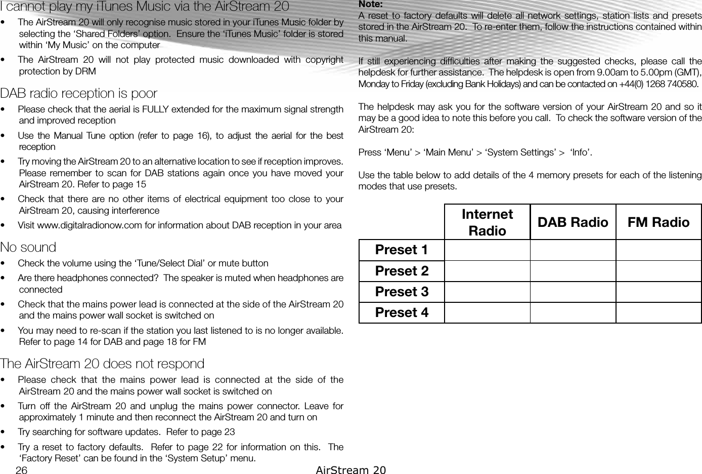 I cannot play my iTunes Music via the AirStream 20•  The AirStream 20 will only recognise music stored in your iTunes Music folder by selecting the ‘Shared Folders’ option.  Ensure the ‘iTunes Music’ folder is stored within ‘My Music’ on the computer•  The  AirStream  20  will  not  play  protected  music  downloaded  with  copyright protection by DRMDAB radio reception is poor•  Please check that the aerial is FULLY extended for the maximum signal strength and improved reception•  Use  the  Manual  Tune  option  (refer  to  page  16),  to  adjust  the  aerial  for  the  best reception•  Try moving the AirStream 20 to an alternative location to see if reception improves. Please remember  to scan  for DAB  stations again  once you  have moved  your AirStream 20. Refer to page 15•  Check that  there are  no other  items  of electrical  equipment  too  close to  your AirStream 20, causing interference•  Visit www.digitalradionow.com for information about DAB reception in your areaNo sound•  Check the volume using the ‘Tune/Select Dial’ or mute button•  Are there headphones connected?  The speaker is muted when headphones are connected•  Check that the mains power lead is connected at the side of the AirStream 20 and the mains power wall socket is switched on•  You may need to re-scan if the station you last listened to is no longer available. Refer to page 14 for DAB and page 18 for FMThe AirStream 20 does not respond•  Please  check  that  the  mains  power  lead  is  connected  at  the  side  of  the AirStream 20 and the mains power wall socket is switched on•  Turn  off  the  AirStream  20  and  unplug  the  mains  power  connector.  Leave  for approximately 1 minute and then reconnect the AirStream 20 and turn on•  Try searching for software updates.  Refer to page 23•  Try a  reset  to factory  defaults.   Refer  to page  22 for  information on this.   The ‘Factory Reset’ can be found in the ‘System Setup’ menu.Note: A  reset  to factory  defaults will  delete  all network  settings, station  lists and  presets stored in the AirStream 20.  To re-enter them, follow the instructions contained within this manual.If  still  experiencing  difﬁculties  after  making  the  suggested  checks,  please  call  the helpdesk for further assistance.  The helpdesk is open from 9.00am to 5.00pm (GMT), Monday to Friday (excluding Bank Holidays) and can be contacted on +44(0) 1268 740580.The helpdesk may ask you for the software version of your AirStream 20 and so it may be a good idea to note this before you call.  To check the software version of the AirStream 20:Press ‘Menu’ &gt; ‘Main Menu’ &gt; ‘System Settings’ &gt;  ‘lnfo’. Use the table below to add details of the 4 memory presets for each of the listening modes that use presets.Internet Radio DAB Radio FM RadioPreset 1Preset 2Preset 3Preset 426 AirStream 20
