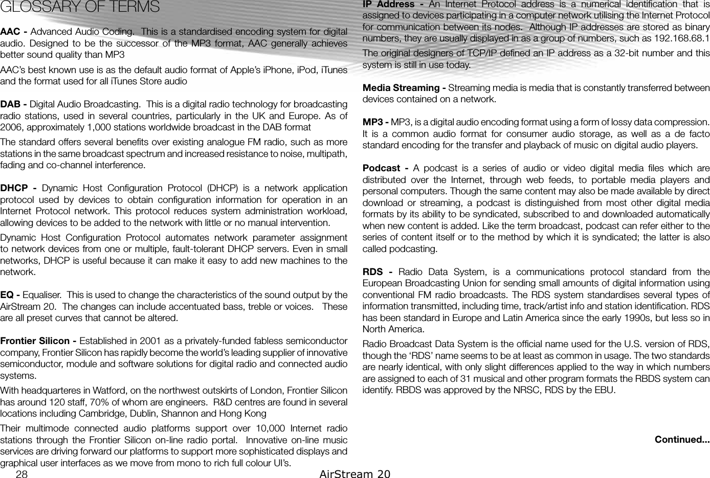 GLOSSARY OF TERMSAAC - Advanced Audio Coding.  This is a standardised encoding system for digital audio.  Designed  to  be  the  successor  of  the  MP3  format,  AAC  generally  achieves better sound quality than MP3AAC’s best known use is as the default audio format of Apple’s iPhone, iPod, iTunes and the format used for all iTunes Store audioDAB - Digital Audio Broadcasting.  This is a digital radio technology for broadcasting radio  stations,  used  in  several  countries,  particularly  in  the  UK  and  Europe.  As  of 2006, approximately 1,000 stations worldwide broadcast in the DAB formatThe standard offers several beneﬁts over existing analogue FM radio, such as more stations in the same broadcast spectrum and increased resistance to noise, multipath, fading and co-channel interference. DHCP  -  Dynamic  Host  Conﬁguration  Protocol  (DHCP)  is  a  network  application protocol  used  by  devices  to  obtain  conﬁguration  information  for  operation  in  an Internet  Protocol  network.  This  protocol  reduces  system  administration  workload, allowing devices to be added to the network with little or no manual intervention.Dynamic  Host  Conﬁguration  Protocol  automates  network  parameter  assignment to network devices from one or multiple, fault-tolerant DHCP servers. Even in small networks, DHCP is useful because it can make it easy to add new machines to the network.EQ - Equaliser.  This is used to change the characteristics of the sound output by the AirStream 20.  The changes can include accentuated bass, treble or voices.   These are all preset curves that cannot be altered.  Frontier Silicon - Established in 2001 as a privately-funded fabless semiconductor company, Frontier Silicon has rapidly become the world’s leading supplier of innovative semiconductor, module and software solutions for digital radio and connected audio systems.With headquarteres in Watford, on the northwest outskirts of London, Frontier Silicon has around 120 staff, 70% of whom are engineers.  R&amp;D centres are found in several locations including Cambridge, Dublin, Shannon and Hong KongTheir  multimode  connected  audio  platforms  support  over  10,000  Internet  radio stations  through  the  Frontier  Silicon  on-line  radio  portal.    Innovative  on-line  music services are driving forward our platforms to support more sophisticated displays and graphical user interfaces as we move from mono to rich full colour UI’s.IP  Address  -  An  Internet  Protocol  address  is  a  numerical  identiﬁcation  that  is assigned to devices participating in a computer network utilising the Internet Protocol for communication between its nodes.  Although IP addresses are stored as binary numbers, they are usually displayed in as a group of numbers, such as 192.168.68.1The original designers of TCP/IP deﬁned an IP address as a 32-bit number and this system is still in use today. Media Streaming - Streaming media is media that is constantly transferred between devices contained on a network.MP3 - MP3, is a digital audio encoding format using a form of lossy data compression. It  is  a  common  audio  format  for  consumer  audio  storage,  as  well  as  a  de  facto standard encoding for the transfer and playback of music on digital audio players. Podcast  -  A  podcast  is  a  series  of  audio  or  video  digital  media  ﬁles  which  are distributed  over  the  Internet,  through  web  feeds,  to  portable  media  players  and personal computers. Though the same content may also be made available by direct download  or  streaming,  a  podcast  is  distinguished  from  most  other  digital  media formats by its ability to be syndicated, subscribed to and downloaded automatically when new content is added. Like the term broadcast, podcast can refer either to the series of content itself or to the method by which it is syndicated; the latter is also called podcasting.RDS  -  Radio  Data  System,  is  a  communications  protocol  standard  from  the European Broadcasting Union for sending small amounts of digital information using conventional FM  radio broadcasts. The  RDS system  standardises several  types  of information transmitted, including time, track/artist info and station identiﬁcation. RDS has been standard in Europe and Latin America since the early 1990s, but less so in North America.Radio Broadcast Data System is the ofﬁcial name used for the U.S. version of RDS, though the ‘RDS’ name seems to be at least as common in usage. The two standards are nearly identical, with only slight differences applied to the way in which numbers are assigned to each of 31 musical and other program formats the RBDS system can identify. RBDS was approved by the NRSC, RDS by the EBU.Continued...28 AirStream 20