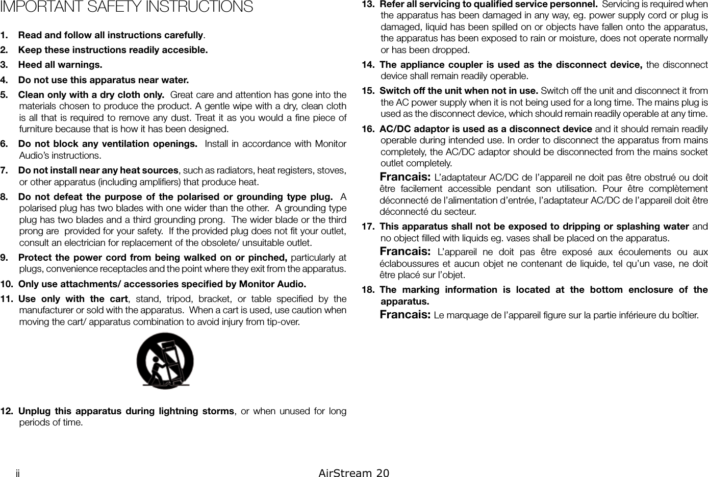 ii AirStream 20IMPORTANT SAFETY INSTRUCTIONS1.  Read and follow all instructions carefully.2.  Keep these instructions readily accesible.3.  Heed all warnings.4.  Do not use this apparatus near water.5.  Clean only with a dry cloth only.  Great care and attention has gone into the materials chosen to produce the product. A gentle wipe with a dry, clean cloth is all that  is required to remove any dust. Treat it as you would a ﬁne piece of furniture because that is how it has been designed.6.  Do not  block any ventilation  openings.  Install  in accordance with  Monitor Audio’s instructions.7.  Do not install near any heat sources, such as radiators, heat registers, stoves, or other apparatus (including ampliﬁers) that produce heat.8.  Do  not defeat  the  purpose  of  the polarised  or  grounding type  plug.   A polarised plug has two blades with one wider than the other.  A grounding type plug has two blades and a third grounding prong.  The wider blade or the third prong are  provided for your safety.  If the provided plug does not ﬁt your outlet, consult an electrician for replacement of the obsolete/ unsuitable outlet.9.  Protect the  power  cord  from  being walked  on or pinched, particularly at plugs, convenience receptacles and the point where they exit from the apparatus.10.  Only use attachments/ accessories speciﬁed by Monitor Audio.11.  Use  only  with  the  cart,  stand,  tripod,  bracket,  or  table  speciﬁed  by  the manufacturer or sold with the apparatus.  When a cart is used, use caution when moving the cart/ apparatus combination to avoid injury from tip-over.12.  Unplug  this  apparatus  during  lightning  storms,  or  when  unused  for  long periods of time.13.  Refer all servicing to qualiﬁed service personnel.  Servicing is required when the apparatus has been damaged in any way, eg. power supply cord or plug is damaged, liquid has been spilled on or objects have fallen onto the apparatus, the apparatus has been exposed to rain or moisture, does not operate normally or has been dropped.14.  The appliance coupler  is used as  the disconnect device, the  disconnect device shall remain readily operable.15.  Switch off the unit when not in use. Switch off the unit and disconnect it from the AC power supply when it is not being used for a long time. The mains plug is used as the disconnect device, which should remain readily operable at any time. 16.  AC/DC adaptor is used as a disconnect device and it should remain readily operable during intended use. In order to disconnect the apparatus from mains completely, the AC/DC adaptor should be disconnected from the mains socket outlet completely.Francais: L’adaptateur AC/DC de l’appareil ne doit pas être obstrué ou doit être  facilement  accessible  pendant  son  utilisation.  Pour  être  complètement déconnecté de l’alimentation d’entrée, l’adaptateur AC/DC de l’appareil doit être déconnecté du secteur.17.  This apparatus shall not be exposed to dripping or splashing water and no object ﬁlled with liquids eg. vases shall be placed on the apparatus.Francais:  L’appareil  ne  doit  pas  être  exposé  aux  écoulements  ou  aux éclaboussures et aucun  objet ne contenant  de liquide,  tel  qu’un vase,  ne doit être placé sur l’objet.  18.  The  marking  information  is  located  at  the  bottom  enclosure  of  the apparatus.Francais: Le marquage de l’appareil ﬁgure sur la partie inférieure du boîtier. 