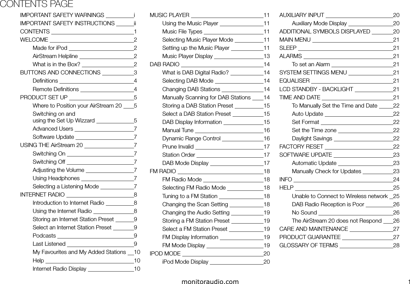 CONTENTS PAGE1IMPORTANT SAFETY WARNINGS     iIMPORTANT SAFETY INSTRUCTIONS   iiCONTENTS         1WELCOME         2Made for iPod       2AirStream Helpline       2What is in the Box?       2BUTTONS AND CONNECTIONS     3Deﬁnitions         4Remote Deﬁnitions       4PRODUCT SET UP       5Where to Position your AirStream 20   5Switching on and using the Set Up Wizzard     5Advanced Users       7Software Update       7USING THE AirStream 20       7Switching On       7Switching Off       7Adjusting the Volume       7Using Headphones       7Selecting a Listening Mode     7INTERNET RADIO       8Introduction to Internet Radio     8Using the Internet Radio     8Storing an Internet Station Preset   9Select an Internet Station Preset   9Podcasts         9Last Listened       9My Favourites and My Added Stations   10Help         10Internet Radio Display      10MUSIC PLAYER         11Using the Music Player     11Music File Types       11Selecting Music Player Mode     11Setting up the Music Player     11Music Player Display       13DAB RADIO         14What is DAB Digital Radio?     14Selecting DAB Mode       14Changing DAB Stations     14Manually Scanning for DAB Stations   14Storing a DAB Station Preset     15Select a DAB Station Preset     15DAB Display Information     15Manual Tune        16Dynamic Range Control     16Prune Invalid        17Station Order       17DAB Mode Display       17FM RADIO         18FM Radio Mode       18Selecting FM Radio Mode     18Tuning to a FM Station     18Changing the Scan Setting     18Changing the Audio Setting     19Storing a FM Station Preset     19Select a FM Station Preset     19FM Display Information     19FM Mode Display       19IPOD MODE         20iPod Mode Display       20AUXILIARY INPUT       20Auxiliary Mode Display     20ADDITIONAL SYMBOLS DISPLAYED   20MAIN MENU         21SLEEP           21ALARMS         21To set an Alarm       21SYSTEM SETTINGS MENU     21EQUALISER         21LCD STANDBY - BACKLIGHT     21TIME AND DATE         21To Manually Set the Time and Date   22Auto Update        22Set Format         22Set the Time zone       22Daylight Savings       22FACTORY RESET        22SOFTWARE UPDATE       23Automatic Update       23Manually Check for Updates     23INFO           24HELP           25Unable to Connect to Wireless network   25DAB Radio Reception is Poor     26No Sound         26The AirStream 20 does not Respond   26CARE AND MAINTENANCE     27PRODUCT GUARANTEE       27GLOSSARY OF TERMS       28monitoraudio.com