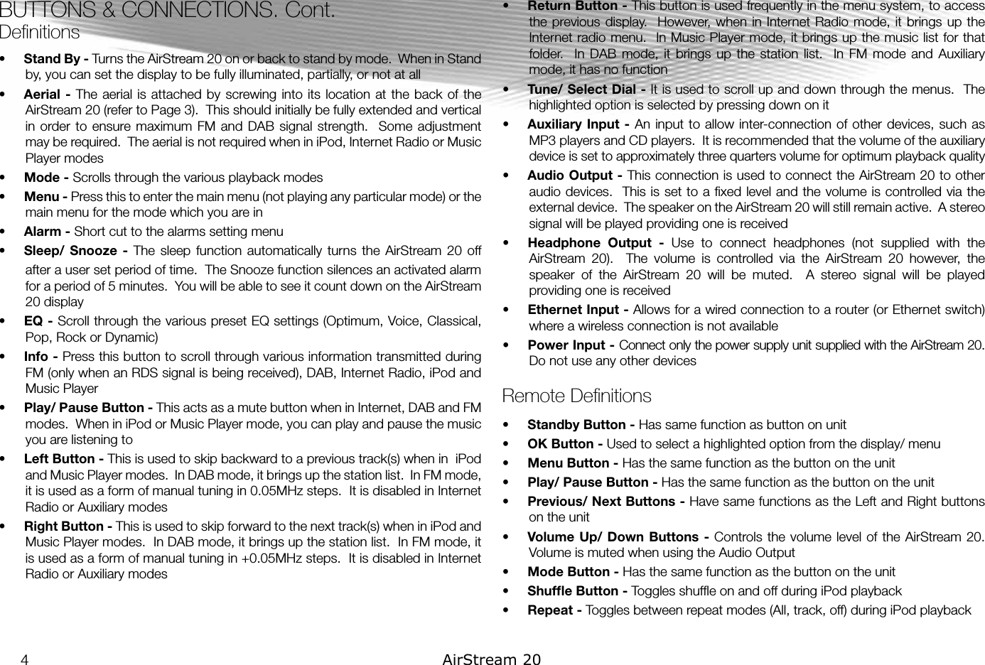 BUTTONS &amp; CONNECTIONS. Cont.Deﬁnitions•  Stand By - Turns the AirStream 20 on or back to stand by mode.  When in Stand by, you can set the display to be fully illuminated, partially, or not at all•  Aerial -  The aerial is attached by  screwing  into its location at the  back of the AirStream 20 (refer to Page 3).  This should initially be fully extended and vertical in order  to  ensure maximum  FM and  DAB signal  strength.    Some adjustment may be required.  The aerial is not required when in iPod, Internet Radio or Music Player modes  •  Mode - Scrolls through the various playback modes•  Menu - Press this to enter the main menu (not playing any particular mode) or the main menu for the mode which you are in•  Alarm - Short cut to the alarms setting menu•  Sleep/ Snooze  -  The  sleep  function  automatically  turns  the  AirStream  20  off after a user set period of time.  The Snooze function silences an activated alarm for a period of 5 minutes.  You will be able to see it count down on the AirStream 20 display  •  EQ - Scroll through the various preset EQ settings (Optimum, Voice, Classical, Pop, Rock or Dynamic)•  Info - Press this button to scroll through various information transmitted during FM (only when an RDS signal is being received), DAB, Internet Radio, iPod and Music Player•  Play/ Pause Button - This acts as a mute button when in Internet, DAB and FM modes.  When in iPod or Music Player mode, you can play and pause the music you are listening to•  Left Button - This is used to skip backward to a previous track(s) when in  iPod and Music Player modes.  In DAB mode, it brings up the station list.  In FM mode, it is used as a form of manual tuning in 0.05MHz steps.  It is disabled in Internet Radio or Auxiliary modes•  Right Button - This is used to skip forward to the next track(s) when in iPod and Music Player modes.  In DAB mode, it brings up the station list.  In FM mode, it is used as a form of manual tuning in +0.05MHz steps.  It is disabled in Internet Radio or Auxiliary modes•  Return Button - This button is used frequently in the menu system, to access the previous display.  However,  when in Internet  Radio mode,  it brings  up the Internet radio menu.  In Music Player mode, it brings up the music list for that folder.    In DAB  mode,  it  brings  up the  station  list.    In FM  mode  and  Auxiliary mode, it has no function•  Tune/ Select Dial - It is used to scroll up and down through the menus.  The highlighted option is selected by pressing down on it•  Auxiliary Input  -  An input  to  allow inter-connection  of other devices,  such as MP3 players and CD players.  It is recommended that the volume of the auxiliary device is set to approximately three quarters volume for optimum playback quality•  Audio Output - This connection is used to connect the AirStream 20 to other audio devices.  This is set to a ﬁxed level and the volume is controlled via the external device.  The speaker on the AirStream 20 will still remain active.  A stereo signal will be played providing one is received•  Headphone  Output  -  Use  to  connect  headphones  (not  supplied  with  the AirStream  20).    The  volume  is  controlled  via  the  AirStream  20  however,  the speaker  of  the  AirStream  20  will  be  muted.    A  stereo  signal  will  be  played providing one is received•  Ethernet Input - Allows for a wired connection to a router (or Ethernet switch) where a wireless connection is not available•  Power Input - Connect only the power supply unit supplied with the AirStream 20.  Do not use any other devicesRemote Deﬁnitions•  Standby Button - Has same function as button on unit•  OK Button - Used to select a highlighted option from the display/ menu•  Menu Button - Has the same function as the button on the unit•  Play/ Pause Button - Has the same function as the button on the unit•  Previous/ Next Buttons - Have same functions as the Left and Right buttons on the unit•  Volume  Up/ Down Buttons  -  Controls the  volume  level of the AirStream 20.  Volume is muted when using the Audio Output•  Mode Button - Has the same function as the button on the unit•  Shufﬂe Button - Toggles shufﬂe on and off during iPod playback•  Repeat - Toggles between repeat modes (All, track, off) during iPod playback4AirStream 20