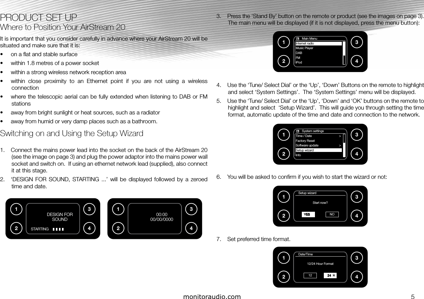 PRODUCT SET UPWhere to Position Your AirStream 20It is important that you consider carefully in advance where your AirStream 20 will be situated and make sure that it is:•  on a ﬂat and stable surface•  within 1.8 metres of a power socket•  within a strong wireless network reception area•  within  close  proximity  to  an  Ethernet  point  if  you  are  not  using  a  wireless connection•  where the telescopic aerial can be fully extended when listening to DAB or FM stations•  away from bright sunlight or heat sources, such as a radiator•  away from humid or very damp places such as a bathroom.Switching on and Using the Setup Wizard1.  Connect the mains power lead into the socket on the back of the AirStream 20 (see the image on page 3) and plug the power adaptor into the mains power wall socket and switch on.  If using an ethernet network lead (supplied), also connect it at this stage.2.  ‘DESIGN  FOR  SOUND,  STARTING  ...’  will  be  displayed  followed  by  a  zeroed time and date.3.  Press the ‘Stand By’ button on the remote or product (see the images on page 3).  The main menu will be displayed (if it is not displayed, press the menu button):4.  Use the ‘Tune/ Select Dial’ or the ‘Up’, ‘Down’ Buttons on the remote to highlight and select ‘System Settings’.  The ‘System Settings’ menu will be displayed.5.  Use the ‘Tune/ Select Dial’ or the ‘Up’, ‘Down’ and ‘OK’ buttons on the remote to highlight and select  ‘Setup Wizard’.  This will guide you through setting the time format, automatic update of the time and date and connection to the network. 6.  You will be asked to conﬁrm if you wish to start the wizard or not:7.  Set preferred time format.1234       Main MenuInternet radioMusic playerMusic PlayerDABFMiPod       System settingsTime / Date                         &gt;Factory Reset                         Software update                        &gt;Setup wizard                         Info123400:0000/00/0000monitoraudio.co.uk1234DESIGN FOR SOUNDSTARTINGmonitoraudio.co.uk1234   Setup wizardStart now?  YES NO1234   Date/Time12/24 Hour Format    24121234*monitoraudio.com 5