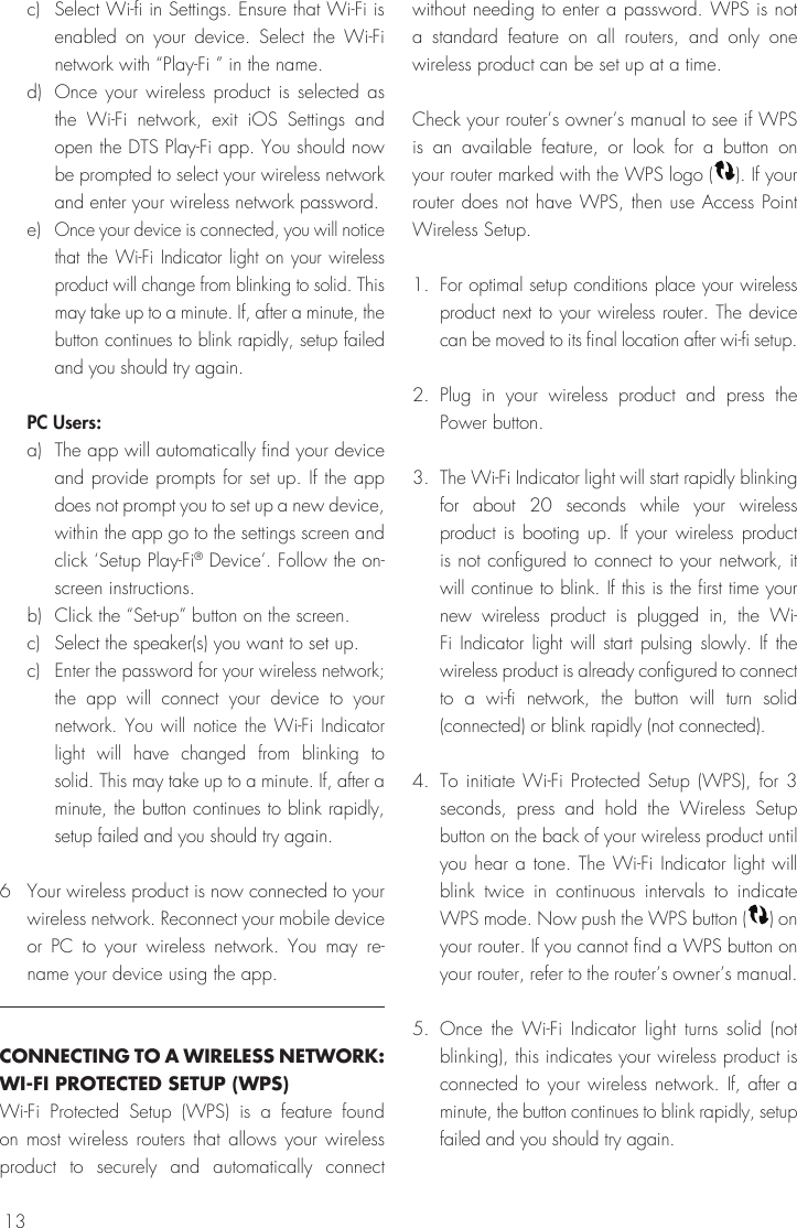 13c)  Select Wi-fi in Settings. Ensure that Wi-Fi is enabled on your device. Select the Wi-Fi network with “Play-Fi ” in the name. d)  Once your wireless product is selected as the Wi-Fi network, exit iOS Settings and open the DTS Play-Fi app. You should now be prompted to select your wireless network and enter your wireless network password.e) Once your device is connected, you will notice that the Wi-Fi Indicator light on your wireless product will change from blinking to solid. This may take up to a minute. If, after a minute, the button continues to blink rapidly, setup failed and you should try again.PC Users: a)  The app will automatically find your device and provide prompts for set up. If the app does not prompt you to set up a new device, within the app go to the settings screen and click ‘Setup Play-Fi® Device’. Follow the on-screen instructions.b)  Click the “Set-up” button on the screen. c)  Select the speaker(s) you want to set up.c) Enter the password for your wireless network; the app will connect your device to your network. You will notice the Wi-Fi Indicator light will have changed from blinking to solid. This may take up to a minute. If, after a minute, the button continues to blink rapidly, setup failed and you should try again.6  Your wireless product is now connected to your wireless network. Reconnect your mobile device or PC to your wireless network. You may re-name your device using the app.CONNECTING TO A WIRELESS NETWORK: WI-FI PROTECTED SETUP (WPS)Wi-Fi Protected Setup (WPS) is a feature found on most wireless routers that allows your wireless product to securely and automatically connect without needing to enter a password. WPS is not a standard feature on all routers, and only one wireless product can be set up at a time.Check your router’s owner’s manual to see if WPS is an available feature, or look for a button on your router marked with the WPS logo ( ). If your router does not have WPS, then use Access Point Wireless Setup.1. For optimal setup conditions place your wireless product next to your wireless router. The device can be moved to its final location after wi-fi setup. 2. Plug in your wireless product and press the Power button.3.  The Wi-Fi Indicator light will start rapidly blinking for about 20 seconds while your wireless product is booting up. If your wireless product is not configured to connect to your network, it will continue to blink. If this is the first time your new wireless product is plugged in, the Wi-Fi Indicator light will start pulsing slowly. If the wireless product is already configured to connect to a wi-fi network, the button will turn solid (connected) or blink rapidly (not connected).4.  To initiate Wi-Fi Protected Setup (WPS), for 3 seconds, press and hold the Wireless Setup button on the back of your wireless product until you hear a tone. The Wi-Fi Indicator light will blink twice in continuous intervals to indicate WPS mode. Now push the WPS button ( ) on your router. If you cannot find a WPS button on your router, refer to the router’s owner’s manual.5. Once the Wi-Fi Indicator light turns solid (not blinking), this indicates your wireless product is connected to your wireless network. If, after a minute, the button continues to blink rapidly, setup failed and you should try again.
