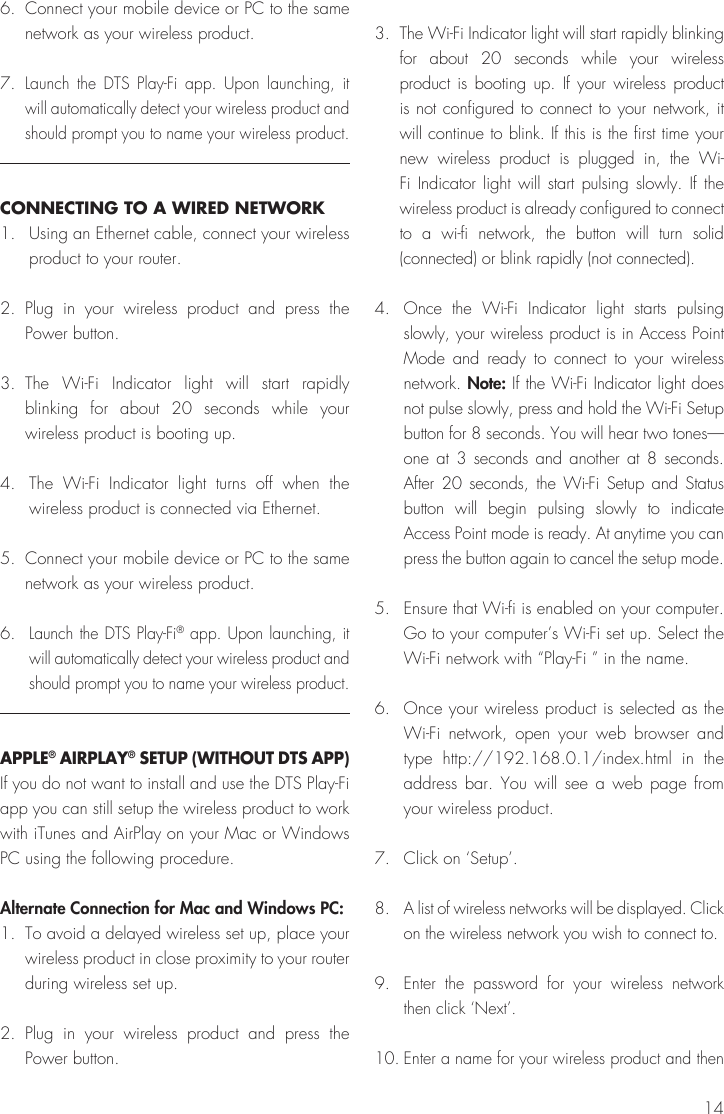 146.  Connect your mobile device or PC to the same network as your wireless product.7. Launch the DTS Play-Fi app. Upon launching, it will automatically detect your wireless product and should prompt you to name your wireless product. CONNECTING TO A WIRED NETWORK1.  Using an Ethernet cable, connect your wireless product to your router.2. Plug in your wireless product and press the Power button.3. The Wi-Fi Indicator light will start rapidly blinking for about 20 seconds while your wireless product is booting up.4.  The Wi-Fi Indicator light turns off when the wireless product is connected via Ethernet. 5.  Connect your mobile device or PC to the same network as your wireless product.6. Launch the DTS Play-Fi® app. Upon launching, it will automatically detect your wireless product and should prompt you to name your wireless product.APPLE® AIRPLAY® SETUP (WITHOUT DTS APP)If you do not want to install and use the DTS Play-Fi app you can still setup the wireless product to work with iTunes and AirPlay on your Mac or Windows PC using the following procedure.Alternate Connection for Mac and Windows PC:1.  To avoid a delayed wireless set up, place your wireless product in close proximity to your router during wireless set up.2. Plug in your wireless product and press the Power button.3.  The Wi-Fi Indicator light will start rapidly blinking for about 20 seconds while your wireless product is booting up. If your wireless product is not configured to connect to your network, it will continue to blink. If this is the first time your new wireless product is plugged in, the Wi-Fi Indicator light will start pulsing slowly. If the wireless product is already configured to connect to a wi-fi network, the button will turn solid (connected) or blink rapidly (not connected).4.  Once the Wi-Fi Indicator light starts pulsing slowly, your wireless product is in Access Point Mode and ready to connect to your wireless network. Note: If the Wi-Fi Indicator light does not pulse slowly, press and hold the Wi-Fi Setup button for 8 seconds. You will hear two tones—one at 3 seconds and another at 8 seconds. After 20 seconds, the Wi-Fi Setup and Status button will begin pulsing slowly to indicate Access Point mode is ready. At anytime you can press the button again to cancel the setup mode.5.  Ensure that Wi-fi is enabled on your computer. Go to your computer’s Wi-Fi set up. Select the Wi-Fi network with “Play-Fi ” in the name.6.  Once your wireless product is selected as the Wi-Fi network, open your web browser and type http://192.168.0.1/index.html in the address bar. You will see a web page from your wireless product.7.  Click on ‘Setup’.8. A list of wireless networks will be displayed. Click on the wireless network you wish to connect to.9. Enter the password for your wireless network then click ‘Next’.10. Enter a name for your wireless product and then 