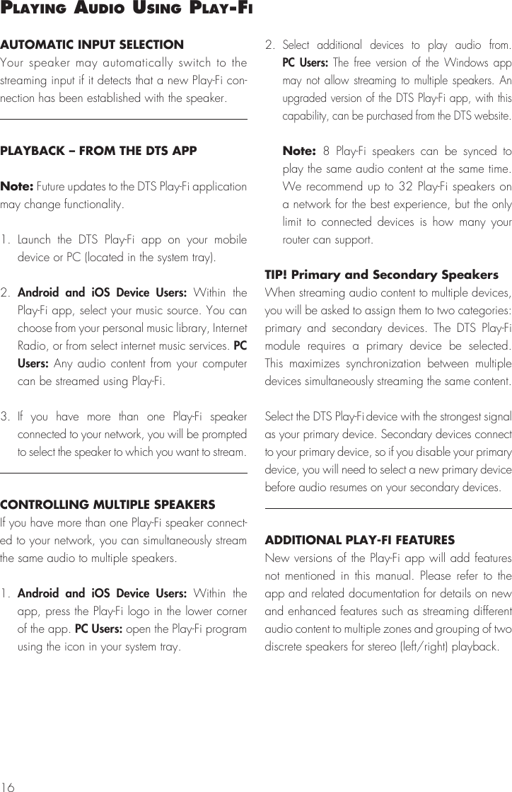 16PlayIng audIo uSIng Play‑FI AUTOMATIC INPUT SELECTIONYour speaker may automatically switch to the streaming input if it detects that a new Play-Fi con-nection has been established with the speaker.PLAYBACK – FROM THE DTS APPNote: Future updates to the DTS Play-Fi application may change functionality.1. Launch the DTS Play-Fi app on your mobile device or PC (located in the system tray). 2.  Android and iOS Device Users: Within the Play-Fi app, select your music source. You can choose from your personal music library, Internet Radio, or from select internet music services. PC Users: Any audio content from your computer can be streamed using Play-Fi.3. If you have more than one Play-Fi speaker connected to your network, you will be prompted to select the speaker to which you want to stream.CONTROLLING MULTIPLE SPEAKERSIf you have more than one Play-Fi speaker connect-ed to your network, you can simultaneously stream the same audio to multiple speakers.1.  Android and iOS Device Users: Within the app, press the Play-Fi logo in the lower corner of the app. PC Users: open the Play-Fi program using the icon in your system tray.2. Select additional devices to play audio from. PC Users: The free version of the Windows app may not allow streaming to multiple speakers. An upgraded version of the DTS Play-Fi app, with this capability, can be purchased from the DTS website. Note: 8 Play-Fi speakers can be synced to play the same audio content at the same time. We recommend up to 32 Play-Fi speakers on a network for the best experience, but the only limit to connected devices is how many your router can support.TIP! Primary and Secondary SpeakersWhen streaming audio content to multiple devices, you will be asked to assign them to two categories: primary and secondary devices. The DTS Play-Fi module requires a primary device be selected. This maximizes synchronization between multiple devices simultaneously streaming the same content.Select the DTS Play-Fi device with the strongest signal as your primary device. Secondary devices connect to your primary device, so if you disable your primary device, you will need to select a new primary device before audio resumes on your secondary devices.ADDITIONAL PLAY-FI FEATURESNew versions of the Play-Fi app will add features not mentioned in this manual. Please refer to the app and related documentation for details on new and enhanced features such as streaming different audio content to multiple zones and grouping of two discrete speakers for stereo (left/right) playback.
