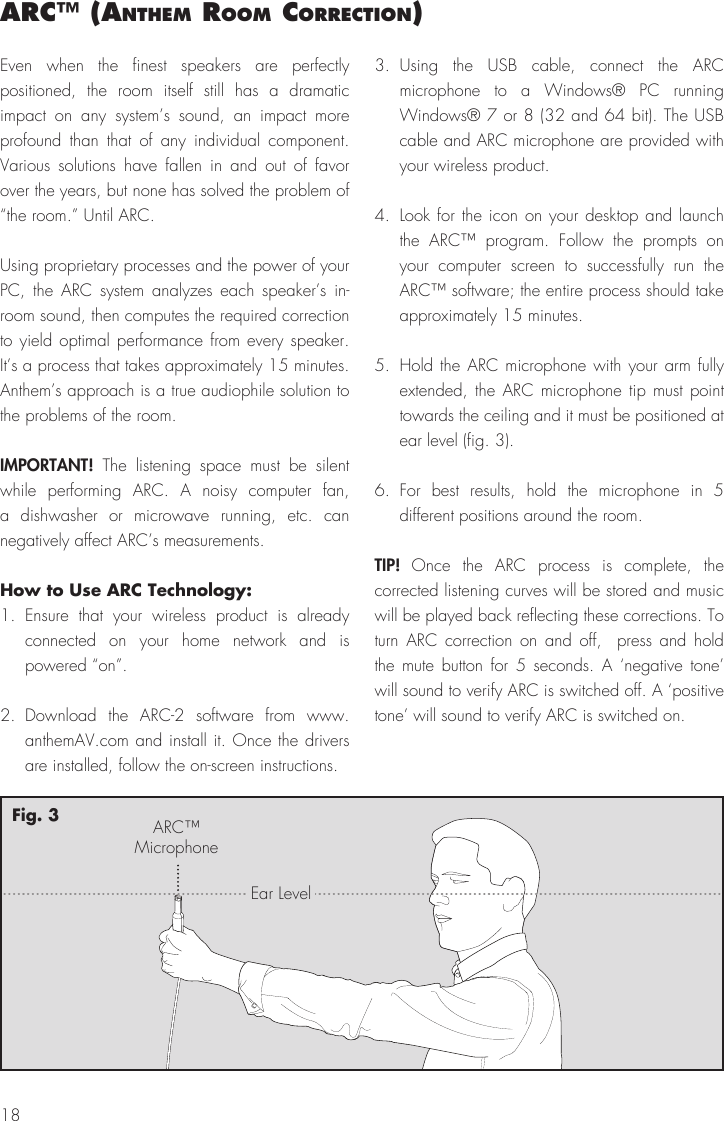 18arc™ (anthem room correctIon)Even when the finest speakers are perfectly positioned, the room itself still has a dramatic impact on any system’s sound, an impact more profound than that of any individual component. Various solutions have fallen in and out of favor over the years, but none has solved the problem of “the room.” Until ARC.Using proprietary processes and the power of your PC, the ARC system analyzes each speaker’s in-room sound, then computes the required correction to yield optimal performance from every speaker. It’s a process that takes approximately 15 minutes. Anthem’s approach is a true audiophile solution to the problems of the room.IMPORTANT! The listening space must be silent while performing ARC. A noisy computer fan, a dishwasher or microwave running, etc. can negatively affect ARC’s measurements.How to Use ARC Technology:1. Ensure that your wireless product is already connected on your home network and is powered “on”.2. Download the ARC-2 software from www.anthemAV.com and install it. Once the drivers are installed, follow the on-screen instructions.3. Using the USB cable, connect the ARC microphone to a Windows® PC running Windows® 7 or 8 (32 and 64 bit). The USB cable and ARC microphone are provided with your wireless product.4.  Look for the icon on your desktop and launch the ARC™ program. Follow the prompts on your computer screen to successfully run the ARC™ software; the entire process should take approximately 15 minutes.5.  Hold the ARC microphone with your arm fully extended, the ARC microphone tip must point towards the ceiling and it must be positioned at ear level (fig. 3).6. For best results, hold the microphone in 5 different positions around the room.TIP!  Once the ARC process is complete, the corrected listening curves will be stored and music will be played back reflecting these corrections. To turn ARC correction on and off,  press and hold the mute button for 5 seconds. A ‘negative tone’ will sound to verify ARC is switched off. A ‘positive tone’ will sound to verify ARC is switched on.ARC™MicrophoneEar LevelFig. 3