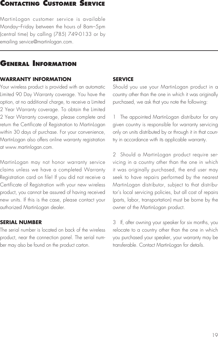 19WARRANTY INFORMATIONYour wireless product is provided with an automatic Limited 90 Day Warranty coverage. You have the option, at no additional charge, to receive a Limited 2 Year Warranty coverage. To obtain the Limited 2 Year Warranty coverage, please complete and return the Certificate of Registration to MartinLogan within 30 days of purchase. For your convenience, MartinLogan also offers online warranty registration at www.martinlogan.com.MartinLogan may not honor warranty service claims unless we have a completed Warranty Registration card on file! If you did not receive a Certificate of Registration with your new wireless product, you cannot be assured of having received new units. If this is the case, please contact your authorized MartinLogan dealer.SERIAL NUMBERThe serial number is located on back of the wireless product, near the connection panel. The serial num-ber may also be found on the product carton.SERVICEShould you use your MartinLogan product in a country other than the one in which it was originally purchased, we ask that you note the following:1  The appointed MartinLogan distributor for any given country is responsible for warranty servicing only on units distributed by or through it in that coun-try in accordance with its applicable warranty.2  Should a MartinLogan product require ser-vicing in a country other than the one in which it was originally purchased, the end user may seek to have repairs performed by the nearest MartinLogan distributor, subject to that distribu-tor’s local servicing policies, but all cost of repairs (parts, labor, transportation) must be borne by the owner of the MartinLogan product.3  If, after owning your speaker for six months, you relocate to a country other than the one in which you purchased your speaker, your warranty may be transferable. Contact MartinLogan for details.general InFormatIonMartinLogan customer service is available Monday–Friday between the hours of 8am–5pm (central time) by calling (785) 749-0133 or by emailing service@martinlogan.com.contactIng cuStomer ServIce