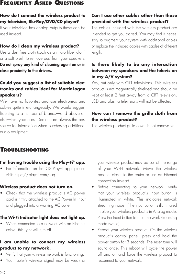 20I’m having trouble using the Play-Fi® app.•  For information on the DTS Play-Fi app, please visit: https://play-fi.com/faqWireless product does not turn on.•  Check that the wireless product’s AC power cord is firmly attached to the AC Power In input and plugged into a working AC outlet.The Wi-Fi Indicator light does not light up. •  When connected to a network with an Ethernet cable, this light will turn off.I am unable to connect my wireless product to my network.•  Verify that your wireless network is functioning.•  Your router’s wireless signal may be weak or your wireless product may be out of the range of your Wi-Fi network. Move the wireless product closer to the router or use an Ethernet connection instead.• Before connecting to your network, verify that your wireless product’s Input button is illuminated in white. This indicates network streaming mode. If the Input button is illuminated in blue your wireless product is in Analog mode. Press the Input button to enter network streaming mode (white).•  Reboot your wireless product. On the wireless product’s control panel, press and hold the power button for 3 seconds. The reset tone will sound once. This reboot will cycle the power off and on and force the wireless product to reconnect to your network.troubleShootIngHow do I connect the wireless product to my television, Blu-Ray/DVD/CD player?If your television has analog outputs these can be used instead. How do I clean my wireless product?Use a dust free cloth (such as a micro fiber cloth) or a soft brush to remove dust from your speakers. Do not spray any kind of cleaning agent on or in close proximity to the drivers.Could you suggest a list of suitable elec-tronics and cables ideal for MartinLogan speakers? We have no favorites and use electronics and cables quite interchangeably. We would suggest listening to a number of brands—and above all else—trust your ears. Dealers are always the best source for information when purchasing additional audio equipment.Can I use other cables other than those provided with the wireless product? The cables included with the wireless product are intended to get you started. You may find it neces-sary to augment your system with additional cables or replace the included cables with cables of different length.Is there likely to be any interaction between my speakers and the television in my A/V system? Yes, but only with CRT televisions. This wireless product is not magnetically shielded and should be kept at least 2 feet away from a CRT television. LCD and plasma televisions will not be affected.How can I remove the grille cloth from the wireless product? The wireless product grille cover is not removable.Frequently aSked queStIonS