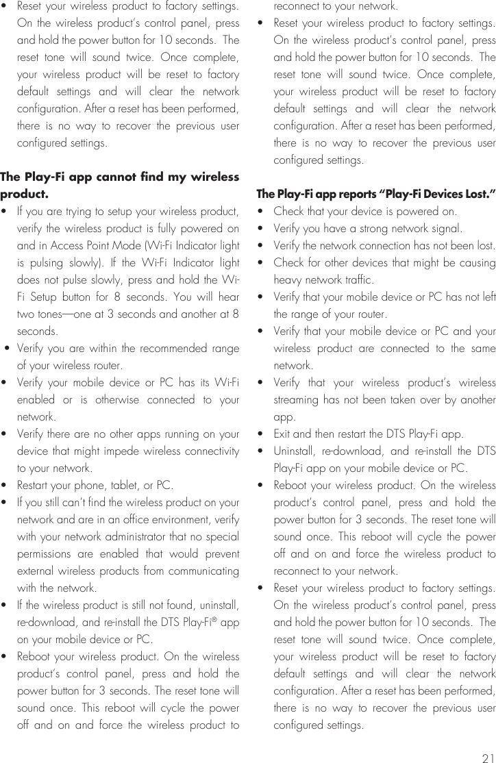 21•  Reset your wireless product to factory settings. On the wireless product’s control panel, press and hold the power button for 10 seconds.  The reset tone will sound twice. Once complete, your wireless product will be reset to factory default settings and will clear the network configuration. After a reset has been performed, there is no way to recover the previous user configured settings.The Play-Fi app cannot find my wireless product.•  If you are trying to setup your wireless product, verify the wireless product is fully powered on and in Access Point Mode (Wi-Fi Indicator light is pulsing slowly). If the Wi-Fi Indicator light does not pulse slowly, press and hold the Wi-Fi Setup button for 8 seconds. You will hear two tones—one at 3 seconds and another at 8 seconds.  •  Verify you are within the recommended range of your wireless router.• Verify your mobile device or PC has its Wi-Fi enabled or is otherwise connected to your network.•  Verify there are no other apps running on your device that might impede wireless connectivity to your network.•  Restart your phone, tablet, or PC.•  If you still can’t find the wireless product on your network and are in an office environment, verify with your network administrator that no special permissions are enabled that would prevent external wireless products from communicating with the network.•  If the wireless product is still not found, uninstall, re-download, and re-install the DTS Play-Fi® app on your mobile device or PC.•  Reboot your wireless product. On the wireless product’s control panel, press and hold the power button for 3 seconds. The reset tone will sound once. This reboot will cycle the power off and on and force the wireless product to reconnect to your network.•  Reset your wireless product to factory settings. On the wireless product’s control panel, press and hold the power button for 10 seconds.  The reset tone will sound twice. Once complete, your wireless product will be reset to factory default settings and will clear the network configuration. After a reset has been performed, there is no way to recover the previous user configured settings.The Play-Fi app reports “Play-Fi Devices Lost.”•  Check that your device is powered on.•  Verify you have a strong network signal.•  Verify the network connection has not been lost.•  Check for other devices that might be causing heavy network traffic.•  Verify that your mobile device or PC has not left the range of your router.•  Verify that your mobile device or PC and your wireless product are connected to the same network.• Verify that your wireless product’s wireless streaming has not been taken over by another app.•  Exit and then restart the DTS Play-Fi app.•  Uninstall, re-download, and re-install the DTS Play-Fi app on your mobile device or PC.•  Reboot your wireless product. On the wireless product’s control panel, press and hold the power button for 3 seconds. The reset tone will sound once. This reboot will cycle the power off and on and force the wireless product to reconnect to your network.•  Reset your wireless product to factory settings. On the wireless product’s control panel, press and hold the power button for 10 seconds.  The reset tone will sound twice. Once complete, your wireless product will be reset to factory default settings and will clear the network configuration. After a reset has been performed, there is no way to recover the previous user configured settings.
