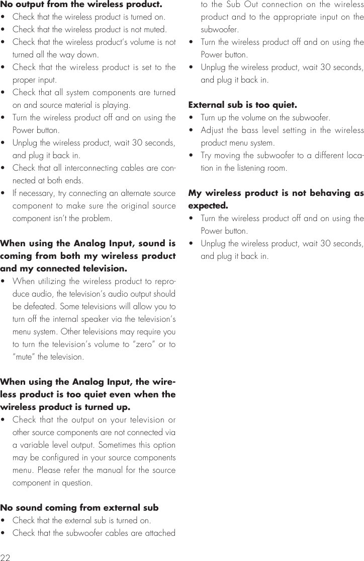 22No output from the wireless product.•  Check that the wireless product is turned on.•  Check that the wireless product is not muted.•  Check that the wireless product’s volume is not turned all the way down.•  Check that the wireless product is set to the proper input.•  Check that all system components are turned on and source material is playing.•  Turn the wireless product off and on using the Power button.•  Unplug the wireless product, wait 30 seconds, and plug it back in.•  Check that all interconnecting cables are con-nected at both ends.•  If necessary, try connecting an alternate source component to make sure the original source component isn’t the problem.When using the Analog Input, sound is coming from both my wireless product and my connected television.•  When utilizing the wireless product to repro-duce audio, the television’s audio output should be defeated. Some televisions will allow you to turn off the internal speaker via the television’s menu system. Other televisions may require you to turn the television’s volume to “zero” or to “mute” the television.When using the Analog Input, the wire-less product is too quiet even when the wireless product is turned up.•  Check that the output on your television or other source components are not connected via a variable level output. Sometimes this option may be configured in your source components menu. Please refer the manual for the source component in question.No sound coming from external sub•  Check that the external sub is turned on.•  Check that the subwoofer cables are attached to the Sub Out connection on the wireless product and to the appropriate input on the subwoofer.•  Turn the wireless product off and on using the Power button.•  Unplug the wireless product, wait 30 seconds, and plug it back in.External sub is too quiet.•  Turn up the volume on the subwoofer.•  Adjust the bass level setting in the wireless product menu system.•  Try moving the subwoofer to a different loca-tion in the listening room.My wireless product is not behaving as expected.•  Turn the wireless product off and on using the Power button.•  Unplug the wireless product, wait 30 seconds, and plug it back in.