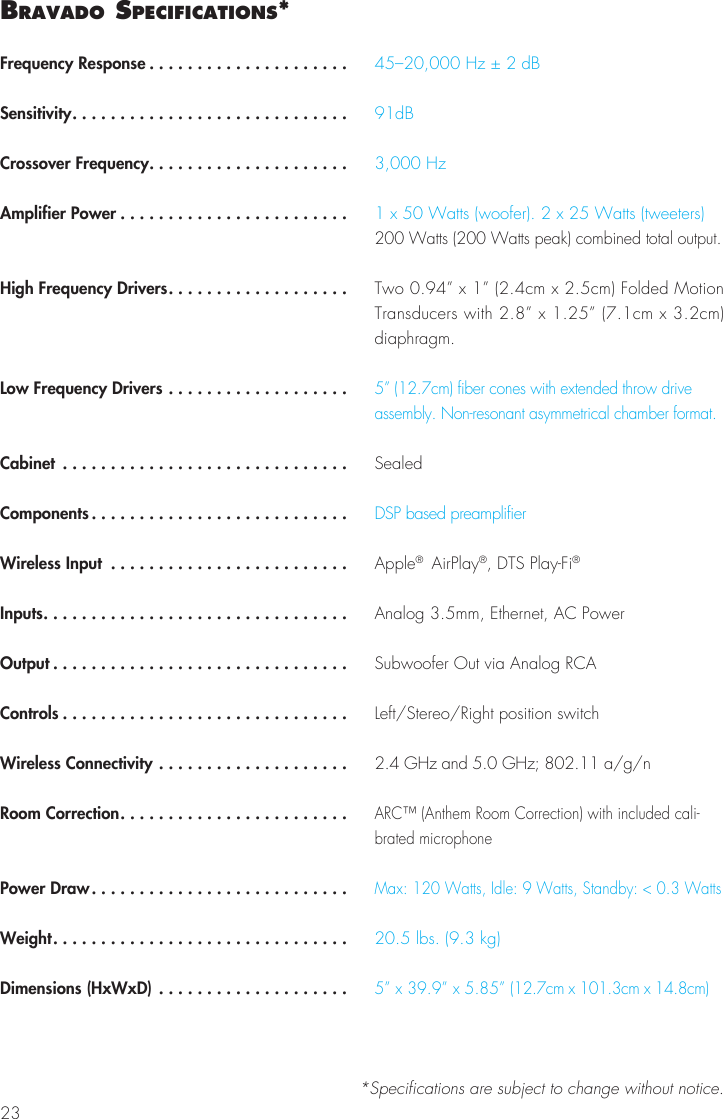 23bravado SPecIFIcatIonS*Frequency Response .....................Sensitivity.............................Crossover Frequency.....................Amplifier Power ........................High Frequency Drivers...................Low Frequency Drivers ...................Cabinet ..............................Components ...........................Wireless Input .........................Inputs................................Output ...............................Controls ..............................Wireless Connectivity ....................Room Correction........................Power Draw...........................Weight...............................Dimensions (HxWxD) ....................45–20,000 Hz ± 2 dB91dB3,000 Hz1 x 50 Watts (woofer). 2 x 25 Watts (tweeters)200 Watts (200 Watts peak) combined total output.Two 0.94” x 1” (2.4cm x 2.5cm) Folded Motion Transducers with 2.8” x 1.25” (7.1cm x 3.2cm) diaphragm. 5” (12.7cm) fiber cones with extended throw drive assembly. Non-resonant asymmetrical chamber format.SealedDSP based preamplifierApple®  AirPlay®, DTS Play-Fi®Analog 3.5mm, Ethernet, AC PowerSubwoofer Out via Analog RCALeft/Stereo/Right position switch2.4 GHz and 5.0 GHz; 802.11 a/g/nARC™ (Anthem Room Correction) with included cali-brated microphoneMax: 120 Watts, Idle: 9 Watts, Standby: &lt; 0.3 Watts20.5 lbs. (9.3 kg)5” x 39.9” x 5.85” (12.7cm x 101.3cm x 14.8cm)*Specifications are subject to change without notice.