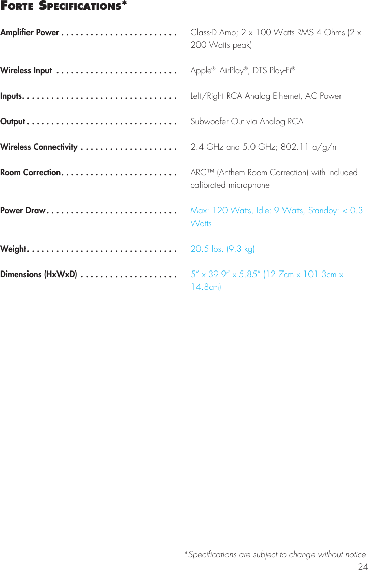 24Forte SPecIFIcatIonS*Amplifier Power ........................Wireless Input .........................Inputs................................Output ...............................Wireless Connectivity ....................Room Correction........................Power Draw...........................Weight...............................Dimensions (HxWxD) ....................Class-D Amp; 2 x 100 Watts RMS 4 Ohms (2 x 200 Watts peak)Apple®  AirPlay®, DTS Play-Fi®Left/Right RCA Analog Ethernet, AC PowerSubwoofer Out via Analog RCA2.4 GHz and 5.0 GHz; 802.11 a/g/nARC™ (Anthem Room Correction) with included calibrated microphoneMax: 120 Watts, Idle: 9 Watts, Standby: &lt; 0.3 Watts20.5 lbs. (9.3 kg)5” x 39.9” x 5.85” (12.7cm x 101.3cm x 14.8cm)*Specifications are subject to change without notice.