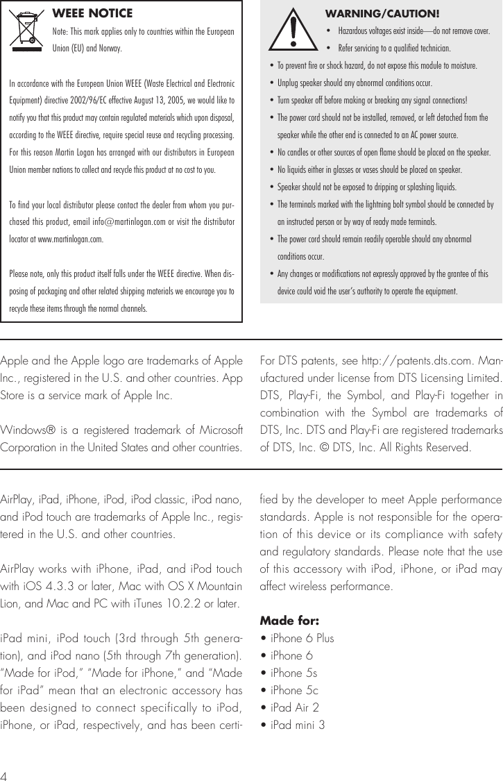 4WEEE NOTICENote: This mark applies only to countries within the European Union (EU) and Norway.In accordance with the European Union WEEE (Waste Electrical and Electronic Equipment) directive 2002/96/EC effective August 13, 2005, we would like to notify you that this product may contain regulated materials which upon disposal, according to the WEEE directive, require special reuse and recycling processing. For this reason Martin Logan has arranged with our distributors in European Union member nations to collect and recycle this product at no cost to you. To find your local distributor please contact the dealer from whom you pur-chased this product, email info@martinlogan.com or visit the distributor locator at www.martinlogan.com.Please note, only this product itself falls under the WEEE directive. When dis-posing of packaging and other related shipping materials we encourage you to recycle these items through the normal channels.WARNING/CAUTION!•  Hazardous voltages exist inside—do not remove cover.•  Refer servicing to a qualified technician.• To prevent fire or shock hazard, do not expose this module to moisture.• Unplug speaker should any abnormal conditions occur.• Turn speaker off before making or breaking any signal connections!• The power cord should not be installed, removed, or left detached from the speaker while the other end is connected to an AC power source.• No candles or other sources of open flame should be placed on the speaker.• No liquids either in glasses or vases should be placed on speaker.• Speaker should not be exposed to dripping or splashing liquids.• The terminals marked with the lightning bolt symbol should be connected by an instructed person or by way of ready made terminals.• The power cord should remain readily operable should any abnormal  conditions occur.• Any changes or modifications not expressly approved by the grantee of this   device could void the user’s authority to operate the equipment.AirPlay, iPad, iPhone, iPod, iPod classic, iPod nano, and iPod touch are trademarks of Apple Inc., regis-tered in the U.S. and other countries.AirPlay works with iPhone, iPad, and iPod touch with iOS 4.3.3 or later, Mac with OS X Mountain Lion, and Mac and PC with iTunes 10.2.2 or later.iPad mini, iPod touch (3rd through 5th genera-tion), and iPod nano (5th through 7th generation). “Made for iPod,” “Made for iPhone,” and “Made for iPad” mean that an electronic accessory has been designed to connect specifically to iPod, iPhone, or iPad, respectively, and has been certi-fied by the developer to meet Apple performance standards. Apple is not responsible for the opera-tion of this device or its compliance with safety and regulatory standards. Please note that the use of this accessory with iPod, iPhone, or iPad may affect wireless performance.Made for:• iPhone 6 Plus• iPhone 6• iPhone 5s• iPhone 5c• iPad Air 2• iPad mini 3Apple and the Apple logo are trademarks of Apple Inc., registered in the U.S. and other countries. App Store is a service mark of Apple Inc.Windows® is a registered trademark of Microsoft Corporation in the United States and other countries.For DTS patents, see http://patents.dts.com. Man-ufactured under license from DTS Licensing Limited. DTS, Play-Fi, the Symbol, and Play-Fi together in combination with the Symbol are trademarks of DTS, Inc. DTS and Play-Fi are registered trademarks of DTS, Inc. © DTS, Inc. All Rights Reserved.