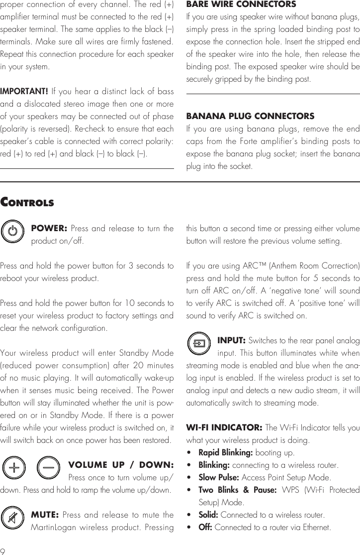 9POWER: Press and release to turn the product on/off.Press and hold the power button for 3 seconds to reboot your wireless product.Press and hold the power button for 10 seconds to reset your wireless product to factory settings and clear the network configuration.Your wireless product will enter Standby Mode (reduced power consumption) after 20 minutes of no music playing. It will automatically wake-up when it senses music being received. The Power button will stay illuminated whether the unit is pow-ered on or in Standby Mode. If there is a power failure while your wireless product is switched on, it will switch back on once power has been restored.VOLUME UP / DOWN: Press once to turn volume up/down. Press and hold to ramp the volume up/down.MUTE: Press and release to mute the MartinLogan wireless product. Pressing this button a second time or pressing either volume button will restore the previous volume setting.If you are using ARC™ (Anthem Room Correction) press and hold the mute button for 5 seconds to turn off ARC on/off. A ‘negative tone’ will sound to verify ARC is switched off. A ‘positive tone’ will sound to verify ARC is switched on.INPUT: Switches to the rear panel analog input. This button illuminates white when streaming mode is enabled and blue when the ana-log input is enabled. If the wireless product is set to analog input and detects a new audio stream, it will automatically switch to streaming mode.WI-FI INDICATOR: The Wi-Fi Indicator tells you what your wireless product is doing.•  Rapid Blinking: booting up.•  Blinking: connecting to a wireless router.•  Slow Pulse: Access Point Setup Mode.•  Two Blinks &amp; Pause: WPS (Wi-Fi Protected Setup) Mode.•  Solid: Connected to a wireless router.•  Off: Connected to a router via Ethernet.controlSproper connection of every channel. The red (+) amplifier terminal must be connected to the red (+)speaker terminal. The same applies to the black (–) terminals. Make sure all wires are firmly fastened. Repeat this connection procedure for each speaker in your system.IMPORTANT! If you hear a distinct lack of bass and a dislocated stereo image then one or more of your speakers may be connected out of phase (polarity is reversed). Re-check to ensure that each speaker’s cable is connected with correct polarity: red (+) to red (+) and black (–) to black (–).BARE WIRE CONNECTORSIf you are using speaker wire without banana plugs, simply press in the spring loaded binding post to expose the connection hole. Insert the stripped end of the speaker wire into the hole, then release the binding post. The exposed speaker wire should be securely gripped by the binding post.BANANA PLUG CONNECTORSIf you are using banana plugs, remove the end caps from the Forte amplifier’s binding posts to expose the banana plug socket; insert the banana plug into the socket.