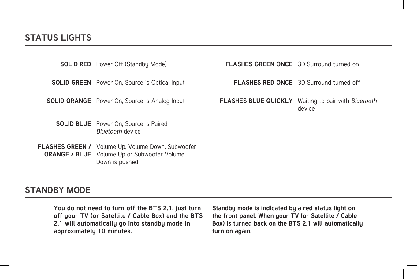 STATUS LIGHTSSTANDBY MODESOLID  RED                                                                                                                          Power Off (Standby Mode) FLASHES GREEN ONCE 3D Surround turned onSOLID GREEN Power On, Source is Optical Input FLASHES RED ONCE 3D Surround turned offSOLID ORANGE Power On, Source is Analog Input FLASHES BLUE QUICKLY Waiting to pair with Bluetooth deviceSOLID BLUE Power On, Source is Paired Bluetooth deviceFLASHES GREEN / ORANGE / BLUEVolume Up, Volume Down, Subwoofer Volume Up or Subwoofer Volume Down is pushedYou do not need to turn off the BTS 2.1, just turn off your TV (or Satellite / Cable Box) and the BTS 2.1 will automatically go into standby mode in approximately 10 minutes. Standby mode is indicated by a red status light on the front panel. When your TV (or Satellite / Cable Box) is turned back on the BTS 2.1 will automatically turn on again.