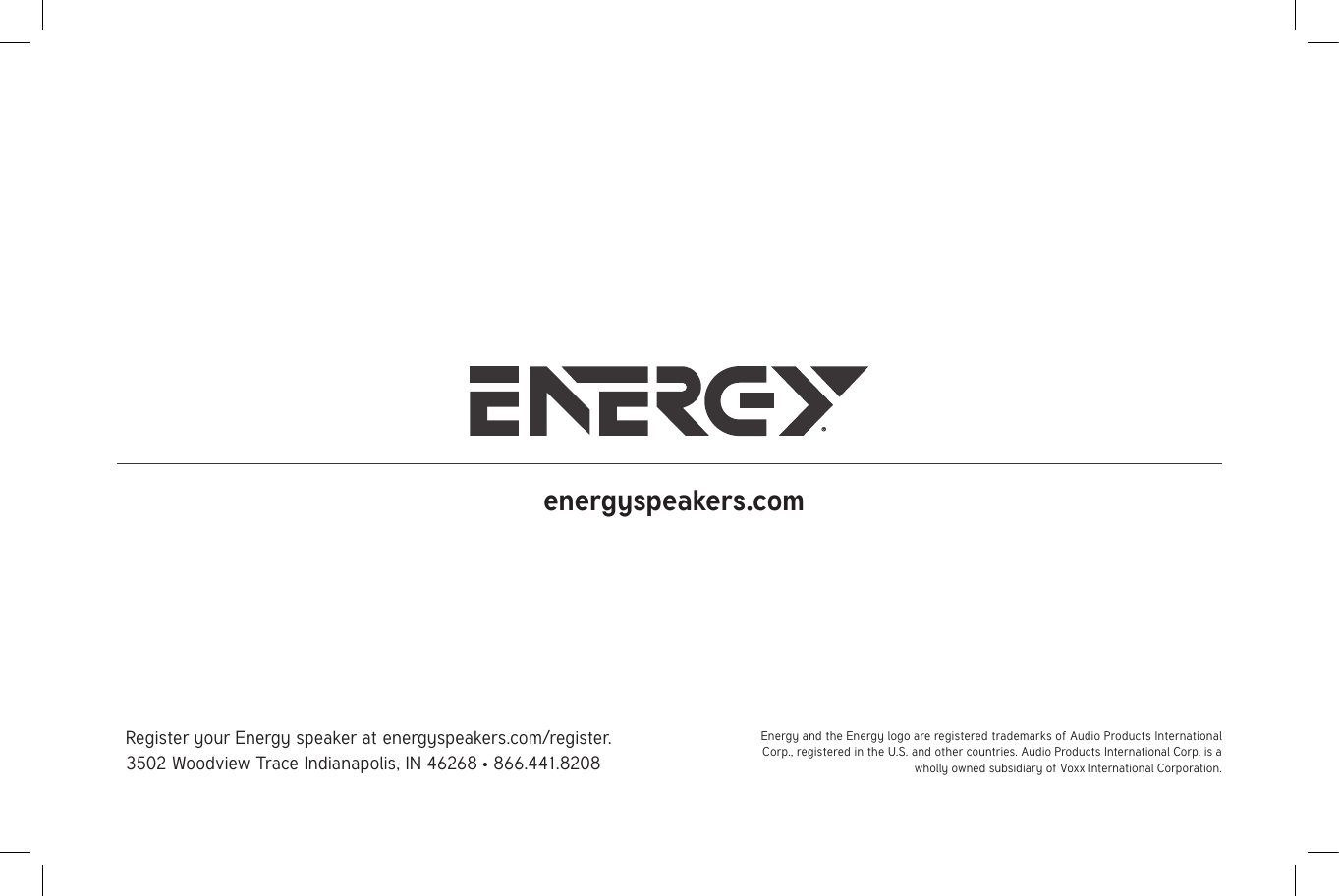 Register your Energy speaker at energyspeakers.com/register.3502 Woodview Trace Indianapolis, IN 46268 • 866.441.8208energyspeakers.comEnergy and the Energy logo are registered trademarks of Audio Products International Corp., registered in the U.S. and other countries. Audio Products International Corp. is a wholly owned subsidiary of Voxx International Corporation.