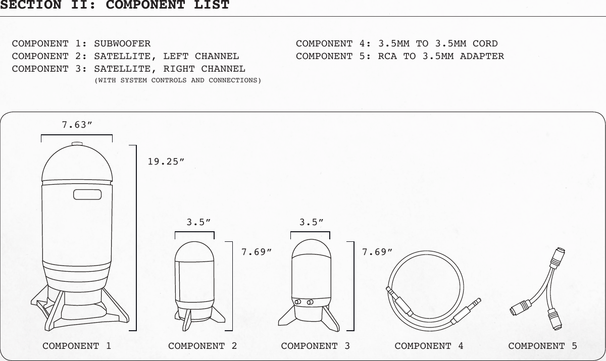 SECTION II: COMPONENT LISTCOMPONENT 1: SUBWOOFERCOMPONENT 2: SATELLITE, LEFT CHANNELCOMPONENT 3: SATELLITE, RIGHT CHANNEL   (WITH SYSTEM CONTROLS AND CONNECTIONS)     COMPONENT 4: 3.5MM TO 3.5MM CORD     COMPONENT 5: RCA TO 3.5MM ADAPTER7.63”3.5”19.25”7.69” 7.69”3.5”COMPONENT 1 COMPONENT 2 COMPONENT 3 COMPONENT 4 COMPONENT 5
