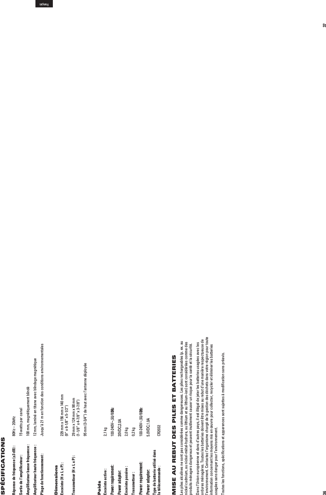 36Réponse de fréquence (±3 dB) :   80Hz – 20kHzSortie de l’ampliﬁcateur :   15 watts par canalAmpliﬁcateur basse fréquence :   100 mm, magnétiquement blindéAmpliﬁcateur haute fréquence :   12 mm, laminé en titane avec blindage magnétiquePlage de fonctionnement :   Jusqu’à 21 m en fonction des conditions environnementalesDimensionsEnceinte (H x L x P) :   229 mm x 156 mm x 140 mm   (9” x 6-1/8” x 5-1/2”)Transmetteur (H x L x P) :   29 mm x 124 mm x 98 mm   (1-1/8” x 4-7/8” x 3-7/8”)  95 mm (3-3/4”) de haut avec l’antenne déployéePoidsEnceinte active :  2,1 kg Entrée : n6^(Z! Sortie : 6##!Enceinte passive :  2,0 kgTransmetteur :  0,2 kg Entrée : n6^(Z! Sortie : 6##!Type de batterie utilisé dans  la télécommande : CR2032MISE AU REBUT DES PILES ET BATTERIESLes piles alcalines ne sont pas considérées comme dangereuses. Les piles rechargeables (p. ex. au nickel cadmium, au nickel-métal-hydrure, au lithium et au lithium-ion) sont considérées comme des produits ménagers dangereux et peuvent inutilement causer un risque pour la santé et la sécurité. Dans l’Union européenne et dans d’autres pays, il est illégal de jeter les batteries usagées avec les ordures ménagères. Toutes les batteries doivent être mises au rebut d’une manière respectueuse de l’environnement. Contactez l’organisme chargé de la gestion des déchets dans votre région pour toute information concernant les moyens mis en œuvre pour collecter, recycler et éliminer les batteries usagées sans danger pour l’environnement.Toutes les fonctions, spéciﬁcations et apparences sont sujettes à modiﬁcation sans préavis.SPÉCIFICATIONS 37FrançaisPower requirement:100-240V~,50/60HzPower adaptor:20VDC,2.0APower requirement:100-240V~,50/60HzPower adaptor:5.0VDC,1.0A