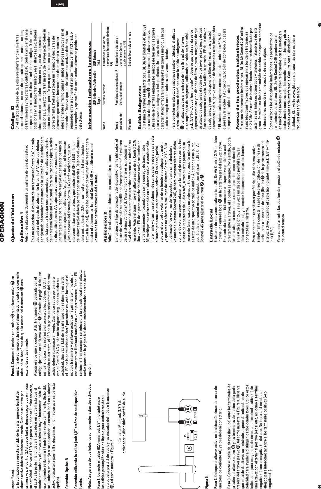 45OPERACIONAjuste del VolumenAplicación 1Adición de altavoces Surround a un sistema de cine doméstico:En esta aplicación, el volumen de sus altavoces Control 2.4G no sólo DEPENDERÖDELAJUSTEDEVOLUMENDELAFUENTE!6SINOQUEDEBERÖser ajustado adecuadamente antes de la utilización de la unidad para que ésta pueda trabajar correctamente con otros altavoces o dentro de un sistema Surround multicanal. Para realizar dicho ajuste, active SUDISPOSITIVOFUENTE!6AJUSTESUVOLUMENAPROXIMADAMENTEAuna tercera parte de su recorrido, y active el generador de tono de prueba para ajustar los altavoces. Asegúrese de que el transmisor y los altavoces del sistema Control 2.4G están activados, que los altavoces están conectados, y que existe señal RF (el LED inferior del altavoz activo deberá permanecer en verde). Dejando el volumen de la unidad Control 2.4G en su nivel por defecto (el establecido al activar la unidad), utilice los controles de volumen del receptor para ajustar el volumen  de  la unidad Control 2.4G y equilibrarlo con el volumen de los demás altavoces del sistema.  Aplicación 2Adición de altavoces en ubicaciones remotas de su casa:En función del tipo de conexión y del dispositivo fuente utilizados, el ajuste de volumen de su ampliﬁcador/receptor afectará al volumen de su sistema Control 2.4G. Para comprobar si es así, coloque el nivel de volumen de su receptor aproximadamente a la mitad de su recorrido. Active el transmisor y el altavoz activo de su Control 2.4G. Una vez el LED de la parte superior del altavoz activo se ilumine en verde permanente indicando que se ha conseguido transmisión RF, veriﬁque que existe sonido en el altavoz activo. A continuación incremente y disminuya el volumen de su receptor y observe si afecta al sonido presente en sus altavoces activos. Si no es así, podrá colocar el control de volumen de su fuente en cualquier posición, ya que éste no afectará al volumen del sistema Control 2.4G. Si la modiﬁcación de volumen del dispositivo fuente sí ha afectado al volumen del sistema Control 2.4G, deberá mantener siempre dicho control de volumen aproximadamente a la mitad de su recorrido (en ELCASODERECEPTORESDEAUDIOO!6ATRESCUARTASPARTESDESUrecorrido (en el caso de un ordenador), o en su posición máxima (si se trata de un dispositivo portátil de audio). A partir de este punto, podrá utilizar el control remoto incluido con el sistema JBL On Air Control 2.4G para ajustar el volumen  y .Entrada LocalEl sistema de altavoces inalámbricos JBL On Air Control 2.4G también incluye una entrada local  en la parte trasera del altavoz activo. Esta entrada le permitirá conectar un dispositivo portátil de audio directamente al altavoz, allá donde se encuentre. Por ejemplo, podrá tener el sistema conectado a su receptor -tal como se describe en la Aplicación 2-, y a su vez a un dispositivo portátil a través de la entrada local, y conmutar la escucha entre las dos fuentes conectadas al sistema.Para conectar un reproductor portátil de audio al altavoz activo, simplemente conecte la salida de preampliﬁcación, de línea o de auriculares a la entrada de línea (line-in)  de la parte trasera del altavoz activo utilizando el cable (no incluido) mini-jack (1/8”)–mini-jack (1/8”).Para conmutar entre las dos fuentes, presione el botón de entrada  del control remoto.Código ID En el improbable caso de que observe interferencias mientras opera el sistema, o en caso de que esté operando más de un juego de transmisores y receptores Control 2.4G, podrá cambiar el canal en que opera el sistema. Existe un selector de código ID de cuatro posiciones en el módulo transmisor y en el altavoz activo. Deberá simplemente colocar dicho selector en alguna de las restantes posiciones. El selector del transmisor y del altavoz activo deberán estar en la misma posición para que el sistema pueda funcionar correctamente. Podrá establecer un máximo de dos pares de altavoces que reciban instrucciones de un mismo transmisor seleccionando el mismo canal en ambos altavoces activos y en el transmisor. Observe que los dos altavoces activos deberán estar separados entre sí con una distancia mínima de 10m (33 pies), o la recepción y operación de uno o ambos altavoces podría ser defectuosa.Información Indicadores luminosos  LED Indicador Activación  LED Entrada   (Sup.)  (Inf.)Verde Sistema activado Transmisor y altavoz en    comunicación (establecimiento     RF)Verde  Recibiendo instrucciones IR Transmisor y altavoz sin  parpadeante del control remoto comunicación (sin     establecimiento RF)Naranja  Entrada local seleccionadaSalida SubgravesEl sistema de altavoces inalámbricos JBL On Air Control 2.4G incluye una salida de subgraves  en la parte trasera del altavoz activo. Esta salida le permitirá entregar los sonidos de frecuencias graves a un altavoz de subgraves independiente. Un altavoz de estas características ofrecerá una respuesta en graves mejor que la que pueda conseguir con tan sólo los altavoces estándar.Para conectar un altavoz de subgraves autoampliﬁcado al altavoz activo, simplemente deberá conectar la salida de subgraves  del altavoz activo a la entrada de línea (line in) del altavoz autoampliﬁcado de subgraves, utilizando un cable estéreo mini-jack (1/8”)-RCA dual (no incluido*). Observe que esta salida es de espectro completo y no dispone de ﬁltro alguno. Asegúrese de que su altavoz de subgraves dispone de crossover pasa-bajos y de que éste se encuentra activado. No utilice la entrada LFE de un altavoz de subgraves, ya que no dispone de ﬁltro de frecuencias y usted escuchará en el subgrave multitud de frecuencias altas indeseadas.* El sistema sólo incluye un conector estéreo mini-jack/RCA. Si quiere llevar a cabo la Aplicación 2, opción de conexión B, deberá comprar otro cable de este tipo.Acerca de los productos inalámbricosEl sistema de altavoces inalámbricos JBL On Air Control 2.4G utiliza avanzados transmisores que operan en la banda de frecuencias de 2.4GHz. Se trata de la misma banda de frecuencias utilizada por sistemas inalámbricos domésticos y teléfonos inalámbricos de alta gama. Permite una ﬁable transmisión de sonido de espectro completo a ubicaciones remotas sin necesidad de cable alguno.Como en todos los dispositivos inalámbricos, los parámetros de rendimiento del sistema JBL On Air Control 2.4G pueden variar en función de factores variables relacionados con los métodos y materiales de construcción, las condiciones atmosféricas y otras posibles causas de interferencia. Consulte con su distribuidor habitual JBL o visite www.jbl.com si desea más información o requiere de servicio técnico. Español44Paso 4. Conecte el módulo transmisor  y el altavoz activo  en una toma de corriente, utilizando el alimentador y cable de corriente adecuados. Asegúrese de que la antena del transmisor  está extendida verticalmente.Asegúrese de que el código ID del transmisor  coincide con el código ajustado en el altavoz activo . Consulte la página 8 de este manual si desea más información acerca de los códigos ID. Si la conexión es correcta, el LED de la parte superior frontal del altavoz activo deberá iluminarse en verde. Cuando se active por primera vez, el Control 2.4G puede tardar algunos segundos en iniciar su actividad. Una vez el LED de la parte superior se ilumine en verde, el LED de la parte inferior deberá parpadear en verde hasta que el modulo transmisor y el altavoz activo se hayan intercomunicado. En ese momento se iluminará también en verde permanente. Dicho LED se iluminará en naranja si se selecciona la entrada local en el altavoz activo (consulte la página 8 si desea más información acerca de esta opción).especíﬁcas).Si la conexión es correcta, el LED de la parte superior frontal del altavoz activo deberá iluminarse en verde. Cuando se active por primera vez, el Control 2.4G puede tardar algunos segundos en iniciar su actividad. Una vez el LED de la parte superior se ilumine en verde, el LED de la parte inferior deberá parpadear en verde hasta que el modulo transmisor y el altavoz activo se hayan intercomunicado. En ese momento se iluminará también en verde permanente. Dicho LED se iluminará en naranja si se selecciona la entrada local en el altavoz activo (consulte la página 8 si desea más información acerca de esta opción).Conexión. Opción BConexión utilizando la salida jack 1/8” estéreo de su dispositivo fuente:Nota: Asegúrese de que todos los componentes están desactivados.Paso 1. Conecte el cable RCA–mini jack 1/8” (incluido) entre las salidas preampliﬁcadas, de línea o para auriculares de su reproductor portátil de audio y las entradas del módulo transmisor , tal como muestra la Figura 5.                                           Conector Mini-jack (1/8”) de                                         ordenador o dispositivo portátil de audio INPUT RLIDCODE1234Figura 5.Paso 2. Coloque el altavoz activo en la ubicación deseada cerca de una toma de corriente AC, ya que deberá conectarlo.Paso 3. Conecte el cable de altavoz (incluido) entre los terminales de presión del altavoz activo  y los terminales de presión de la parte trasera del altavoz pasivo , tal como muestra la Figura 3. Observe que el cable de altavoz suministrado dispone de indicadores de polaridad para ayudar a distinguir los dos conductores. Utilice estos indicadores para asegurarse de conectar el terminal positivo (+) de una altavoz con el terminal positivo (+) del otro, así como el terminal negativo (–) con el negativo (–) del otro. No importa el conductor elegido para interconectar entre sí los terminales positivos (+) o negativos(–).