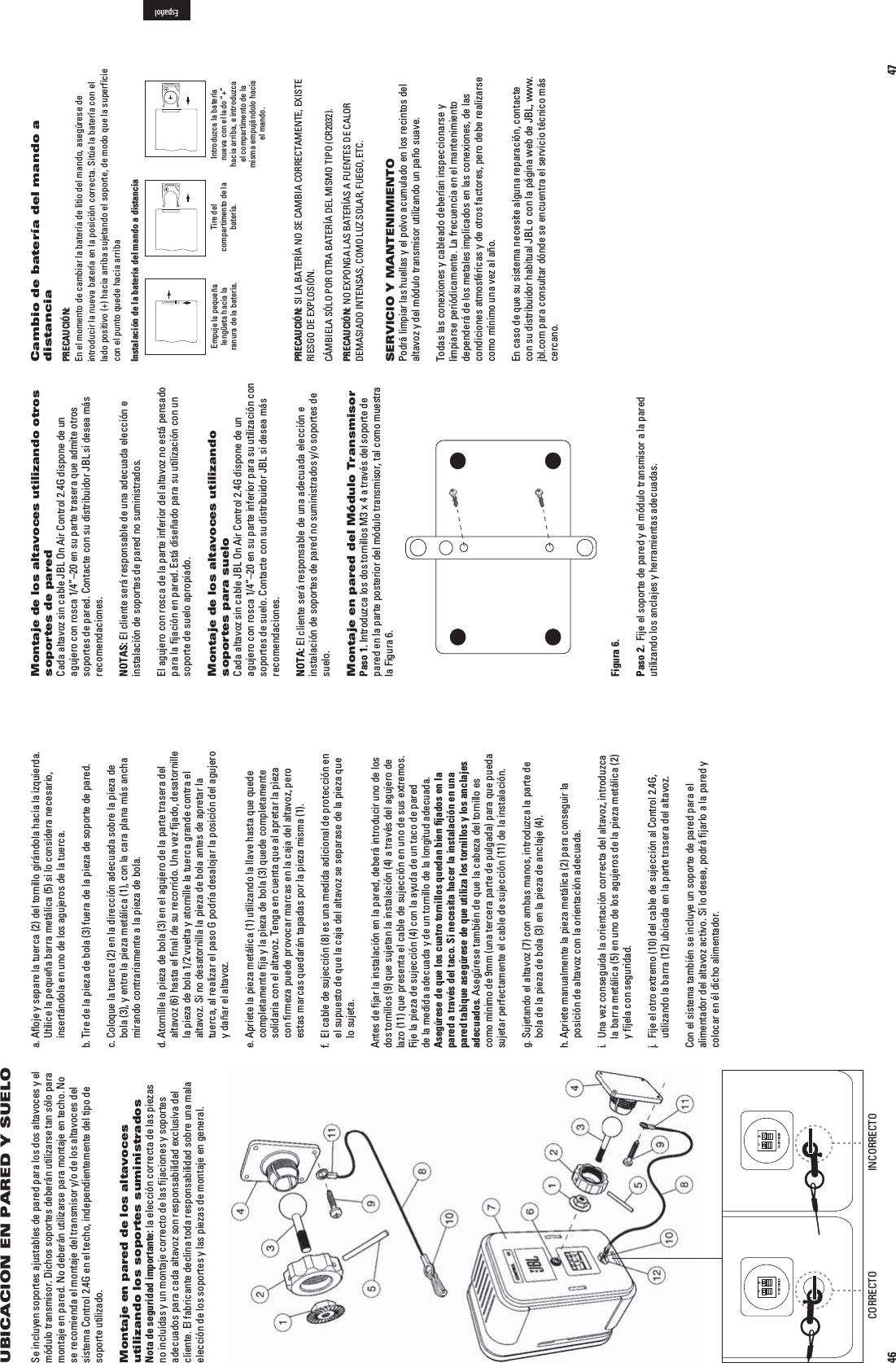 46UBICACION EN PARED Y SUELOSe incluyen soportes ajustables de pared para los dos altavoces y el módulo transmisor. Dichos soportes deberán utilizarse tan sólo para montaje en pared. No deberán utilizarse para montaje en techo. No se recomienda el montaje del transmisor y/o de los altavoces del sistema Control 2.4G en el techo, independientemente del tipo de soporte utilizado.Montaje en pared de los altavoces utilizando los soportes suministradosNota de seguridad importante: la elección correcta de las piezas no incluídas y un montaje correcto de las ﬁjaciones y soportes adecuados para cada altavoz son responsabilidad exclusiva del cliente. El fabricante declina toda responsabilidad sobre una mala elección de los soportes y las piezas de montaje en general.a.  Aﬂoje y separe la tuerca (2) del tornillo girándola hacia la izquierda. Utilice la pequeña barra metálica (5) si lo considera necesario, insertándola en uno de los agujeros de la tuerca.b.  Tire de la pieza de bola (3) fuera de la pieza de soporte de pared.c.  Coloque la tuerca (2) en la dirección adecuada sobre la pieza de bola (3), y entre la pieza metálica (1), con la cara plana más ancha mirando contrariamente a la pieza de bola.d.  Atornille la pieza de bola (3) en el agujero de la parte trasera del altavoz (6) hasta el ﬁnal de su recorrido. Una vez ﬁjado, desatornille la pieza de bola 1/2 vuelta y atornille la tuerca grande contra el altavoz. Si no desatornilla la pieza de bola antes de apretar la tuerca, al realizar el paso G podría desalojar la posición del agujero y dañar el altavoz.e.  Apriete la pieza metálica (1) utilizando la llave hasta que quede completamente ﬁja y la pìeza de bola (3) quede completamente solidaria con el altavoz. Tenga en cuenta que al apretar la pìeza con ﬁrmeza puede provocar marcas en la caja del altavoz, pero estas marcas quedarán tapadas por la pieza misma (1).f.   El cable de sujección (8) es una medida adicional de protección en el supuesto de que la caja del altavoz se separase de la pieza que lo sujeta. Antes de ﬁjar la instalación en la pared, deberá introducir uno de los dos tornillos (9) que sujetan la instalación (4) a través del agujero de lazo (11) que presenta el cable de sujección en uno de sus extremos. Fije la pieza de sujección (4) con la ayuda de un taco de pared de la medida adecuada y de un tornillo de la longitud adecuada. Asegúrese de que los cuatro tornillos quedan bien ﬁjados en la pared a través del taco. Si necesita hacer la instalación en una pared tabique asegúrese de que utiliza los tornillos y los anclajes adecuados. Asegúrese también de que la cabeza del tornillo es como mínimo de 9mm (una tercera parte de pulgada) para que pueda sujetar perfectamente el cable de sujección (11) de la instalación.g.  Sujetando el altavoz (7) con ambas manos, introduzca la parte de bola de la pieza de bola (3) en la pieza de anclaje (4).h.  Apriete manualmente la pieza metálica (2) para conseguir la posición de altavoz con la orientación adecuada.i.   Una vez conseguida la orientación correcta del altavoz, introduzca la barra metálica (5) en uno de los agujeros de la pieza metálica (2) y fíjela con seguridad.j.   Fije el otro extremo (10) del cable de sujección al Control 2.4G, utilizando la barra (12) ubicada en la parte trasera del altavoz.Con el sistema también se incluye un soporte de pared para el alimentador del altavoz activo. Si lo desea, podrá ﬁjarlo a la pared y colocar en él dicho alimentador.TO LEFT SPEAKER+–TO LEFT SPEAKER+–CORRECTO INCORRECTO47Montaje de los altavoces utilizando otros soportes de paredCada altavoz sin cable JBL On Air Control 2.4G dispone de un agujero con rosca 1/4”–20 en su parte trasera que admite otros soportes de pared. Contacte con su distribuidor JBL si desea más recomendaciones.NOTAS: El cliente será responsable de una adecuada elección e instalación de soportes de pared no suministrados.El agujero con rosca de la parte inferior del altavoz no está pensado para la ﬁjación en pared. Está diseñado para su utilización con un soporte de suelo apropiado.Montaje de los altavoces utilizando soportes para sueloCada altavoz sin cable JBL On Air Control 2.4G dispone de un agujero con rosca 1/4”–20 en su parte inferior para su utilización con soportes de suelo. Contacte con su distribuidor JBL si desea más recomendaciones.NOTA: El cliente será responsable de una adecuada elección e instalación de soportes de pared no suministrados y/o soportes de suelo.Montaje en pared del Módulo TransmisorPaso 1. Introduzca los dos tornillos M3 x 4 a través del soporte de pared en la parte posterior del módulo transmisor, tal como muestra la Figura 6.Figura 6.Paso 2.  Fije el soporte de pared y el módulo transmisor a la pared utilizando los anclajes y herramientas adecuadas.Cambio de batería del mando a distanciaPRECAUCIÓN:  En el momento de cambiar la batería de litio del mando, asegúrese de introducir la nueva batería en la posición correcta. Sitúe la batería con el lado positivo (+) hacia arriba sujetando el soporte, de modo que la superficie con el punto quede hacia arribaInstalación de la batería del mando a distanciaEmpuje la pequeña lengüeta hacia la ranura de la batería.Tire del compartimento de la batería.Introduzca la batería nueva con el lado “+” hacia arriba, e introduzca el compartimento de la misma empujándolo hacia el mando.PRECAUCIÓN: SI LA BATERÍA NO SE CAMBIA CORRECTAMENTE, EXISTE RIESGO DE EXPLOSIÓN.CÁMBIELA SÓLO POR OTRA BATERÍA DEL MISMO TIPO (CR2032).PRECAUCIÓN: NO EXPONGA LAS BATERÍAS A FUENTES DE CALOR DEMASIADO INTENSAS, COMO LUZ SOLAR, FUEGO, ETC.SERVICIO Y MANTENIMIENTO Podrá limpiar las huellas y el polvo acumulado en los recintos del altavoz y del módulo transmisor utilizando un paño suave.Todas las conexiones y cableado deberían inspeccionarse y limpiarse periódicamente. La frecuencia en el mantenimiento dependerá de los metales implicados en las conexiones, de las condiciones atmosféricas y de otros factores, pero debe realizarse como mínimo una vez al año.En caso de que su sistema necesite alguna reparación, contacte con su distribuidor habitual JBL o con la página web de JBL, www.jbl.com para consultar dónde se encuentra el servicio técnico más cercano.Español