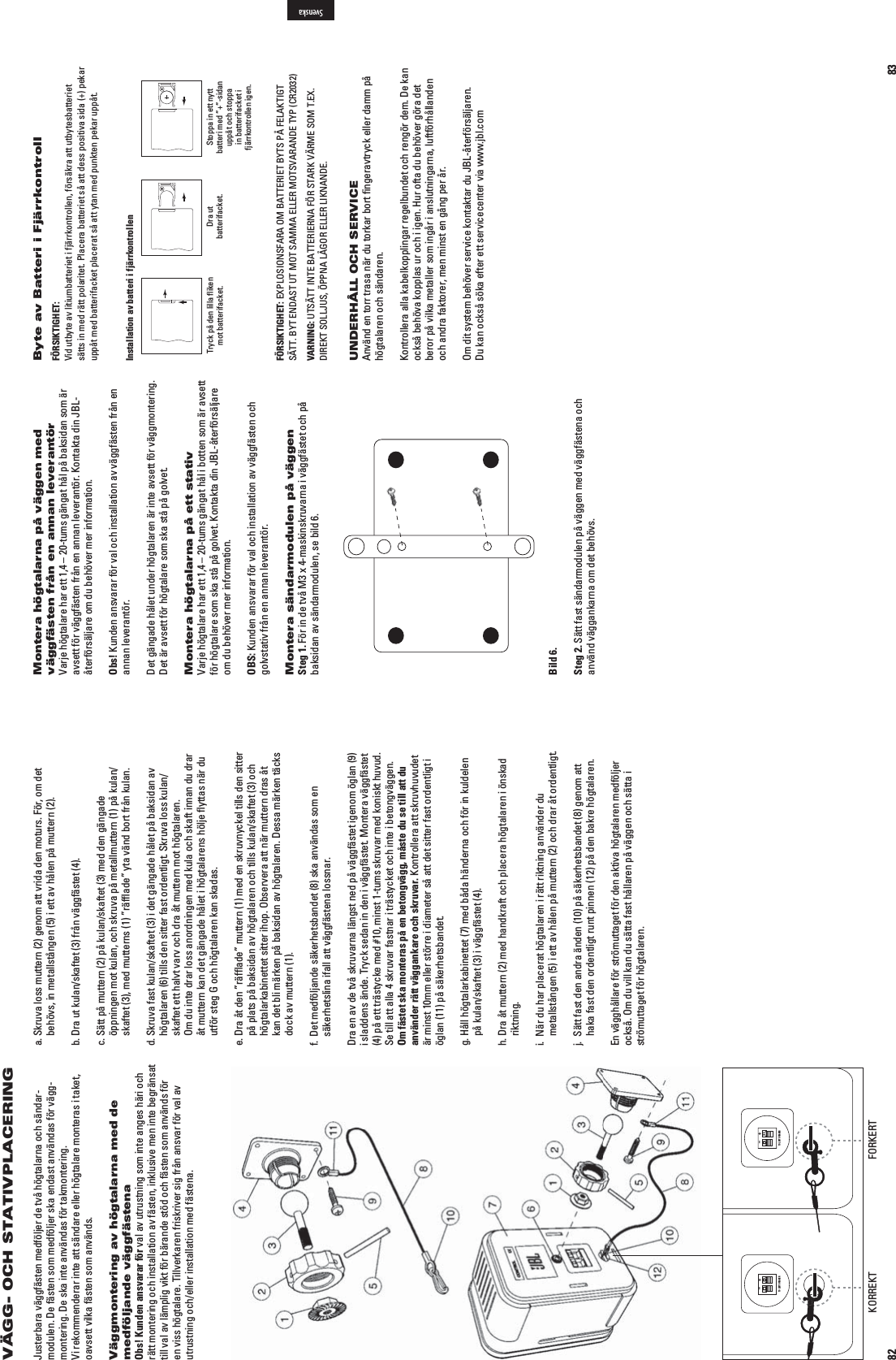 82VÄGG- OCH STATIVPLACERINGJusterbara väggfästen medföljer de två högtalarna och sändar-modulen. De fästen som medföljer ska endast användas för vägg-montering. De ska inte användas för takmontering.  6IREKOMMENDERARINTEATTSÛNDAREELLERHGTALAREMONTERASITAKEToavsett vilka fästen som används.Väggmontering av högtalarna med de medföljande väggfästenaObs! Kunden ansvarar för val av utrustning som inte anges häri och rätt montering och installation av fästen, inklusive men inte begränsat till val av lämplig vikt för bärande stöd och fästen som används för en viss högtalare. Tillverkaren friskriver sig från ansvar för val av utrustning och/eller installation med fästena.a.  Skruva loss muttern (2) genom att vrida den moturs. För, om det behövs, in metallstången (5) i ett av hålen på muttern (2).b.  Dra ut kulan/skaftet (3) från väggfästet (4).c.  Sätt på muttern (2) på kulan/skaftet (3) med den gängade öppningen mot kulan, och skruva på metallmuttern (1) på kulan/skaftet (3), med mutterns (1) ”räfﬂade” yta vänd bort från kulan.d.  Skruva fast kulan/skaftet (3) i det gängade hålet på baksidan av högtalaren (6) tills den sitter fast ordentligt. Skruva loss kulan/skaftet ett halvt varv och dra åt muttern mot högtalaren. Om du inte drar loss anordningen med kula och skaft innan du drar åt muttern kan det gängade hålet i högtalarens hölje ﬂyttas när du utför steg G och högtalaren kan skadas.e.  Dra åt den ”räfﬂade” muttern (1) med en skruvnyckel tills den sitter på plats på baksidan av högtalaren och tills kulan/skaftet (3) och högtalarkabinettet sitter ihop. Observera att när muttern dras åt kan det bli märken på baksidan av högtalaren. Dessa märken täcks dock av muttern (1).f.  Det medföljande säkerhetsbandet (8) ska användas som en säkerhetslina ifall att väggfästena lossnar.Dra en av de två skruvarna längst ned på väggfästet igenom öglan (9) i sladdens ände. Tryck sedan in den i väggfästet. Montera väggfästet (4) på ett trästycke med #10, minst 1-tums skruvar med koniskt huvud. Se till att alla 4 skruvar fastnar i trästycket och inte i betongväggen. Om fästet ska monteras på en betongvägg, måste du se till att du använder rätt väggankare och skruvar. Kontrollera att skruvhuvudet är minst 10mm eller större i diameter så att det sitter fast ordentligt i öglan (11) på säkerhetsbandet.g.  Håll högtalarkabinettet (7) med båda händerna och för in kuldelen på kulan/skaftet (3) i väggfästet (4).h.  Dra åt muttern (2) med handkraft och placera högtalaren i önskad riktning.i.   När du har placerat högtalaren i rätt riktning använder du metallstången (5) i ett av hålen på muttern (2) och drar åt ordentligt.j.   Sätt fast den andra änden (10) på säkerhetsbandet (8) genom att haka fast den ordentligt runt pinnen (12) på den bakre högtalaren.En vägghållare för strömuttaget för den aktiva högtalaren medföljer också. Om du vill kan du sätta fast hållaren på väggen och sätta i strömuttaget för högtalaren.TO LEFT SPEAKER+–TO LEFT SPEAKER+–KORREKT FORKERT83Montera högtalarna på väggen med väggfästen från en annan leverantör6ARJEHGTALAREHARETTnTUMSGÛNGATHËLPËBAKSIDANSOMÛRavsett för väggfästen från en annan leverantör. Kontakta din JBL-återförsäljare om du behöver mer information.Obs! Kunden ansvarar för val och installation av väggfästen från en annan leverantör.Det gängade hålet under högtalaren är inte avsett för vägg montering. Det är avsett för högtalare som ska stå på golvet.Montera högtalarna på ett stativ6ARJEHGTALAREHARETTnTUMSGÛNGATHËLIBOTTENSOMÛRAVSETTför högtalare som ska stå på golvet. Kontakta din JBL-återförsäljare om du behöver mer information.OBS: Kunden ansvarar för val och installation av väggfästen och golvstativ från en annan leverantör.Montera sändarmodulen på väggenSteg 1. För in de två M3 x 4-maskinskruvarna i väggfästet och på baksidan av sändarmodulen, se bild 6.Bild 6.Steg 2. Sätt fast sändarmodulen på väggen med väggfästena och använd väggankarna om det behövs.Byte av Batteri i FjärrkontrollFÖRSIKTIGHET:  6IDUTBYTEAVLITIUMBATTERIETIFJÛRRKONTROLLENFRSÛKRAATTUTBYTESBATTERIETsätts in med rätt polaritet. Placera batteriet så att dess positiva sida (+) pekar uppåt med batterifacket placerat så att ytan med punkten pekar uppåt.Installation av batteri i fjärrkontrollenTryck på den lilla flikenmot batterifacket. Dra utbatterifacket. Stoppa in ett nytt batteri med ”+”-sidan uppåt och stoppa in batterifacket i fjärrkontrollen igen.FÖRSIKTIGHET: EXPLOSIONSFARA OM BATTERIET BYTS PÅ FELAKTIGT 3Ç44&quot;94%.$!3454-/43!--!%,,%2-/436!2!.$%490#2VARNING:543Ç44).4%&quot;!44%2)%2.!&amp;234!2+6Ç2-%3/-4%8DIREKT SOLLJUS, ÖPPNA LÅGOR ELLER LIKNANDE.UNDERHÅLL OCH SERVICEAnvänd en torr trasa när du torkar bort ﬁngeravtryck eller damm på högtalaren och sändaren.Kontrollera alla kabelkopplingar regelbundet och rengör dem. De kan också behöva kopplas ur och i igen. Hur ofta du behöver göra det beror på vilka metaller som ingår i anslutningarna, luftförhållanden och andra faktorer, men minst en gång per år.Om dit system behöver service kontaktar du JBL-återförsäljaren.  Du kan också söka efter ett servicecenter via www.jbl.comSvenska