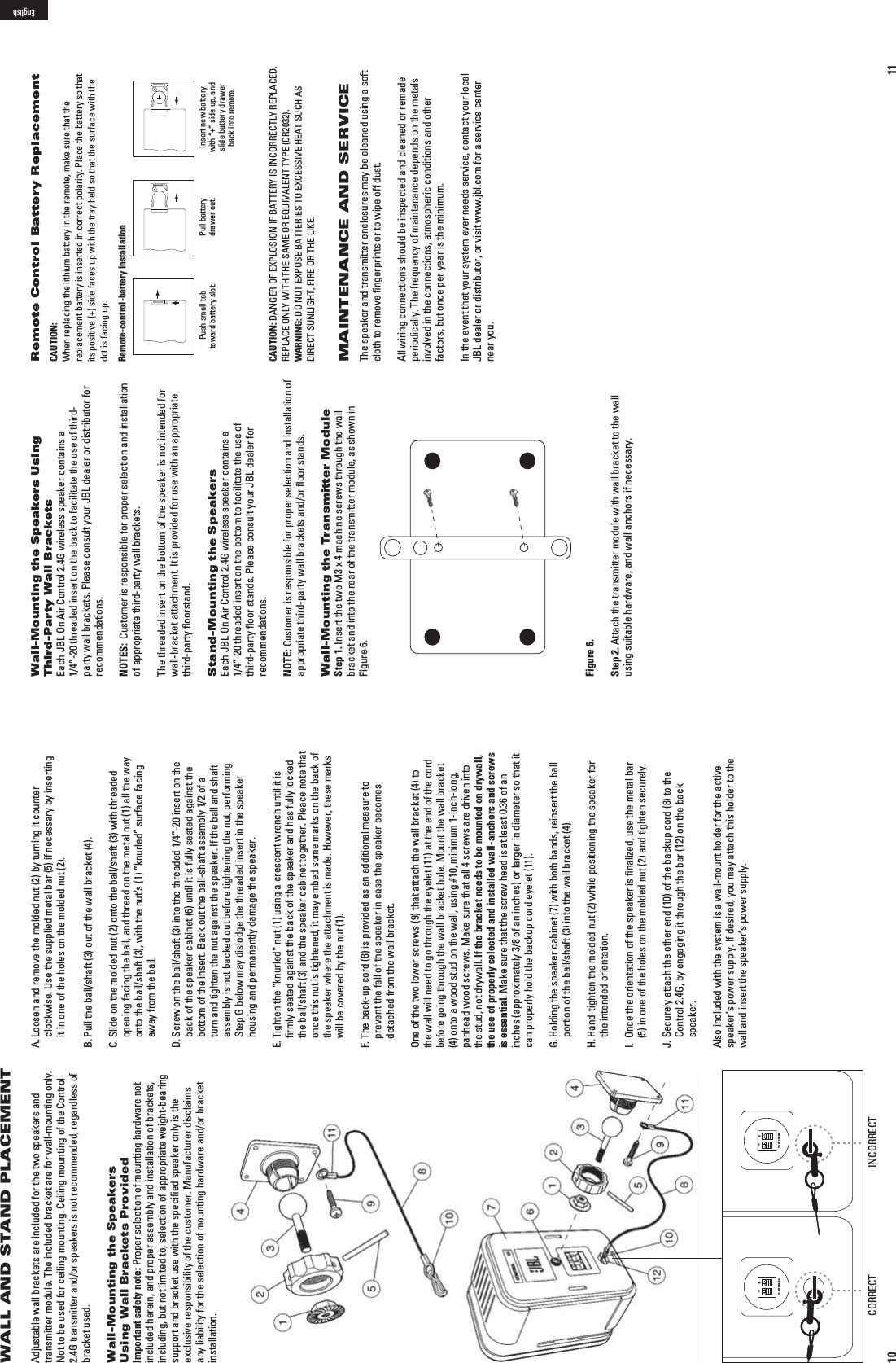 10WALL AND STAND PLACEMENTAdjustable wall brackets are included for the two speakers and transmitter module. The included bracket are for wall-mounting only.  Not to be used for ceiling mounting. Ceiling mounting of the Control 2.4G transmitter and/or speakers is not recommended, regardless of bracket used.Wall-Mounting the Speakers Using Wall Brackets ProvidedImportant safety note: Proper selection of mounting hardware not included herein, and proper assembly and installation of brackets,   in cluding, but not  limited to, selection of appropriate weight-bearing support and bracket use with the speciﬁed speaker only is the exclusive responsibility of the customer. Manufacturer disclaims any  liability for the selection of mounting hardware and/or bracket installation.A.  Loosen and remove the molded nut (2) by turning it counter clockwise. Use the supplied metal bar (5) if necessary by inserting it in one of the holes on the molded nut (2).B.  Pull the ball/shaft (3) out of the wall bracket (4).C.  Slide on the molded nut (2) onto the ball/shaft (3) with threaded opening facing the ball, and thread on the metal nut (1) all the way onto the ball/shaft (3), with the nut’s (1) ”knurled” surface facing away from the ball.D.  Screw on the ball/shaft (3) into the threaded 1/4”-20 insert on the back of the speaker cabinet (6) until it is fully seated against the bottom of the insert. Back out the ball-shaft assembly 1/2 of a turn and tighten the nut against the speaker. If the ball and shaft assembly is not backed out before tightening the nut, performing Step G below may dislodge the threaded insert in the speaker housing and permanently damage the speaker.E.  Tighten the ”knurled” nut (1) using a crescent wrench until it is ﬁrmly seated against the back of the speaker and has fully locked the ball/shaft (3) and the speaker cabinet together. Pleace note that once this nut is tightened, it may embed some marks on the back of the speaker where the attachment is made. However, these marks will be covered by the nut (1).F.  The back-up cord (8) is provided as an additional measure to prevent the fall of the speaker in case the speaker becomes detached from the wall bracket. One of the two lower screws (9) that attach the wall bracket (4) to the wall will need to go through the eyelet (11) at the end of the cord before going through the wall bracket hole. Mount the wall bracket (4) onto a wood stud on the wall, using #10, minimum 1-inch-long, panhead wood screws. Make sure that all 4 screws are driven into the stud, not drywall. If the bracket needs to be mounted on drywall, the use of properly selected and installed wall-anchors and screws is essential. Make sure that the screw head is at least 0.36 of an inches (approximately 3/8 of an inches) or larger in diameter so that it can properly hold the backup cord eyelet (11).G.  Holding the speaker cabinet (7) with both hands, reinsert the ball portion of the ball/shaft (3) into the wall bracket (4).H.  Hand-tighten the molded nut (2) while positioning the speaker for the intended orientation.I.   Once the orientation of the speaker is ﬁnalized, use the metal bar (5) in one of the holes on the molded nut (2) and tighten securely.J.  Securely attach the other end (10) of the backup cord (8) to the Control 2.4G, by engaging it through the bar (12) on the back speaker.Also included with the system is a wall-mount holder for the active speaker’s power supply. If desired, you may attach this holder to the wall and insert the speaker’s power supply.TO LEFT SPEAKER+–TO LEFT SPEAKER+–CORRECT INCORRECT11Wall-Mounting the Speakers Using  Third-Party Wall BracketsEach JBL On Air Control 2.4G wireless speaker contains a  1/4”-20 threaded insert on the back to facilitate the use of third-party wall brackets. Please consult your JBL dealer or distributor for recommendations. NOTES:  Customer is responsible for proper selection and installation of appropriate third-party wall brackets.The threaded insert on the bottom of the speaker is not intended for wall-bracket attachment. It is provided for use with an appropriate third-party ﬂoorstand.Stand-Mounting the SpeakersEach JBL On Air Control 2.4G wireless speaker contains a  1/4”-20 threaded insert on the bottom to facilitate the use of third-party ﬂoor stands. Please consult your JBL dealer for recommendations.NOTE: Customer is responsible for proper selection and installation of appropriate third-party wall brackets and/or ﬂoor stands.Wall-Mounting the Transmitter ModuleStep 1. Insert the two M3 x 4 machine screws through the wall bracket and into the rear of the transmitter module, as shown in Figure 6.Figure 6.Step 2. Attach the transmitter module with wall bracket to the wall using suitable hardware, and wall anchors if necessary.Remote Control Battery ReplacementCAUTION:  When replacing the lithium battery in the remote, make sure that the  replacement battery is inserted in correct polarity. Place the battery so that  its positive (+) side faces up with the tray held so that the surface with the  dot is facing up.Remote-control-battery installation Push small tab toward battery slot. Pull battery drawer out. Insert new battery with “+” side up, and slide battery drawer back into remote.CAUTION: DANGER OF EXPLOSION IF BATTERY IS INCORRECTLY REPLACED. 2%0,!#%/.,97)4(4(%3!-%/2%15)6!,%.4490%#2WARNING:$/./4%80/3%&quot;!44%2)%34/%8#%33)6%(%!435#(!3 DIRECT SUNLIGHT, FIRE OR THE LIKE.MAINTENANCE AND SERVICEThe speaker and transmitter enclosures may be cleaned using a soft cloth to remove ﬁngerprints or to wipe off dust.All wiring connections should be inspected and cleaned or remade periodically. The frequency of maintenance depends on the metals involved in the connections, atmospheric conditions and other factors, but once per year is the minimum.In the event that your system ever needs service, contact your local JBL dealer or distributor, or visit www.jbl.com for a service center near you.English