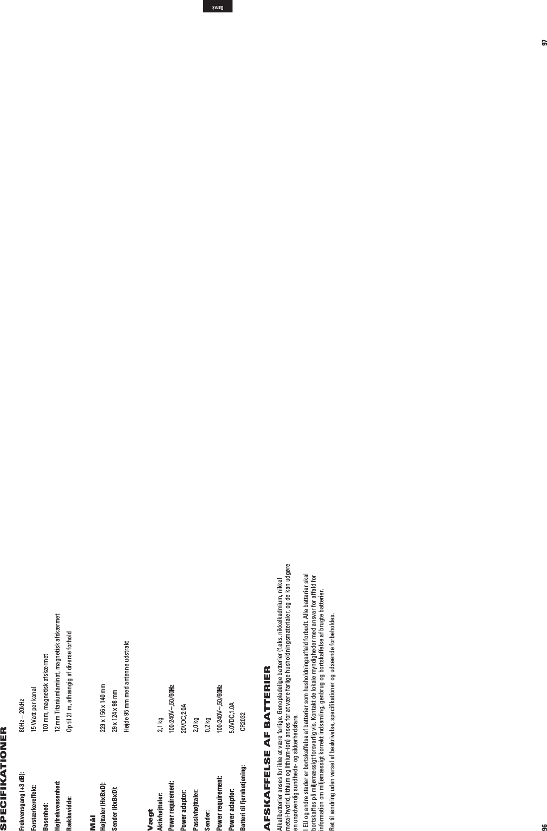 96Frekvensgang (+3 dB):   80Hz – 20kHzForstærkereffekt:   15 Watt per kanalBasenhed:    100 mm, magnetisk afskærmetHøjfrekvensenhed:   12 mm Titaniumlaminat, magnetisk afskærmetRækkevidde:    Op til 21 m, afhængig af diverse forholdMålHøjttaler (HxBxD):   229 x 156 x 140 mmSender (HxBxD):   29 x 124 x 98 mm  Højde 95 mm med antenne udstraktVægtAktivhøjttaler:  2,1 kg Indgang: 6(Z! Udgang: 6$#!Passivhøjttaler:  2,0 kgSender:  0,2 kg  Indgang: 6(Z! Udgang: 6$#!Batteri til fjernbetjening:  CR2032AFSKAFFELSE AF BATTERIERAlkalibatterier anses for ikke at være farlige. Genopladelige batterier (f.eks. nikkelkadmium, nikkel metal-hydrid, lithium og lithium-ion) anses for at være farlige husholdningsmaterialer, og de kan udgøre en unødvendig sundheds- og sikkerhedsfare. I EU og andre steder er bortskaffelse af batterier som husholdningsaffald forbudt. Alle batterier skal bortskaffes på miljømæssigt forsvarlig vis. Kontakt de lokale myndigheder med ansvar for affald for information om miljømæssigt korrekt indsamling, genbrug og bortskaffelse af brugte batterier.Ret til ændring uden varsel af beskrivelse, speciﬁkationer og udseende forbeholdes.SPECIFIKATIONER97DanskPower requirement:100-240V~,50/60HzPower adaptor:20VDC,2.0APower requirement:100-240V~,50/60HzPower adaptor:5.0VDC,1.0A