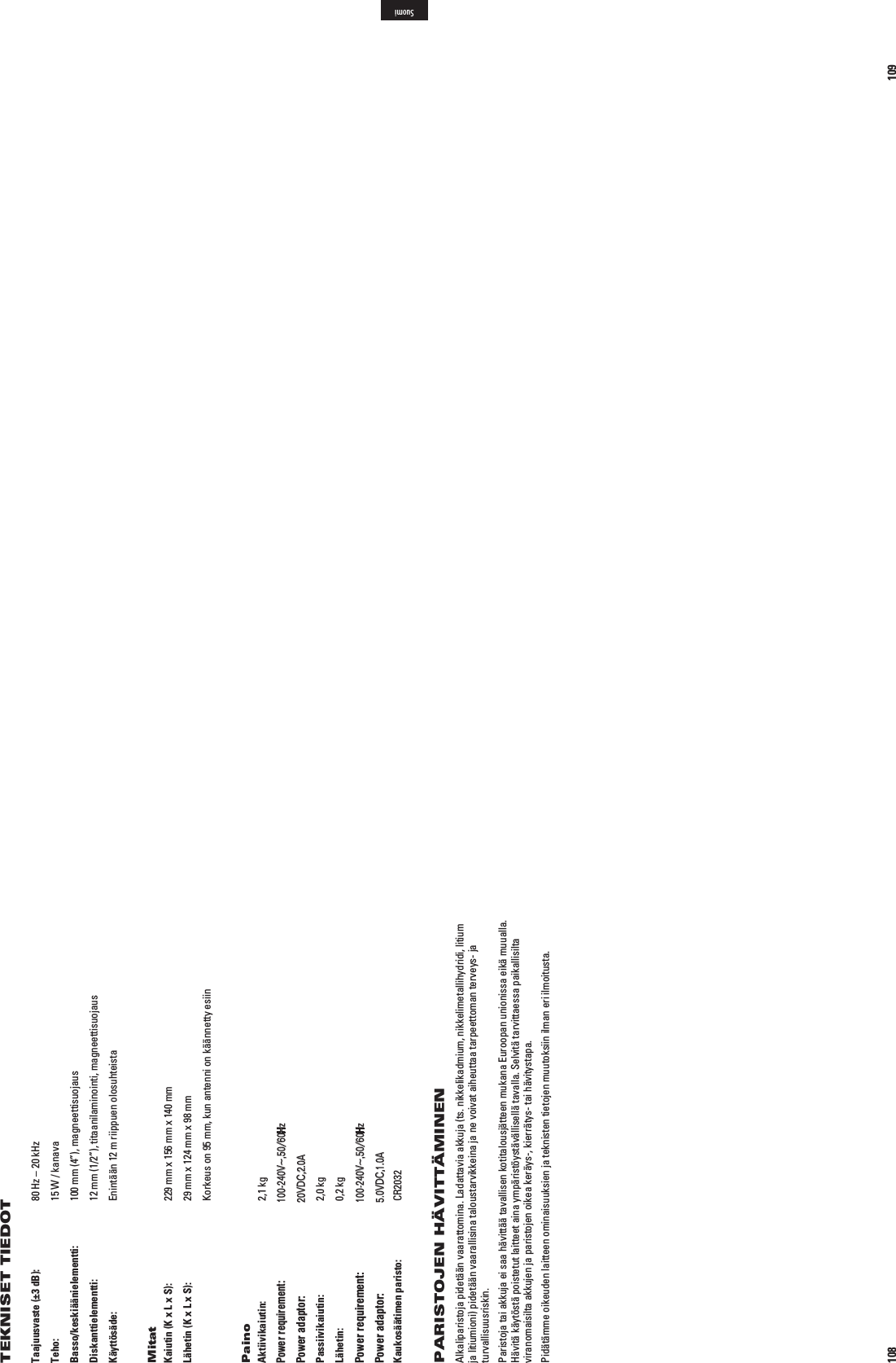 108Taajuusvaste (±3 dB):  80 Hz – 20 kHzTeho:  15 W / kanavaBasso/keskiäänielementti:  100 mm (4”), magneettisuojausDiskanttielementti:  12 mm (1/2”), titaanilaminointi, magneettisuojausKäyttösäde:  Enintään 12 m riippuen olosuhteistaMitatKaiutin (K x L x S):  229 mm x 156 mm x 140 mmLähetin (K x L x S):  29 mm x 124 mm x 98 mm  Korkeus on 95 mm, kun antenni on käännetty esiinPainoAktiivikaiutin: 2,1 kg Tulo: n6^(Z! Lähtö: 6$#!Passiivikaiutin: 2,0 kgLähetin: 0,2 kg Tulo: n6^(Z! Lähtö: 6$#!Kaukosäätimen paristo:  CR2032PARISTOJEN HÄVITTÄMINENAlkaliparistoja pidetään vaarattomina. Ladattavia akkuja (ts. nikkelikadmium, nikkelimetallihydridi, litium ja litiumioni) pidetään vaarallisina taloustarvikkeina ja ne voivat aiheuttaa tarpeettoman terveys- ja turvallisuusriskin. Paristoja tai akkuja ei saa hävittää tavallisen kotitalousjätteen mukana Euroopan unionissa eikä muualla. Hävitä käytöstä poistetut laitteet aina ympäristöystävällisellä tavalla. Selvitä tarvittaessa paikallisilta viranomaisilta akkujen ja paristojen oikea keräys-, kierrätys- tai hävitystapa. Pidätämme oikeuden laitteen ominaisuuksien ja teknisten tietojen muutoksiin ilman eri ilmoitusta.TEKNISET TIEDOT 109SuomiPower requirement:100-240V~,50/60HzPower adaptor:20VDC,2.0APower requirement:100-240V~,50/60HzPower adaptor:5.0VDC,1.0A