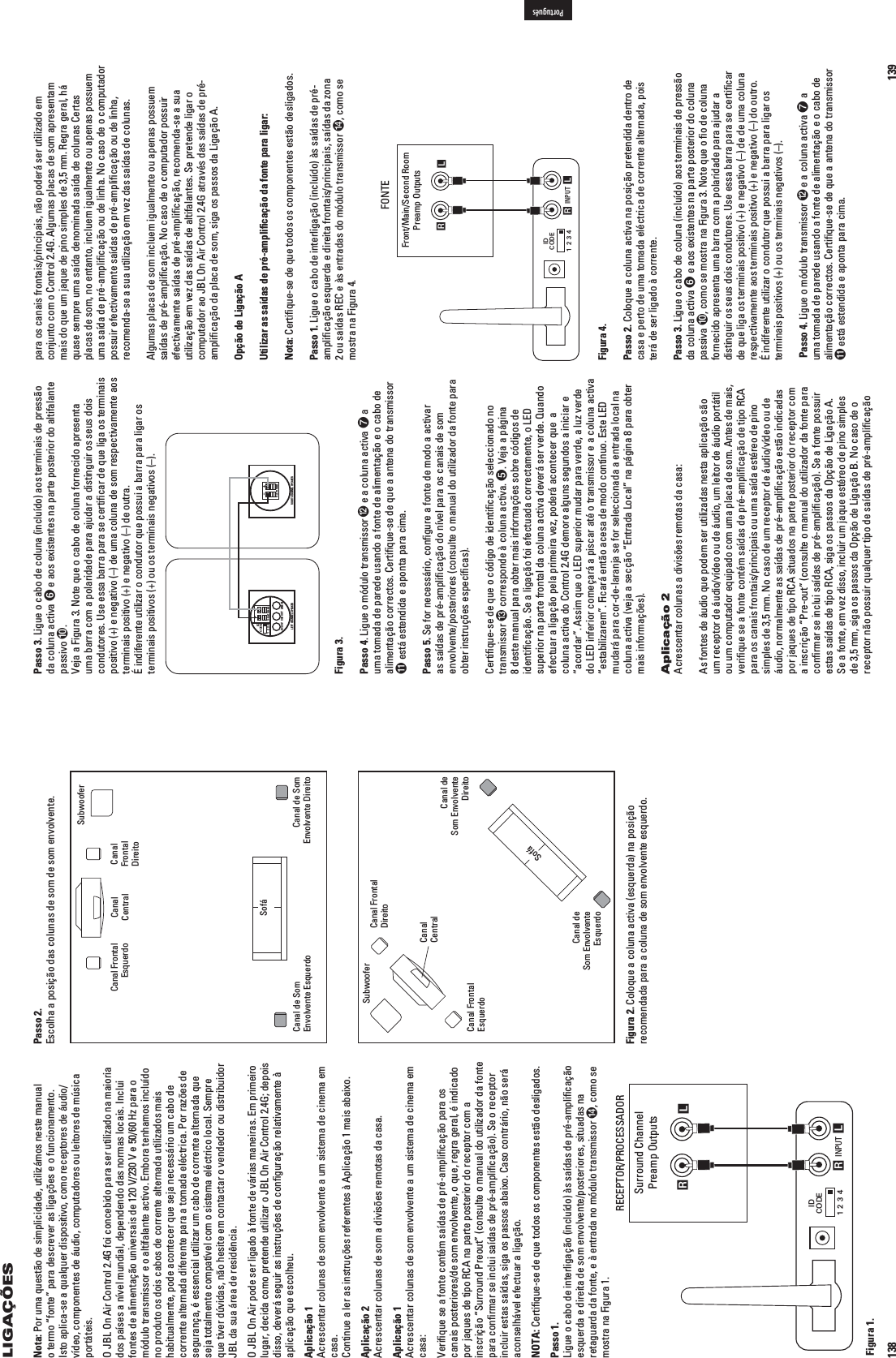 138LIGAÇÕESLeftSurroundChannelRightSurroundChannelLeft FrontChannelSubwoofer Right FrontChannelCenter Channel INPUT RLRLIDCODE1234Surround ChannelPreamp OutputsRECEPTOR/PROCESSADORFigura 1.Passo 2.Escolha a posição das colunas de som de som envolvente.Figura 2. Coloque a coluna activa (esquerda) na posição recomendada para a coluna de som envolvente esquerdo.LeftSurroundChannelRightSurroundChannelLeft FrontChannelSubwooferRight FrontChannelCenter ChannelCouchNota: Por uma questão de simplicidade, utilizámos neste manual o termo “fonte” para descrever as ligações e o funcionamento. Isto aplica-se a qualquer dispositivo, como receptores de áudio/vídeo, componentes de áudio, computadores ou leitores de música portáteis.O JBL On Air Control 2.4G foi concebido para ser utilizado na maioria dos países a nível mundial, dependendo das normas locais. Inclui FONTESDEALIMENTAÀâOUNIVERSAISDE66E(ZPARAOmódulo transmissor e o altifalante activo. Embora tenhamos incluído no produto os dois cabos de corrente alternada utilizados mais habitualmente, pode acontecer que seja necessário um cabo de corrente alternada diferente para a tomada eléctrica. Por razões de segurança, é essencial utilizar um cabo de corrente alternada que seja totalmente compatível com o sistema eléctrico local. Sempre que tiver dúvidas, não hesite em contactar o vendedor ou distribuidor JBL da sua área de residência.O JBL On Air pode ser ligado à fonte de várias maneiras. Em primeiro lugar, decida como pretende utilizar o JBL On Air Control 2.4G; depois disso, deverá seguir as instruções de conﬁguração relativamente à aplicação que escolheu. Aplicação 1Acrescentar colunas de som envolvente a um sistema de cinema em casa.Continue a ler as instruções referentes à Aplicação 1 mais abaixo.Aplicação 2Acrescentar colunas de som a divisões remotas da casa.Aplicação 1Acrescentar colunas de som envolvente a um sistema de cinema em casa:6ERIlQUESEAFONTECONT£MSA¤DASDEPR£AMPLIlCAÀâOPARAOScanais posteriores/de som envolvente, o que, regra geral, é indicado por jaques de tipo RCA na parte posterior do receptor com a inscrição “Surround Preout” (consulte o manual do utilizador da fonte para conﬁrmar se inclui saídas de pré-ampliﬁcação). Se o receptor incluir estas saídas, siga os passos abaixo. Caso contrário, não será aconselhável efectuar a ligação.NOTA: Certiﬁque-se de que todos os componentes estão desligados.Passo 1.Ligue o cabo de interligação (incluído) às saídas de pré-ampliﬁcação esquerda e direita de som envolvente/posteriores, situadas na retaguarda da fonte, e à entrada no módulo transmissor , como se mostra na Figura 1.Canal Frontal Esquerdo Canal CentralCanal de Som Envolvente EsquerdoSofáCanal de Som Envolvente DireitoCanal Frontal DireitoSubwooferCanal de  Som Envolvente DireitoCanal de  Som Envolvente EsquerdoCanal Frontal EsquerdoCanal Frontal DireitoCanal CentralSubwooferSofá139Passo 3. Ligue o cabo de coluna (incluído) aos terminais de pressão da coluna activa  e aos existentes na parte posterior do altifalante passivo .6EJAA&amp;IGURA.OTEQUEo cabo de coluna fornecido apresenta uma barra com a polaridade para ajudar a distinguir os seus dois condutores. Use essa barra para se certiﬁcar de que liga os terminais positivo (+) e negativo (–) de uma coluna de som respectivamente aos terminais positivo (+) e negativo (–) de outra.  É indiferente utilizar o condutor que possui a barra para ligar os terminais positivos (+) ou os terminais negativos (–).IDCODE1234DC 20V SUB OUT LINE INLEFT CHANNEL SPEAKERTO RIGHT SPEAKER+–RIGHT CHANNEL SPEAKERTO LEFT SPEAKER+–Figura 3.Passo 4. Ligue o módulo transmissor  e a coluna activa  a uma tomada de parede usando a fonte de alimentação e o cabo de alimentação correctos. Certiﬁque-se de que a antena do transmissor  está estendida e aponta para cima.Passo 5. Se for necessário, conﬁgure a fonte de modo a activar as saídas de pré-ampliﬁcação do nível para os canais de som envolvente/posteriores (consulte o manual do utilizador da fonte para obter instruções especíﬁcas).Certiﬁque-se de que o código de identiﬁcação seleccionado no transmissor  corresponde à coluna activa. 6EJAAPÖGINA8 deste manual para obter mais informações sobre códigos de identiﬁcação. Se a ligação foi efectuada correctamente, o LED superior na parte frontal da coluna activa deverá ser verde. Quando efectuar a ligação pela primeira vez, poderá acontecer que  a coluna activa do Control 2.4G demore alguns segundos a iniciar e “acordar”. Assim que o LED superior mudar para verde, a luz verde do LED inferior começará a piscar até o transmissor e a coluna activa  “estabilizarem”. Ficará então acesa de modo contínuo. Este LED mudará para cor-de-laranja se for seleccionada a entrada local na coluna activa (veja a secção “Entrada Local” na página 8 para obter mais informações).Aplicação 2Acrescentar colunas a divisões remotas da casa:As fontes de áudio que podem ser utilizadas nesta aplicação são um receptor de áudio/vídeo ou de áudio, um leitor de áudio portátil ou um computador equipado com uma placa de som. Antes de mais, veriﬁque se a fonte contém saídas de pré-ampliﬁcação de tipo RCA para os canais frontais/principais ou uma saída estéreo de pino simples de 3,5 mm. No caso de um receptor de áudio/vídeo ou de áudio, normalmente as saídas de pré-ampliﬁcação estão indicadas por jaques de tipo RCA situados na parte posterior do receptor com a inscrição “Pre-out” (consulte o manual do utilizador da fonte para conﬁrmar se inclui saídas de pré-ampliﬁcação). Se a fonte possuir estas saídas de tipo RCA, siga os passos da Opção de Ligação A.Se a fonte, em vez disso, incluir um jaque estéreo de pino simples de 3,5 mm, siga os passos da Opção de Ligação B. No caso de o receptor não possuir qualquer tipo de saídas de pré-ampliﬁcação para os canais frontais/principais, não poderá ser utilizado em conjunto com o Control 2.4G. Algumas placas de som apresentam mais do que um jaque de pino simples de 3,5 mm. Regra geral, há quase sempre uma saída denominada saída de colunas Certas placas de som, no entanto, incluem igualmente ou apenas possuem uma saída de pré-ampliﬁcação ou de linha. No caso de o computador possuir efectivamente saídas de pré-ampliﬁcação ou de linha, recomenda-se a sua utilização em vez das saídas de colunas.Algumas placas de som incluem igualmente ou apenas possuem saídas de pré-ampliﬁcação. No caso de o computador possuir efectivamente saídas de pré-ampliﬁcação, recomenda-se a sua utilização em vez das saídas de altifalantes. Se pretende ligar o computador ao JBL On Air Control 2.4G através das saídas de pré-ampliﬁcação da placa de som, siga os passos da Ligação A.Opção de Ligação AUtilizar as saídas de pré-ampliﬁcação da fonte para ligar: Nota: Certiﬁque-se de que todos os componentes estão desligados.Passo 1. Ligue o cabo de interligação (incluído) às saídas de pré-ampliﬁcação esquerda e direita frontais/principais, saídas da zona 2 ou saídas REC e às entradas do módulo transmissor , como se mostra na Figura 4. INPUT RLRLIDCODE1234Front/Main/Second RoomPreamp OutputsFONTEFigura 4.Passo 2. Coloque a coluna activa na posição pretendida dentro de casa e perto de uma tomada eléctrica de corrente alternada, pois terá de ser ligado à corrente.Passo 3. Ligue o cabo de coluna (incluído) aos terminais de pressão da coluna activa  e aos existentes na parte posterior do coluna passiva , como se mostra na Figura 3. Note que o ﬁo de coluna fornecido apresenta uma barra com a polaridade para ajudar a distinguir os seus dois condutores. Use essa barra para se certiﬁcar de que liga os terminais positivo (+) e negativo (–) de de uma coluna respectivamente aos terminais positivo (+) e negativo (–) do outro. É indiferente utilizar o condutor que possui a barra para ligar os terminais positivos (+) ou os terminais negativos (–). Passo 4. Ligue o módulo transmissor  e a coluna activa  a uma tomada de parede usando a fonte de alimentação e o cabo de alimentação correctos. Certiﬁque-se de que a antena do transmissor  está estendida e aponta para cima.Português