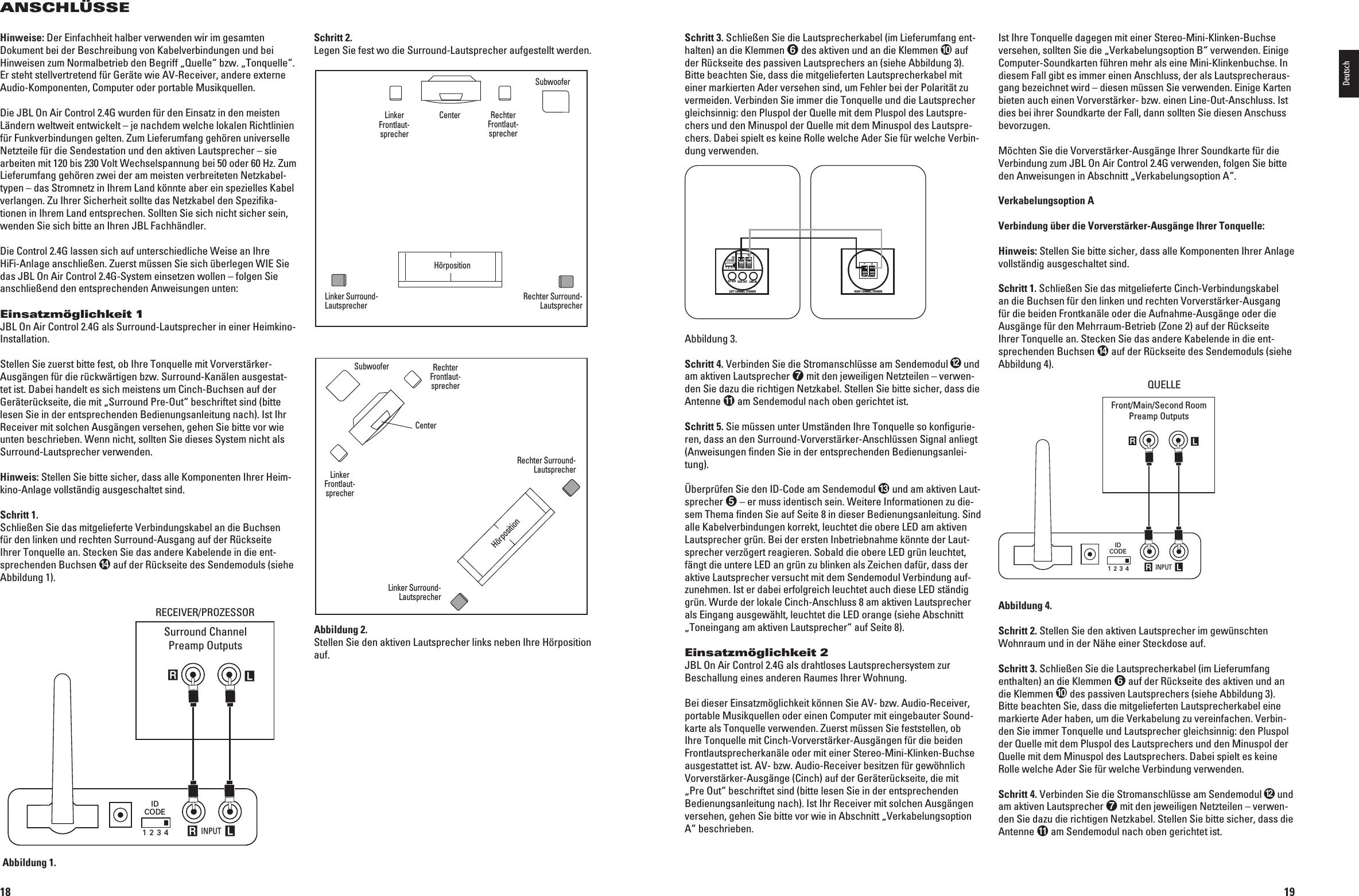 18ANSCHLÜSSELeftSurroundChannelRightSurroundChannelLeft FrontChannelSubwoofer Right FrontChannelCenter Channel INPUT R LRLIDCODE1 2 3 4RECEIVER/PROCESSORSurround ChannelPreamp Outputs2%#%)6%202/:%33/2Abbildung 1.Schritt 2.Legen Sie fest wo die Surround-Lautsprecher aufgestellt werden.Abbildung 2.Stellen Sie den aktiven Lautsprecher links neben Ihre Hörposition auf.LeftSurroundChannelRightSurroundChannelLeft FrontChannelSubwooferRight FrontChannelCenter ChannelCouchHinweise: Der Einfachheit halber verwenden wir im gesamten Dokument bei der Beschreibung von Kabelverbindungen und bei Hinweisen zum Normalbetrieb den Begriff „Quelle“ bzw. „Tonquelle“. %RSTEHTSTELLVERTRETENDFÓR&apos;ERÛTEWIE!62ECEIVERANDEREEXTERNEAudio-Komponenten, Computer oder portable Musikquellen.Die JBL On Air Control 2.4G wurden für den Einsatz in den meisten Ländern weltweit entwickelt – je nachdem welche lokalen Richtlinien für Funkverbindungen gelten. Zum Lieferumfang gehören universelle Netzteile für die Sendestation und den aktiven Lautsprecher – sie ARBEITENMITBIS6OLT7ECHSELSPANNUNGBEIODER(Z:UMLieferumfang gehören zwei der am meisten verbreiteten Netzkabel-typen – das Stromnetz in Ihrem Land könnte aber ein spezielles Kabel verlangen. Zu Ihrer Sicherheit sollte das Netzkabel den Spezifika-tionen in Ihrem Land entsprechen. Sollten Sie sich nicht sicher sein, wenden Sie sich bitte an Ihren JBL Fachhändler.Die Control 2.4G lassen sich auf unterschiedliche Weise an Ihre HiFi-Anlage anschließen. Zuerst müssen Sie sich überlegen WIE Sie das JBL On Air Control 2.4G-System einsetzen wollen – folgen Sie anschließend den entsprechenden Anweisungen unten:Einsatzmöglichkeit 1JBL On Air Control 2.4G als Surround-Lautsprecher in einer Heim kino-Installation.3TELLEN3IEZUERSTBITTEFESTOB)HRE4ONQUELLEMIT6ORVERSTÛRKERAusgängen für die rückwärtigen bzw. Surround-Kanälen ausgestat-tet ist. Dabei handelt es sich meistens um Cinch-Buchsen auf der Geräterückseite, die mit „Surround Pre-Out“ beschriftet sind (bitte lesen Sie in der entsprechenden Bedienungsanleitung nach). Ist Ihr Receiver mit solchen Ausgängen versehen, gehen Sie bitte vor wie unten beschrieben. Wenn nicht, sollten Sie dieses System nicht als Surround-Lautsprecher verwenden.Hinweis: Stellen Sie bitte sicher, dass alle Komponenten Ihrer Heim-kino-Anlage vollständig ausgeschaltet sind.Schritt 1.3CHLIEEN3IEDASMITGELIEFERTE6ERBINDUNGSKABELANDIE&quot;UCHSENfür den linken und rechten Surround-Ausgang auf der Rückseite Ihrer Tonquelle an. Stecken Sie das andere Kabelende in die ent-sprechenden Buchsen  auf der Rückseite des Sendemoduls (siehe Abbildung 1).Linker Frontlaut-sprecherCenterLinker Surround-LautsprecherHörpositionRechter Surround-LautsprecherRechter Frontlaut-sprecherSubwooferLinker Frontlaut-sprecherCenterLinker Surround-LautsprecherHörpositionRechter Surround-LautsprecherRechter Frontlaut-sprecherSubwoofer0198CSK - JBL On Air Control 2.4G  Inlay.indb   18 12/02/10   10:51:1319Schritt 3. Schließen Sie die Lautsprecherkabel (im Lieferumfang ent-halten) an die Klemmen  des aktiven und an die Klemmen  auf der Rückseite des passiven Lautsprechers an (siehe Abbildung 3).Bitte beachten Sie, dass die mitgelieferten Lautsprecherkabel mit einer markierten Ader versehen sind, um Fehler bei der Polarität zu VERMEIDEN6ERBINDEN3IEIMMERDIE4ONQUELLEUNDDIE,AUTSPRECHERgleichsinnig: den Pluspol der Quelle mit dem Pluspol des Lautspre-chers und den Minuspol der Quelle mit dem Minuspol des Lautspre-CHERS$ABEISPIELTESKEINE2OLLEWELCHE!DER3IEFÓRWELCHE6ERBIN-dung verwenden.IDCODE1 2 3 4DC 20V SUB OUT LINE INLEFT CHANNEL SPEAKERTO RIGHT SPEAKER+–RIGHT CHANNEL SPEAKERTO LEFT SPEAKER+–Abbildung 3.Schritt 4.6ERBINDEN3IEDIE3TROMANSCHLÓSSEAM3ENDEMODUL und am aktiven Lautsprecher  mit den jeweiligen Netzteilen – verwen-den Sie dazu die richtigen Netzkabel. Stellen Sie bitte sicher, dass die Antenne  am Sendemodul nach oben gerichtet ist.Schritt 5. Sie müssen unter Umständen Ihre Tonquelle so konfigurie-RENDASSANDEN3URROUND6ORVERSTÛRKER!NSCHLÓSSEN3IGNALANLIEGT(Anweisungen finden Sie in der entsprechenden Bedienungsanlei-tung).Überprüfen Sie den ID-Code am Sendemodul  und am aktiven Laut-sprecher  – er muss identisch sein. Weitere Informationen zu die-sem Thema finden Sie auf Seite 8 in dieser Bedienungsanleitung. Sind alle Kabelverbindungen korrekt, leuchtet die obere LED am aktiven Lautsprecher grün. Bei der ersten Inbetriebnahme könnte der Laut-sprecher verzögert reagieren. Sobald die obere LED grün leuchtet, fängt die untere LED an grün zu blinken als Zeichen dafür, dass der AKTIVE,AUTSPRECHERVERSUCHTMITDEM3ENDEMODUL6ERBINDUNGAUF-zunehmen. Ist er dabei erfolgreich leuchtet auch diese LED ständig grün. Wurde der lokale Cinch-Anschluss 8 am aktiven Lautsprecher als Eingang ausgewählt, leuchtet die LED orange (siehe Abschnitt „Toneingang am aktiven Lautsprecher“ auf Seite 8).Einsatzmöglichkeit 2JBL On Air Control 2.4G als drahtloses Lautsprechersystem zur Beschallung eines anderen Raumes Ihrer Wohnung.&quot;EIDIESER%INSATZMGLICHKEITKNNEN3IE!6BZW!UDIO2ECEIVERportable Musikquellen oder einen Computer mit eingebauter Sound-karte als Tonquelle verwenden. Zuerst müssen Sie feststellen, ob )HRE4ONQUELLEMIT#INCH6ORVERSTÛRKER!USGÛNGENFÓRDIEBEIDENFrontlautsprecherkanäle oder mit einer Stereo-Mini-Klinken-Buchse AUSGESTATTETIST!6BZW!UDIO2ECEIVERBESITZENFÓRGEWHNLICH6ORVERSTÛRKER!USGÛNGE#INCHAUFDER&apos;ERÛTERÓCKSEITEDIEMIT„Pre Out“ beschriftet sind (bitte lesen Sie in der entsprechenden Bedienungsanleitung nach). Ist Ihr Receiver mit solchen Ausgängen VERSEHENGEHEN3IEBITTEVORWIEIN!BSCHNITTu6ERKABELUNGSOPTIONA“ beschrieben.Ist Ihre Tonquelle dagegen mit einer Stereo-Mini-Klinken-Buchse VERSEHENSOLLTEN3IEDIEu6ERKABELUNGSOPTION&quot;hVERWENDEN%INIGEComputer-Soundkarten führen mehr als eine Mini-Klinkenbuchse. In diesem Fall gibt es immer einen Anschluss, der als Lautsprecheraus-gang bezeichnet wird – diesen müssen Sie verwenden. Einige Karten BIETENAUCHEINEN6ORVERSTÛRKERBZWEINEN,INE/UT!NSCHLUSS)STdies bei ihrer Soundkarte der Fall, dann sollten Sie diesen Anschuss bevorzugen.-CHTEN3IEDIE6ORVERSTÛRKER!USGÛNGE)HRER3OUNDKARTEFÓRDIE6ERBINDUNGZUM*&quot;,/N!IR#ONTROL&apos;VERWENDENFOLGEN3IEBITTEDEN!NWEISUNGENIN!BSCHNITTu6ERKABELUNGSOPTION!hVerkabelungsoption AVerbindung über die Vorverstärker-Ausgänge Ihrer Tonquelle:Hinweis: Stellen Sie bitte sicher, dass alle Komponenten Ihrer Anlage vollständig ausgeschaltet sind.Schritt 1. 3CHLIEEN3IEDASMITGELIEFERTE#INCH6ERBINDUNGSKABELANDIE&quot;UCHSENFÓRDENLINKENUNDRECHTEN6ORVERSTÛRKER!USGANGfür die beiden Frontkanäle oder die Aufnahme-Ausgänge oder die Aus gänge für den Mehrraum-Betrieb (Zone 2) auf der Rückseite Ihrer Tonquelle an.  Stecken Sie das andere Kabelende in die ent-sprechenden Buchsen  auf der Rückseite des Sendemoduls (siehe Abbildung 4). INPUT R LRLIDCODE1 2 3 4SOURCEFront/Main/Second RoomPreamp OutputsQUELLEAbbildung 4.Schritt 2. Stellen Sie den aktiven Lautsprecher im gewünschten Wohnraum und in der Nähe einer Steckdose auf.Schritt 3. Schließen Sie die Lautsprecherkabel (im Lieferumfang enthalten) an die Klemmen  auf der Rückseite des aktiven und an die Klemmen  des passiven Lautsprechers (siehe Abbildung 3). Bitte beachten Sie, dass die mitgelieferten Lautsprecherkabel eine MARKIERTE!DERHABENUMDIE6ERKABELUNGZUVEREINFACHEN6ERBIN-den Sie immer Tonquelle und Lautsprecher gleichsinnig: den Pluspol der Quelle mit dem Pluspol des Lautsprechers und den Minuspol der Quelle mit dem Minuspol des Lautsprechers. Dabei spielt es keine 2OLLEWELCHE!DER3IEFÓRWELCHE6ERBINDUNGVERWENDENSchritt 4. 6ERBINDEN3IEDIE3TROMANSCHLÓSSEAM3ENDEMODUL und am aktiven Lautsprecher  mit den jeweiligen Netzteilen – verwen-den Sie dazu die richtigen Netzkabel. Stellen Sie bitte sicher, dass die Antenne  am Sendemodul nach oben gerichtet ist.Deutsch0198CSK - JBL On Air Control 2.4G  Inlay.indb   19 12/02/10   10:51:14