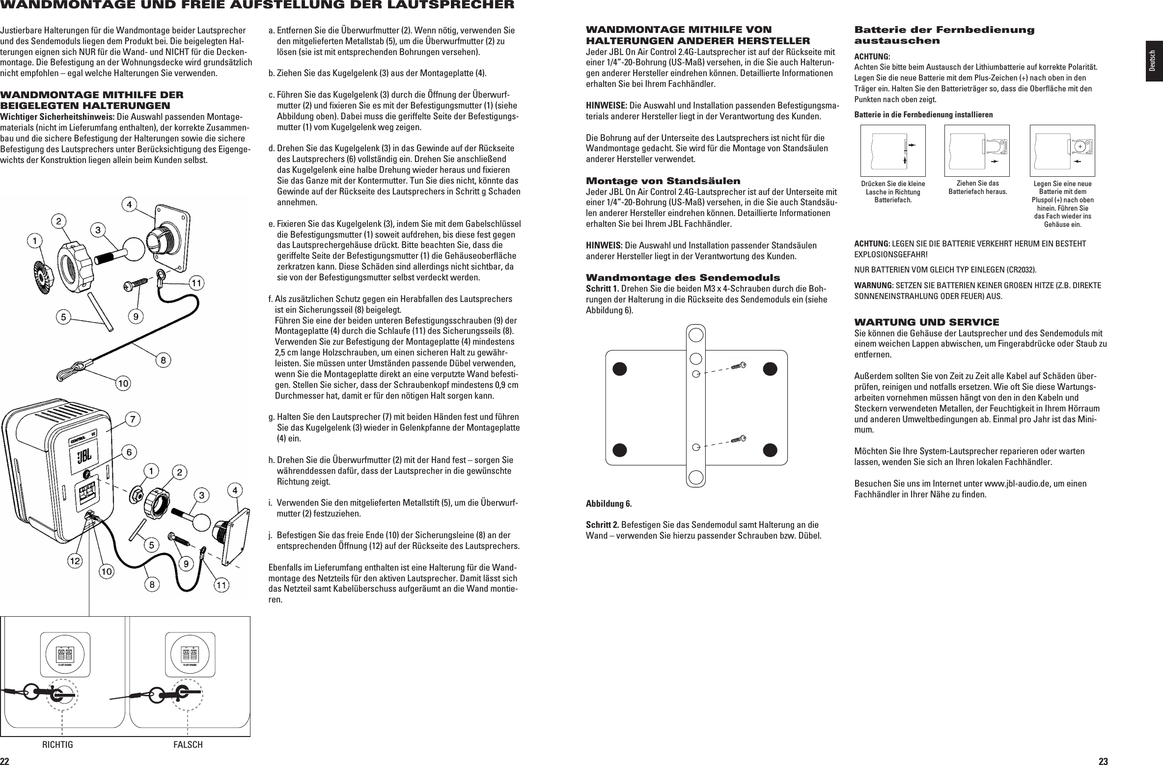 22WANDMONTAGE UND FREIE AUFSTELLUNG DER LAUTSPRECHERJustierbare Halterungen für die Wandmontage beider Lautsprecher und des Sendemoduls liegen dem Produkt bei. Die beigelegten Hal-terungen eignen sich NUR für die Wand- und NICHT für die Decken-montage. Die Befestigung an der Wohnungsdecke wird grundsätzlich nicht empfohlen – egal welche Halterungen Sie verwenden.WANDMONTAGE MITHILFE DER BEIGELEGTEN HALTERUNGENWichtiger Sicherheitshinweis: Die Auswahl passenden Montage-materials (nicht im Lieferumfang enthalten), der korrekte Zusammen-bau und die sichere Befestigung der Halterungen sowie die sichere Befestigung des Lautsprechers unter Berück sichti gung des Eigenge-wichts der Konstruktion liegen allein beim Kunden selbst. a.  Entfernen Sie die Überwurfmutter (2). Wenn nötig,  ver wenden Sie den mitge lief erten Metallstab (5), um die Überwurfmutter (2) zu lösen (sie ist mit entsprech enden Bohrungen versehen).b.  Ziehen Sie das Kugelgelenk (3) aus der Montageplatte (4).c.  Führen Sie das Kugelgelenk (3) durch die Öffnung der Überwurf-mutter (2) und  fixieren Sie es mit der Be festigungsmutter (1) (siehe Abbildung oben). Dabei muss die geriffelte Seite der Befestigungs-mutter (1) vom Kugelgelenk weg zeigen.d.  Drehen Sie das Kugelgelenk (3) in das Gewinde auf der Rückseite des Lautsprechers (6) vollständig ein. Drehen Sie anschließend das Kugelgelenk eine halbe Drehung wieder heraus und fixieren Sie das Ganze mit der Kontermutter. Tun Sie dies nicht, könnte das Gewinde auf der Rückseite des Lautsprechers in Schritt g Schaden annehmen.e.  Fixieren Sie das Kugelgelenk (3), indem Sie mit dem Gabelschlüssel die Befestigungsmutter (1) soweit  aufdrehen, bis diese fest gegen das Lautsprechergehäuse drückt. Bitte be ach ten Sie, dass die ge rif fel te Seite der Befestigungsmutter (1) die Ge häuse ober fläche zerkratzen kann. Diese Schäden sind aller dings nicht sichtbar, da sie von der Befestigungsmutter selbst ver deckt werden.f.  Als zusätzlichen Schutz gegen ein Herabfallen des Lautsprechers ist ein Sicherungsseil (8) beigelegt.  Führen Sie eine der beiden unteren Befestigungsschrauben (9) der Montageplatte (4) durch die Schlaufe (11) des Sicher ungs  seils (8). 6ERWENDEN3IEZUR&quot;EFESTIGUNGDER-ONTAGEPLATTEMINDESTENS2,5 cm lange Holzschrauben, um einen sicheren Halt zu gewähr-leisten. Sie müssen unter Umständen passende Dübel verwenden, wenn Sie die Montageplatte direkt an eine verputzte Wand befesti-gen. Stellen Sie sicher, dass der Schraubenkopf mindestens 0,9 cm Durch messer hat, damit er für den nötigen Halt sorgen kann.g.  Halten Sie den Lautsprecher (7) mit beiden Händen fest und führen Sie das Kugelgelenk (3) wieder in Gelenk pfanne der Montageplatte (4) ein.h.  Drehen Sie die Überwurfmutter (2) mit der Hand fest – sorgen Sie währenddessen dafür, dass der Lautsprecher in die gewünschte Richtung zeigt.I 6ERWENDEN3IEDENMITGELIEFERTEN-ETALLSTIFTUMDIEãBERWURF-mutter (2) festzuziehen.j.   Befestigen Sie das freie Ende (10) der Sicherungs leine (8) an der entsprechenden Öffnung (12) auf der Rückseite des Lautsprechers.Ebenfalls im Lieferumfang enthalten ist eine Halterung für die Wand-montage des Netzteils für den aktiven Lautsprecher. Damit lässt sich das Netzteil samt Kabelüberschuss aufgeräumt an die Wand montie-ren.TO LEFT SPEAKER+–TO LEFT SPEAKER+–RICHTIG FALSCH0198CSK - JBL On Air Control 2.4G  Inlay.indb   22 12/02/10   10:51:1723WANDMONTAGE MITHILFE VON HALTERUNGEN ANDERER HERSTELLERJeder JBL On Air Control 2.4G-Lautsprecher ist auf der Rückseite mit einer 1/4”-20-Bohrung (US-Maß) versehen, in die Sie auch Halterun-gen anderer Hersteller eindrehen können. Detaillierte Informationen erhalten Sie bei Ihrem Fachhändler.HINWEISE: Die Auswahl und Installation passenden Befestigungsma-TERIALSANDERER(ERSTELLERLIEGTINDER6ERANTWORTUNGDES+UNDENDie Bohrung auf der Unterseite des Lautsprechers ist nicht für die Wandmontage gedacht. Sie wird für die Montage von Standsäulen anderer Hersteller verwendet.Montage von StandsäulenJeder JBL On Air Control 2.4G-Lautsprecher ist auf der Unterseite mit einer 1/4”-20-Bohrung (US-Maß) versehen, in die Sie auch Standsäu-len anderer Hersteller eindrehen können. Detaillierte Informationen erhalten Sie bei Ihrem JBL Fachhändler.HINWEIS: Die Auswahl und Installation passender Standsäulen ANDERER(ERSTELLERLIEGTINDER6ERANTWORTUNGDES+UNDENWandmontage des SendemodulsSchritt 1. Drehen Sie die beiden M3 x 4-Schrauben durch die Boh-rungen der Halterung in die Rückseite des Sendemoduls ein (siehe Abbildung 6).Abbildung 6.Schritt 2. Befestigen Sie das Sendemodul samt Halterung an die Wand – verwenden Sie hierzu passender Schrauben bzw. Dübel.Batterie der Fernbedienung austauschenACHTUNG:  Achten Sie bitte beim Austausch der Lithiumbatterie auf korrekte Polarität. Legen Sie die neue Batterie mit dem Plus-Zeichen (+) nach oben in den Träger ein. Halten Sie den Batterieträger so, dass die Oberfläche mit den Punkten nach oben zeigt.Batterie in die Fernbedienung installierenDrücken Sie die kleine Lasche in Richtung Batteriefach.Ziehen Sie das Batteriefach heraus. Legen Sie eine neue Batterie mit dem Pluspol (+) nach oben hinein. Führen Sie das Fach wieder ins Gehäuse ein.ACHTUNG:,%&apos;%.3)%$)%&quot;!44%2)%6%2+%(24(%25-%).&quot;%34%(4EXPLOSIONSGEFAHR!.52&quot;!44%2)%.6/-&apos;,%)#(490%).,%&apos;%.#2WARNUNG: SETZEN SIE BATTERIEN KEINER GROßEN HITZE (Z.B. DIREKTE SONNENEINSTRAHLUNG ODER FEUER) AUS.WARTUNG UND SERVICESie können die Gehäuse der Lautsprecher und des Sendemoduls mit einem weichen Lappen abwischen, um Fingerabdrücke oder Staub zu entfernen.Außerdem sollten Sie von Zeit zu Zeit alle Kabel auf Schäden über-prüfen, reinigen und notfalls ersetzen. Wie oft Sie diese Wartungs-arbeiten vornehmen müssen hängt von den in den Kabeln und  Steckern verwendeten Metallen, der Feuchtigkeit in Ihrem Hörraum und anderen Umweltbedingungen ab. Einmal pro Jahr ist das Mini-mum.Möchten Sie Ihre System-Lautsprecher reparieren oder warten  lassen, wenden Sie sich an Ihren lokalen Fachhändler. Besuchen Sie uns im Internet unter www.jbl-audio.de, um einen Fachhändler in Ihrer Nähe zu finden.Deutsch0198CSK - JBL On Air Control 2.4G  Inlay.indb   23 12/02/10   10:51:17