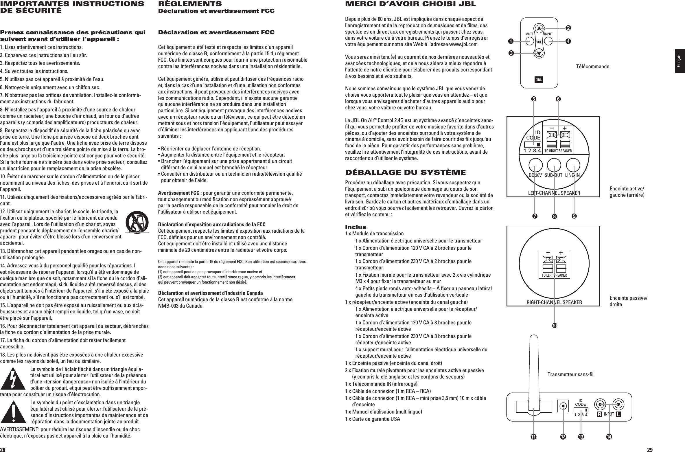 28IMPORTANTES INSTRUCTIONS DE SÉCURITÉPrenez connaissance des précautions qui suivent avant d’utiliser l’appareil :1. Lisez attentivement ces instructions.2. Conservez ces instructions en lieu sûr.3. Respectez tous les avertissements.4. Suivez toutes les instructions.5. N’utilisez pas cet appareil à proximité de l’eau.6. Nettoyez-le uniquement avec un chiffon sec.7. N’obstruez pas les oriﬁces de ventilation. Installez-le conformé-ment aux instructions du fabricant.8. N’installez pas l’appareil à proximité d’une source de chaleur comme un radiateur, une bouche d’air chaud, un four ou d’autres appareils (y compris des ampliﬁcateurs) producteurs de chaleur.9. Respectez le dispositif de sécurité de la ﬁche polarisée ou avec prise de terre. Une ﬁche polarisée dispose de deux broches dont l’une est plus large que l’autre. Une ﬁche avec prise de terre dispose de deux broches et d’une troisième pointe de mise à la terre. La bro-che plus large ou la troisième pointe est conçue pour votre sécurité. Si la ﬁche fournie ne s’insère pas dans votre prise secteur, consultez un électricien pour le remplacement de la prise obsolète.10. Évitez de marcher sur le cordon d’alimentation ou de le pincer, notamment au niveau des ﬁches, des prises et à l’endroit où il sort de l’appareil.11. Utilisez uniquement des ﬁxations/accessoires agréés par le fabri-cant.12. Utilisez uniquement le chariot, le socle, le tripode, la ﬁxation ou le plateau spéciﬁé par le fabricant ou vendu avec l’appareil. Lors de l’utilisation d’un chariot, soyez prudent pendant le déplacement de l’ensemble chariot/appareil pour éviter d’être blessé lors d’un renversement accidentel.13. Débranchez cet appareil pendant les orages ou en cas de non-utilisation prolongée.14. Adressez-vous à du personnel qualiﬁé pour les réparations. Il est nécessaire de réparer l’appareil lorsqu’il a été endommagé de quelque manière que ce soit, notamment si la ﬁche ou le cordon d’ali-mentation est endommagé, si du liquide a été renversé dessus, si des objets sont tombés à l’intérieur de l’appareil, s’il a été exposé à la pluie ou à l’humidité, s’il ne fonctionne pas correctement ou s’il est tombé.15. L’appareil ne doit pas être exposé au ruissellement ou aux écla-boussures et aucun objet rempli de liquide, tel qu’un vase, ne doit être placé sur l’appareil.16. Pour déconnecter totalement cet appareil du secteur, débranchez la ﬁche du cordon d’alimentation de la prise murale.17. La ﬁche du cordon d’alimentation doit rester facilement  accessible.18. Les piles ne doivent pas être exposées à une chaleur excessive comme les rayons du soleil, un feu ou similaire.Le symbole de l’éclair ﬂéché dans un triangle équila-téral est utilisé pour alerter l’utilisateur de la présence d’une «tension dangereuse» non isolée à l’intérieur du boîtier du produit, et qui peut être sufﬁsamment impor-tante pour constituer un risque d’électrocution.Le symbole du point d’exclamation dans un triangle équilatéral est utilisé pour alerter l’utilisateur de la pré-sence d’instructions importantes de maintenance et de réparation dans la documentation jointe au produit.!6%24)33%-%.4POURR£DUIRELESRISQUESDINCENDIEOUDECHOCélectrique, n’exposez pas cet appareil à la pluie ou l’humidité.RÈGLEMENTSDéclaration et avertissement FCCDéclaration et avertissement FCCCet équipement a été testé et respecte les limites d’un appareil numérique de classe B, conformément à la partie 15 du règlement FCC. Ces limites sont conçues pour fournir une protection raisonnable contre les interférences nocives dans une installation résidentielle.Cet équipement génère, utilise et peut diffuser des fréquences radio et, dans le cas d’une installation et d’une utilisation non conformes aux instructions, il peut provoquer des interférences nocives avec les communications radio. Cependant, il n’existe aucune garantie qu’aucune interférence ne se produira dans une installation particulière. Si cet équipement provoque des interférences nocives avec un récepteur radio ou un téléviseur, ce qui peut être détecté en mettant sous et hors tension l’équipement, l’utilisateur peut essayer d’éliminer les interférences en appliquant l’une des procédures suivantes :s2£ORIENTEROUD£PLACERLANTENNEDER£CEPTIONs!UGMENTERLADISTANCEENTREL£QUIPEMENTETLER£CEPTEURs&quot;RANCHERL£QUIPEMENTSURUNEPRISEAPPARTENANTÜUNCIRCUITdifférent de celui auquel est branché le récepteur.s#ONSULTERUNDISTRIBUTEUROUUNTECHNICIENRADIOT£L£VISIONQUALIl£pour obtenir de l’aide.Avertissement FCC : pour garantir une conformité permanente, tout changement ou modiﬁcation non expressément approuvé par la partie responsable de la conformité peut annuler le droit de l’utilisateur à utiliser cet équipement. Déclaration d’exposition aux radiations de la FCCCet équipement respecte les limites d’exposition aux radiations de la FCC, déﬁnies pour un environnement non contrôlé.  Cet équipement doit être installé et utilisé avec une distance minimale de 20 centimètres entre le radiateur et votre corps.Cet appareil respecte la partie 15 du règlement FCC. Son utilisation est soumise aux deux conditions suivantes : (1) cet appareil peut ne pas provoquer d’interférence nocive et (2) cet appareil doit accepter toute interférence reçue, y compris les interférences  qui peuvent provoquer un fonctionnement non désiré.Déclaration et avertissement d’Industrie CanadaCet appareil numérique de la classe B est conforme à la norme  NMB-003 du Canada.0198CSK - JBL On Air Control 2.4G  Inlay.indb   28 12/02/10   10:51:1929MERCI D’AVOIR CHOISI JBLDepuis plus de 60 ans, JBL est impliquée dans chaque aspect de l’enregistrement et de la reproduction de musi ques et de ﬁlms, des spectacles en direct aux enregis trements qui passent chez vous, dans votre voiture ou à votre bureau. Prenez le temps d’enregistrer votre équipement sur notre site Web à l’adresse www.jbl.com6OUSSEREZAINSITENUEAUCOURANTDENOSDERNIáRESNOUVEAUT£SETavancées technologiques, et cela nous aidera à mieux répondre à l’attente de notre clientèle pour élaborer des produits correspondant à vos besoins et à vos souhaits.Nous sommes convaincus que le système JBL que vous venez de choisir vous apportera tout le plaisir que vous en attendez – et que lorsque vous envisagerez d’acheter d’autres appareils audio pour chez vous, votre voiture ou votre bureau.Le JBL On Air™ Control 2.4G est un système avancé d’enceintes sans-ﬁl qui vous permet de proﬁter de votre musique favorite dans d’autres pièces, ou d’ajouter des enceintes surround à votre système de cinéma à domicile, sans avoir besoin de faire courir des ﬁls jusqu’au fond de la pièce. Pour garantir des performances sans problème, veuillez lire attentivement l’intégralité de ces instructions, avant de raccorder ou d’utiliser le système.DÉBALLAGE DU SYSTÈMEProcédez au déballage avec précaution. Si vous suspectez que l’équipement a subi un quelconque dommage au cours de son transport, contactez immédiatement votre revendeur ou la société de livraison. Gardez le carton et autres matériaux d’emballage dans un endroit sûr où vous pourrez facilement les retrouver. Ouvrez le carton et vériﬁez le contenu :Inclus1 x Module de transmission   1 x Alimentation électrique universelle pour le transmetteur X#ORDONDALIMENTATION6#!ÜBROCHESPOURLEtransmetteur X#ORDONDALIMENTATION6#!ÜBROCHESPOURLEtransmetteur   1 x Fixation murale pour le transmetteur avec 2 x vis cylindrique M3 x 4 pour ﬁxer le transmetteur au mur   4 x Petits pieds ronds auto-adhésifs – À ﬁxer au panneau latéral gauche du transmetteur en cas d’utilisation verticale1 x récepteur/enceinte active (enceinte du canal gauche)   1 x Alimentation électrique universelle pour le récepteur/enceinte active X#ORDONDALIMENTATION6#!ÜBROCHESPOURLErécepteur/enceinte active X#ORDONDALIMENTATION6#!ÜBROCHESPOURLErécepteur/enceinte active   1 x support mural pour l’alimentation électrique universelle du récepteur/enceinte active1 x Enceinte passive (enceinte du canal droit)2 x  Fixation murale pivotante pour les enceintes active et passive  (y compris la clé anglaise et les cordons de secours)1 x Télécommande IR (infrarouge)1 x Câble de connexion (1 m RCA – RCA)1 x  Câble de connexion (1 m RCA – mini prise 3,5 mm) 10 m x câble d’enceinte1 x Manuel d’utilisation (multilingue)1 x Carte de garantie USATélécommandeEnceinte active/gauche (arrière)Enceinte passive/droiteR LIDCODE1 2 3 4  INPUT INPUTMUTEVOLIDCODE1 2 3 4TO RIGHT SPEAKER+–+– LEFT-CHANNEL SPEAKERRIGHT-CHANNEL SPEAKERTO LEFT SPEAKERSUB-OUT LINE-INDC 20VIDCODE1 2 3 4TO RIGHT SPEAKER+–+– LEFT-CHANNEL SPEAKERRIGHT-CHANNEL SPEAKERTO LEFT SPEAKERSUB-OUT LINE-INDC 20VR LIDCODE1 2 3 4  INPUT INPUTMUTEVOLTransmetteur sans-ﬁlFrançais0198CSK - JBL On Air Control 2.4G  Inlay.indb   29 12/02/10   10:51:20