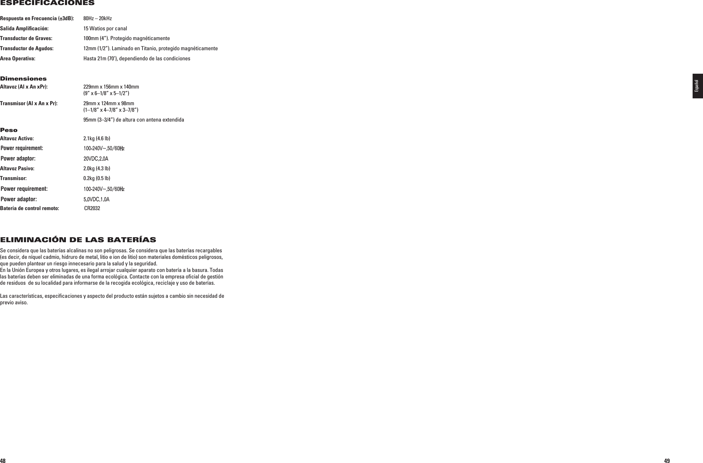 48Respuesta en Frecuencia (±3dB):  80Hz – 20kHzSalida Ampliﬁcación:   15 Watios por canalTransductor de Graves:   100mm (4”). Protegido magnéticamenteTransductor de Agudos:  12mm (1/2”). Laminado en Titanio, protegido magnéticamenteArea Operativa:  Hasta 21m (70’), dependiendo de las condicionesDimensionesAltavoz (Al x An xPr):  229mm x 156mm x 140mm   (9” x 6–1/8” x 5–1/2”)Transmisor (Al x An x Pr):  29mm x 124mm x 98mm    (1–1/8” x 4–7/8” x 3–7/8”)  95mm (3–3/4”) de altura con antena extendidaPesoAltavoz Activo:   2.1kg (4.6 lb) Entrada: 6(Z! Salida: 6$#!Altavoz Pasivo:  2.0kg (4.3 lb)Transmisor:   0.2kg (0.5 lb) Entrada: 6(Z! Salida: 6$#!Batería de control remoto:  CR2032ELIMINACIÓN DE LAS BATERÍASSe considera que las baterías alcalinas no son peligrosas. Se considera que las baterías recargables (es decir, de níquel cadmio, hidruro de metal, litio e ion de litio) son materiales domésticos peligrosos, que pueden plantear un riesgo innecesario para la salud y la seguridad. En la Unión Europea y otros lugares, es ilegal arrojar cualquier aparato con batería a la basura. Todas las baterías deben ser eliminadas de una forma ecológica. Contacte con la empresa oﬁcial de gestión de residuos  de su localidad para informarse de la recogida ecológica, reciclaje y uso de baterías.Las características, especiﬁcaciones y aspecto del producto están sujetos a cambio sin necesidad de previo aviso.ESPECIFICACIONES 0198CSK - JBL On Air Control 2.4G  Inlay.indb   48 12/02/10   10:51:3249Español0198CSK - JBL On Air Control 2.4G  Inlay.indb   49 12/02/10   10:51:32Power requirement:100-240V~,50/60HzPower adaptor:20VDC,2.0APower requirement:100-240V~,50/60HzPower adaptor:5.0VDC,1.0A