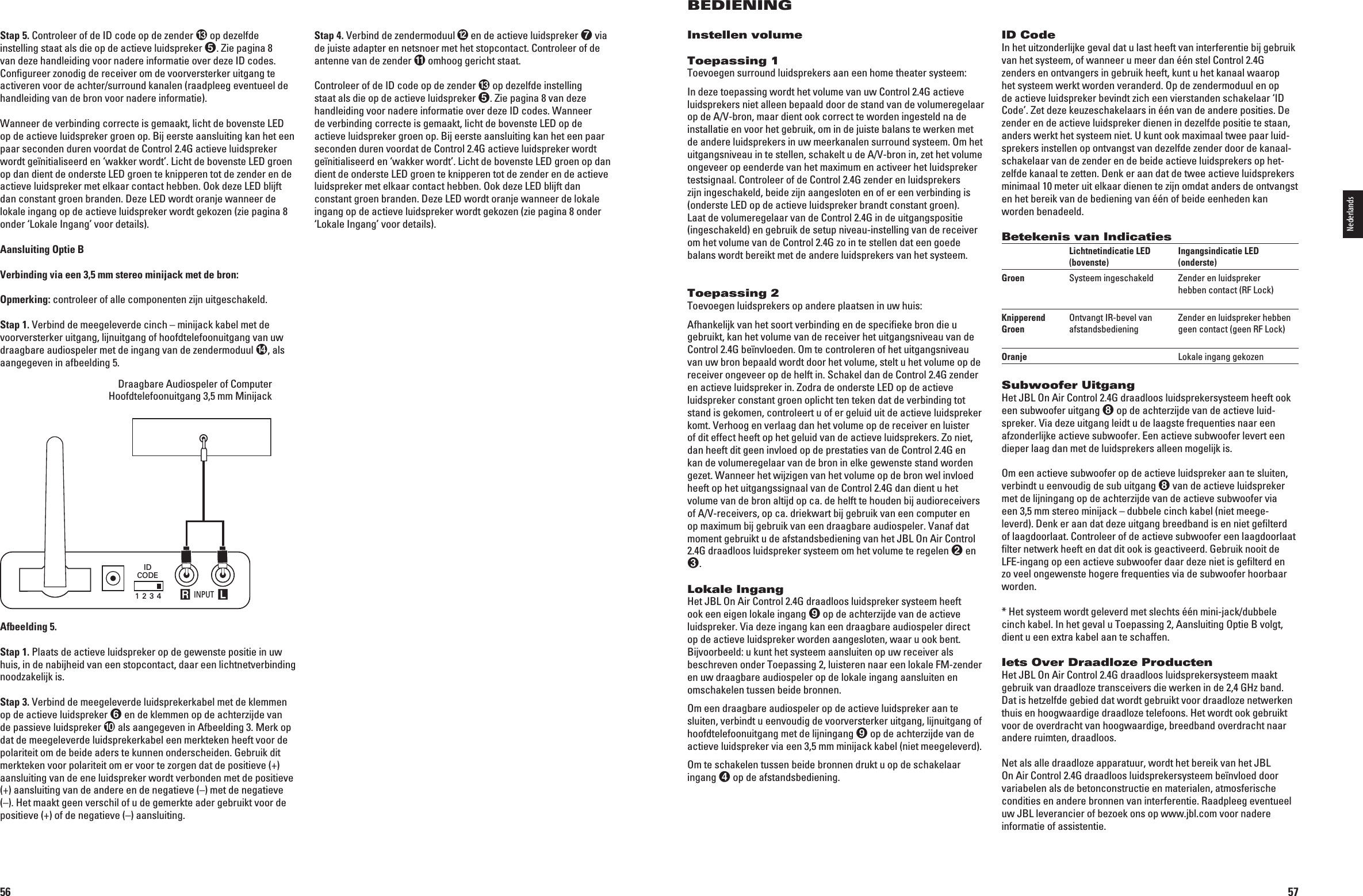 56Stap 4. 6ERBINDDEZENDERMODUUL en de actieve luidspreker  via de juiste adapter en netsnoer met het stopcontact. Controleer of de antenne van de zender  omhoog gericht staat.Controleer of de ID code op de zender  op dezelfde instelling staat als die op de actieve luidspreker . Zie pagina 8 van deze handleiding voor nadere informatie over deze ID codes. Wanneer de verbinding correcte is gemaakt, licht de bovenste LED op de actieve luidspreker groen op. Bij eerste aansluiting kan het een paar seconden duren voordat de Control 2.4G actieve luidspreker wordt geïnitialiseerd en ‘wakker wordt’. Licht de bovenste LED groen op dan dient de onderste LED groen te knipperen tot de zender en de actieve luidspreker met elkaar contact hebben. Ook deze LED blijft dan constant groen branden. Deze LED wordt oranje wanneer de lokale ingang op de actieve luidspreker wordt gekozen (zie pagina 8 onder ‘Lokale Ingang’ voor details).Stap 5. Controleer of de ID code op de zender  op dezelfde instelling staat als die op de actieve luidspreker . Zie pagina 8 van deze handleiding voor nadere informatie over deze ID codes. Conﬁgureer zonodig de receiver om de voorversterker uitgang te activeren voor de achter/surround kanalen (raadpleeg eventueel de handleiding van de bron voor nadere informatie).Wanneer de verbinding correcte is gemaakt, licht de bovenste LED op de actieve luidspreker groen op. Bij eerste aansluiting kan het een paar seconden duren voordat de Control 2.4G actieve luid spreker wordt geïnitialiseerd en ‘wakker wordt’. Licht de bovenste LED groen op dan dient de onderste LED groen te knipperen tot de zender en de actieve luidspreker met elkaar contact hebben. Ook deze LED blijft dan constant groen branden. Deze LED wordt oranje wanneer de lokale ingang op de actieve luidspreker wordt gekozen (zie pagina 8 onder ‘Lokale Ingang’ voor details).Aansluiting Optie BVerbinding via een 3,5 mm stereo minijack met de bron:Opmerking: controleer of alle componenten zijn uitgeschakeld.Stap 1.6ERBINDDEMEEGELEVERDECINCHnMINIJACKKABELMETDEvoorversterker uitgang, lijnuitgang of hoofdtelefoonuitgang van uw draagbare audiospeler met de ingang van de zendermoduul , als aangegeven in afbeelding 5. Draagbare Audiospeler of Computer  Hoofdtelefoonuitgang 3,5 mm Minijack INPUT R LIDCODE1 2 3 4Portable Audio Device orComputer Headphone Jack (1/8&quot;) MiniAfbeelding 5.Stap 1. Plaats de actieve luidspreker op de gewenste positie in uw huis, in de nabijheid van een stopcontact, daar een lichtnetverbinding noodzakelijk is.Stap 3. 6ERBINDDEMEEGELEVERDELUIDSPREKERKABELMETDEKLEMMENop de actieve luidspreker  en de klemmen op de achterzijde van de passieve luidspreker  als aangegeven in Afbeelding 3. Merk op dat de meegeleverde luidsprekerkabel een merkteken heeft voor de polariteit om de beide aders te kunnen onderscheiden. Gebruik dit merkteken voor polariteit om er voor te zorgen dat de positieve (+) aansluiting van de ene luidspreker wordt verbonden met de positieve (+) aansluiting van de andere en de negatieve (–) met de negatieve (–). Het maakt geen verschil of u de gemerkte ader gebruikt voor de positieve (+) of de negatieve (–) aansluiting.0198CSK - JBL On Air Control 2.4G  Inlay.indb   56 12/02/10   10:51:3757BEDIENINGInstellen volumeToepassing 1Toevoegen surround luidsprekers aan een home theater systeem:In deze toepassing wordt het volume van uw Control 2.4G actieve luidsprekers niet alleen bepaald door de stand van de volume regelaar OPDE!6BRONMAARDIENTOOKCORRECTTEWORDENINGESTELDNADEinstallatie en voor het gebruik, om in de juiste balans te werken met de andere luidsprekers in uw meerkanalen surround systeem. Om het UITGANGSNIVEAUINTESTELLENSCHAKELTUDE!6BRONINZETHETVOLUMEongeveer op eenderde van het maximum en activeer het luidspreker testsignaal. Controleer of de Control 2.4G zender en luidsprekers zijn ingeschakeld, beide zijn aangesloten en of er een verbinding is (onderste LED op de actieve luidspreker brandt constant groen).  Laat de volumeregelaar van de Control 2.4G in de uitgangspositie (ingeschakeld) en gebruik de setup niveau-instelling van de receiver om het volume van de Control 2.4G zo in te stellen dat een goede balans wordt bereikt met de andere luidsprekers van het systeem.Toepassing 2Toevoegen luidsprekers op andere plaatsen in uw huis:Afhankelijk van het soort verbinding en de speciﬁeke bron die u gebruikt, kan het volume van de receiver het uitgangsniveau van de Control 2.4G beïnvloeden. Om te controleren of het uitgangsniveau van uw bron bepaald wordt door het volume, stelt u het volume op de receiver ongeveer op de helft in. Schakel dan de Control 2.4G zender en actieve luidspreker in. Zodra de onderste LED op de actieve luidspreker constant groen oplicht ten teken dat de verbinding tot stand is gekomen, controleert u of er geluid uit de actieve luidspreker KOMT6ERHOOGENVERLAAGDANHETVOLUMEOPDERECEIVERENLUISTERof dit effect heeft op het geluid van de actieve luidsprekers. Zo niet, dan heeft dit geen invloed op de prestaties van de Control 2.4G en kan de volumeregelaar van de bron in elke gewenste stand worden gezet. Wanneer het wijzigen van het volume op de bron wel invloed heeft op het uitgangssignaal van de Control 2.4G dan dient u het volume van de bron altijd op ca. de helft te houden bij audioreceivers OF!6RECEIVERSOPCADRIEKWARTBIJGEBRUIKVANEENCOMPUTERENOPMAXIMUMBIJGEBRUIKVANEENDRAAGBAREAUDIOSPELER6ANAFDATmoment gebruikt u de afstandsbediening van het JBL On Air Control 2.4G draadloos luidspreker systeem om het volume te regelen  en .Lokale IngangHet JBL On Air Control 2.4G draadloos luidspreker systeem heeft ook een eigen lokale ingang  op de achterzijde van de actieve LUIDSPREKER6IADEZEINGANGKANEENDRAAGBAREAUDIOSPELERDIRECTop de actieve luidspreker worden aangesloten, waar u ook bent. Bijvoorbeeld: u kunt het systeem aansluiten op uw receiver als beschreven onder Toepassing 2, luisteren naar een lokale FM-zender en uw draagbare audiospeler op de lokale ingang aansluiten en omschakelen tussen beide bronnen.Om een draagbare audiospeler op de actieve luidspreker aan te sluiten, verbindt u eenvoudig de voorversterker uitgang, lijnuitgang of hoofdtelefoonuitgang met de lijningang  op de achterzijde van de actieve luidspreker via een 3,5 mm minijack kabel (niet meegeleverd).Om te schakelen tussen beide bronnen drukt u op de schakelaar ingang  op de afstandsbediening.ID CodeIn het uitzonderlijke geval dat u last heeft van interferentie bij ge bruik van het systeem, of wanneer u meer dan één stel Control 2.4G zenders en ontvangers in gebruik heeft, kunt u het kanaal waarop het systeem werkt worden veranderd. Op de zendermoduul en op de actieve luidspreker bevindt zich een vierstanden schakelaar ‘ID Code’. Zet deze keuzeschakelaars in één van de andere posities. De zender en de actieve luidspreker dienen in dezelfde positie te staan, anders werkt het systeem niet. U kunt ook maximaal twee paar luid-sprekers instellen op ontvangst van dezelfde zender door de kanaal-schakelaar van de zender en de beide actieve luidsprekers op het-zelfde kanaal te zetten. Denk er aan dat de twee actieve luidsprekers minimaal 10 meter uit elkaar dienen te zijn omdat anders de ont vangst en het bereik van de bediening van één of beide eenheden kan worden benadeeld.Betekenis van Indicaties  Lichtnetindicatie LED  Ingangsindicatie LED   (bovenste)  (onderste)Groen  Systeem ingeschakeld  Zender en luidspreker      hebben contact (RF Lock) Knipperend   Ontvangt IR-bevel van   Zender en luidspreker hebben  Groen  afstandsbediening  geen contact (geen RF Lock) Oranje    Lokale ingang gekozenSubwoofer UitgangHet JBL On Air Control 2.4G draadloos luidsprekersysteem heeft ook een subwoofer uitgang  op de achterzijde van de actieve luid-SPREKER6IADEZEUITGANGLEIDTUDELAAGSTEFREQUENTIESNAAREENafzonderlijke actieve subwoofer. Een actieve subwoofer levert een dieper laag dan met de luidsprekers alleen mogelijk is.Om een actieve subwoofer op de actieve luidspreker aan te sluiten, verbindt u eenvoudig de sub uitgang  van de actieve luidspreker met de lijningang op de achterzijde van de actieve subwoofer via een 3,5 mm stereo minijack – dubbele cinch kabel (niet meege-leverd). Denk er aan dat deze uitgang breedband is en niet geﬁlterd of laagdoorlaat. Controleer of de actieve subwoofer een laag doorlaat ﬁlter netwerk heeft en dat dit ook is geactiveerd. Gebruik nooit de LFE-ingang op een actieve subwoofer daar deze niet is geﬁlterd en zo veel ongewenste hogere frequenties via de subwoofer hoorbaar worden.* Het systeem wordt geleverd met slechts één mini-jack/dubbele cinch kabel. In het geval u Toepassing 2, Aansluiting Optie B volgt, dient u een extra kabel aan te schaffen.Iets Over Draadloze ProductenHet JBL On Air Control 2.4G draadloos luidsprekersysteem maakt gebruik van draadloze transceivers die werken in de 2,4 GHz band. Dat is hetzelfde gebied dat wordt gebruikt voor draadloze netwerken thuis en hoogwaardige draadloze telefoons. Het wordt ook gebruikt voor de overdracht van hoogwaardige, breedband overdracht naar  andere ruimten, draadloos.Net als alle draadloze apparatuur, wordt het bereik van het JBL  On Air Control 2.4G draadloos luidsprekersysteem beïnvloed door variabelen als de betonconstructie en materialen, atmosferische condities en andere bronnen van interferentie. Raadpleeg eventueel uw JBL leverancier of bezoek ons op www.jbl.com voor nadere informatie of assistentie.Nederlands0198CSK - JBL On Air Control 2.4G  Inlay.indb   57 12/02/10   10:51:37