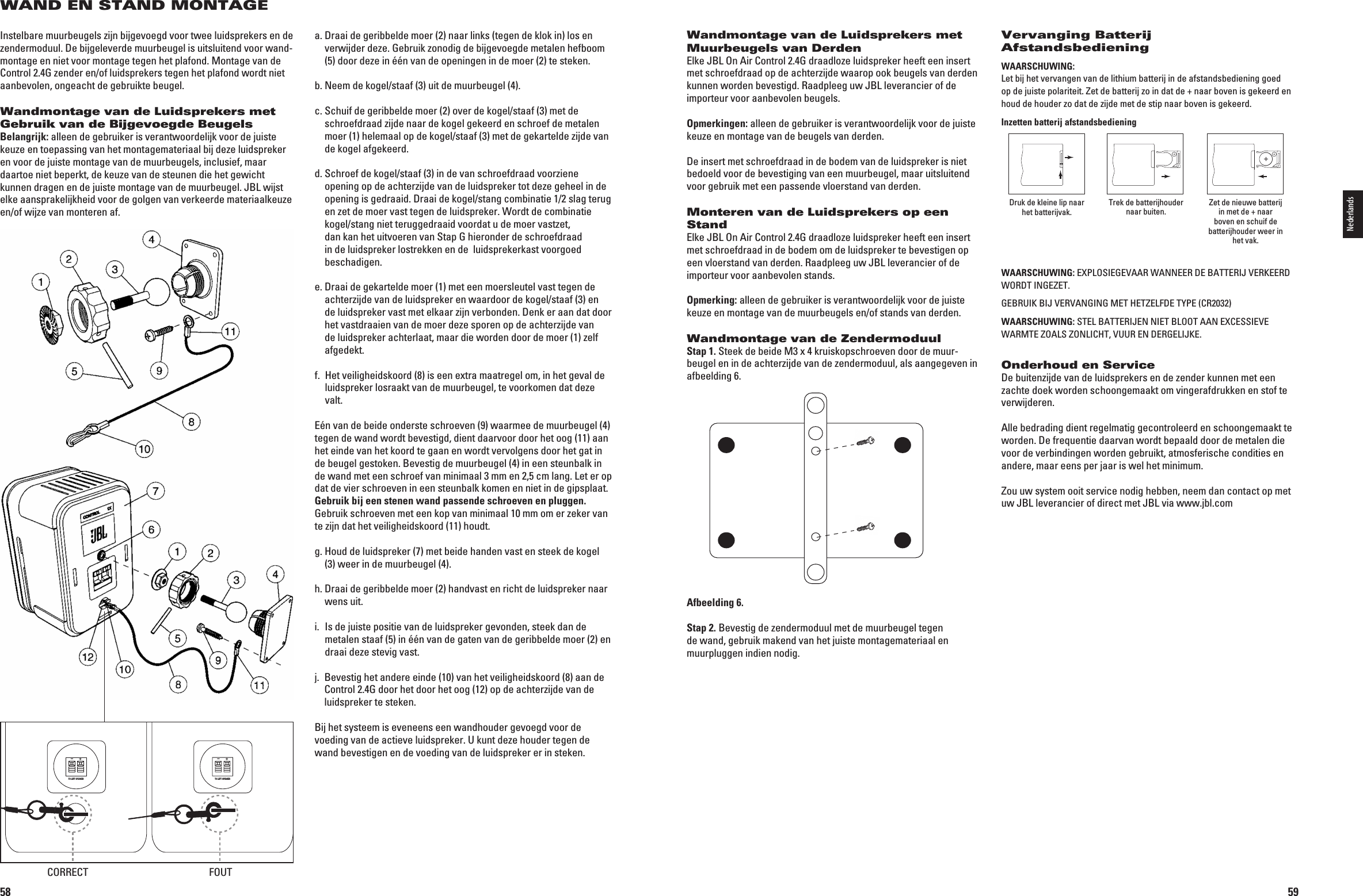 58WAND EN STAND MONTAGEInstelbare muurbeugels zijn bijgevoegd voor twee luidsprekers en de zendermoduul. De bijgeleverde muurbeugel is uitsluitend voor wand-montage en niet voor montage tegen het plafond. Montage van de Control 2.4G zender en/of luidsprekers tegen het plafond wordt niet aanbevolen, ongeacht de gebruikte beugel.Wandmontage van de Luidsprekers met Gebruik van de Bijgevoegde BeugelsBelangrijk: alleen de gebruiker is verantwoordelijk voor de juiste keuze en toepassing van het montagemateriaal bij deze luidspreker en voor de juiste montage van de muurbeugels, inclusief, maar daartoe niet beperkt, de keuze van de steunen die het gewicht kunnen dragen en de juiste montage van de muurbeugel. JBL wijst elke aansprakelijkheid voor de golgen van verkeerde materiaalkeuze en/of wijze van monteren af.a.  Draai de geribbelde moer (2) naar links (tegen de klok in) los en verwijder deze. Gebruik zonodig de bijgevoegde metalen hefboom (5) door deze in één van de openingen in de moer (2) te steken.b.  Neem de kogel/staaf (3) uit de muurbeugel (4).c.  Schuif de geribbelde moer (2) over de kogel/staaf (3) met de schroefdraad zijde naar de kogel gekeerd en schroef de metalen moer (1) helemaal op de kogel/staaf (3) met de gekartelde zijde van de kogel afgekeerd.d.  Schroef de kogel/staaf (3) in de van schroefdraad voorziene opening op de achterzijde van de luidspreker tot deze geheel in de opening is gedraaid. Draai de kogel/stang combinatie 1/2 slag terug en zet de moer vast tegen de luidspreker. Wordt de combinatie kogel/stang niet teruggedraaid voordat u de moer vastzet, dan kan het uitvoeren van Stap G hieronder de schroefdraad in de luidspreker lostrekken en de  luidsprekerkast voorgoed beschadigen.e.  Draai de gekartelde moer (1) met een moersleutel vast tegen de achterzijde van de luidspreker en waardoor de kogel/staaf (3) en de luidspreker vast met elkaar zijn verbonden. Denk er aan dat door het vastdraaien van de moer deze sporen op de achterzijde van de luidspreker achterlaat, maar die worden door de moer (1) zelf afgedekt.f.   Het veiligheidskoord (8) is een extra maatregel om, in het geval de luidspreker losraakt van de muurbeugel, te voorkomen dat deze valt. Eén van de beide onderste schroeven (9) waarmee de muurbeugel (4) tegen de wand wordt bevestigd, dient daarvoor door het oog (11) aan het einde van het koord te gaan en wordt vervolgens door het gat in de beugel gestoken. Bevestig de muurbeugel (4) in een steunbalk in de wand met een schroef van minimaal 3 mm en 2,5 cm lang. Let er op dat de vier schroeven in een steunbalk komen en niet in de gipsplaat. Gebruik bij een stenen wand passende schroeven en pluggen. Gebruik schroeven met een kop van minimaal 10 mm om er zeker van te zijn dat het veiligheidskoord (11) houdt.g.  Houd de luidspreker (7) met beide handen vast en steek de kogel (3) weer in de muurbeugel (4).h.  Draai de geribbelde moer (2) handvast en richt de luidspreker naar wens uit.i.   Is de juiste positie van de luidspreker gevonden, steek dan de metalen staaf (5) in één van de gaten van de geribbelde moer (2) en draai deze stevig vast.j.   Bevestig het andere einde (10) van het veiligheidskoord (8) aan de Control 2.4G door het door het oog (12) op de achterzijde van de luidspreker te steken.Bij het systeem is eveneens een wandhouder gevoegd voor de voeding van de actieve luidspreker. U kunt deze houder tegen de wand bevestigen en de voeding van de luidspreker er in steken.TO LEFT SPEAKER+–TO LEFT SPEAKER+–CORRECT FOUT0198CSK - JBL On Air Control 2.4G  Inlay.indb   58 12/02/10   10:51:3959Wandmontage van de Luidsprekers met Muurbeugels van DerdenElke JBL On Air Control 2.4G draadloze luidspreker heeft een insert met schroefdraad op de achterzijde waarop ook beugels van derden kunnen worden bevestigd. Raadpleeg uw JBL leverancier of de importeur voor aanbevolen beugels.Opmerkingen: alleen de gebruiker is verantwoordelijk voor de juiste keuze en montage van de beugels van derden.De insert met schroefdraad in de bodem van de luidspreker is niet bedoeld voor de bevestiging van een muurbeugel, maar uitsluitend voor gebruik met een passende vloerstand van derden.Monteren van de Luidsprekers op een StandElke JBL On Air Control 2.4G draadloze luidspreker heeft een insert met schroefdraad in de bodem om de luidspreker te bevestigen op een vloerstand van derden. Raadpleeg uw JBL leverancier of de importeur voor aanbevolen stands.Opmerking: alleen de gebruiker is verantwoordelijk voor de juiste keuze en montage van de muurbeugels en/of stands van derden.Wandmontage van de ZendermoduulStap 1. Steek de beide M3 x 4 kruiskopschroeven door de muur-beugel en in de achterzijde van de zendermoduul, als aangegeven in afbeelding 6.Afbeelding 6.Stap 2. Bevestig de zendermoduul met de muurbeugel tegen de wand, gebruik makend van het juiste montagemateriaal en muurpluggen indien nodig.Vervanging Batterij AfstandsbedieningWAARSCHUWING: Let bij het vervangen van de lithium batterij in de afstandsbediening goed op de juiste polariteit. Zet de batterij zo in dat de + naar boven is gekeerd en houd de houder zo dat de zijde met de stip naar boven is gekeerd.Inzetten batterij afstandsbedieningDruk de kleine lip naar het batterijvak. Trek de batterijhouder naar buiten. Zet de nieuwe batterij in met de + naar boven en schuif de batterijhouder weer in het vak.WAARSCHUWING: %80,/3)%&apos;%6!!27!..%%2$%&quot;!44%2)*6%2+%%2$WORDT INGEZET.&apos;%&quot;25)+&quot;)*6%26!.&apos;).&apos;-%4(%4:%,&amp;$%490%#2WAARSCHUWING:34%,&quot;!44%2)*%..)%4&quot;,//4!!.%8#%33)%6%7!2-4%:/!,3:/.,)#(46552%.$%2&apos;%,)*+%Onderhoud en ServiceDe buitenzijde van de luidsprekers en de zender kunnen met een zachte doek worden schoongemaakt om vingerafdrukken en stof te verwijderen.Alle bedrading dient regelmatig gecontroleerd en schoongemaakt te worden. De frequentie daarvan wordt bepaald door de metalen die voor de verbindingen worden gebruikt, atmosferische condities en andere, maar eens per jaar is wel het minimum.Zou uw system ooit service nodig hebben, neem dan contact op met uw JBL leverancier of direct met JBL via www.jbl.com Nederlands0198CSK - JBL On Air Control 2.4G  Inlay.indb   59 12/02/10   10:51:39