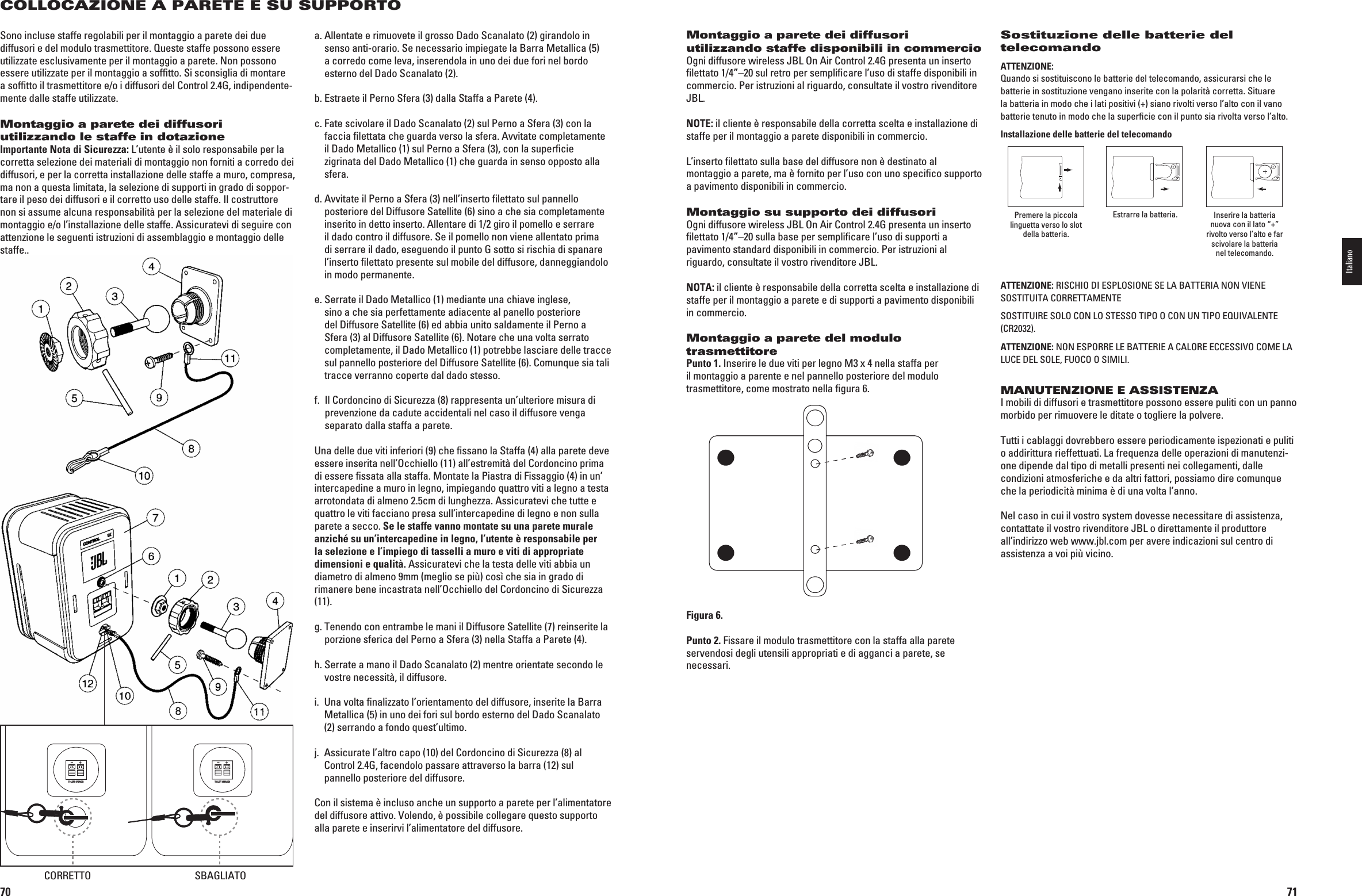 70COLLOCAZIONE A PARETE E SU SUPPORTOSono incluse staffe regolabili per il montaggio a parete dei due diffusori e del modulo trasmettitore. Queste staffe possono essere utilizzate esclusivamente per il montaggio a parete. Non possono essere utilizzate per il montaggio a sofﬁtto. Si sconsiglia di montare a sofﬁtto il trasmettitore e/o i diffusori del Control 2.4G, indipenden te-mente dalle staffe utilizzate.Montaggio a parete dei diffusori utilizzando le staffe in dotazioneImportante Nota di Sicurezza: L’utente è il solo responsabile per la corretta selezione dei materiali di montaggio non forniti a corredo dei diffusori, e per la corretta installazione delle staffe a muro, compre sa, ma non a questa limitata, la selezione di supporti in grado di soppor-ta re il peso dei diffusori e il corretto uso delle staffe. Il costruttore non si assume alcuna responsabilità per la selezione del materiale di mon  taggio e/o l’installazione delle staffe. Assicuratevi di seguire con attenzione le seguenti istruzioni di assemblaggio e montaggio delle staffe..a.  Allentate e rimuovete il grosso Dado Scanalato (2) girandolo in senso anti-orario. Se necessario impiegate la Barra Metallica (5) a corredo come leva, inserendola in uno dei due fori nel bordo esterno del Dado Scanalato (2).b.  Estraete il Perno Sfera (3) dalla Staffa a Parete (4).c.  Fate scivolare il Dado Scanalato (2) sul Perno a Sfera (3) con la faccia ﬁlettata che guarda verso la sfera. Avvitate completamente il Dado Metallico (1) sul Perno a Sfera (3), con la superﬁcie zigrinata del Dado Metallico (1) che guarda in senso opposto alla sfera.d.  Avvitate il Perno a Sfera (3) nell’inserto ﬁlettato sul pannello posteriore del Diffusore Satellite (6) sino a che sia completamente inserito in detto inserto. Allentare di 1/2 giro il pomello e serrare il dado contro il diffusore. Se il pomello non viene allentato prima di serrare il dado, eseguendo il punto G sotto si rischia di spanare l’inserto ﬁlettato presente sul mobile del diffusore, danneggiandolo in modo permanente. e.  Serrate il Dado Metallico (1) mediante una chiave inglese, sino a che sia perfettamente adiacente al panello posteriore del Diffusore Satellite (6) ed abbia unito saldamente il Perno a Sfera (3) al Diffusore Satellite (6). Notare che una volta serrato completamente, il Dado Metallico (1) potrebbe lasciare delle tracce sul pannello posteriore del Diffusore Satellite (6). Comunque sia tali tracce verranno coperte dal dado stesso.f.   Il Cordoncino di Sicurezza (8) rappresenta un’ulteriore misura di prevenzione da cadute accidentali nel caso il diffusore venga separato dalla staffa a parete. Una delle due viti inferiori (9) che ﬁssano la Staffa (4) alla parete deve essere inserita nell’Occhiello (11) all’estremità del Cordoncino prima di essere ﬁssata alla staffa. Montate la Piastra di Fissaggio (4) in un’ intercapedine a muro in legno, impiegando quattro viti a legno a testa arrotondata di almeno 2.5cm di lunghezza. Assicuratevi che tutte e quattro le viti facciano presa sull’intercapedine di legno e non sulla parete a secco. Se le staffe vanno montate su una parete murale anziché su un’intercapedine in legno, l’utente è responsabile per la selezione e l’impiego di tasselli a muro e viti di appropriate dimensioni e qualità. Assicuratevi che la testa delle viti abbia un diametro di almeno 9mm (meglio se più) così che sia in grado di rimanere bene incastrata nell’Occhiello del Cordoncino di Sicurezza (11).g.  Tenendo con entrambe le mani il Diffusore Satellite (7) reinserite la porzione sferica del Perno a Sfera (3) nella Staffa a Parete (4).h.  Serrate a mano il Dado Scanalato (2) mentre orientate secondo le vostre necessità, il diffusore.i.   Una volta ﬁnalizzato l’orientamento del diffusore, inserite la Barra Metallica (5) in uno dei fori sul bordo esterno del Dado Scanalato (2) serrando a fondo quest’ultimo.j.   Assicurate l’altro capo (10) del Cordoncino di Sicurezza (8) al Control 2.4G, facendolo passare attraverso la barra (12) sul pannello posteriore del diffusore.Con il sistema è incluso anche un supporto a parete per l’alimentatore DELDIFFUSOREATTIVO6OLENDOáPOSSIBILECOLLEGAREQUESTOSUPPORTOalla parete e inserirvi l’alimentatore del diffusore.TO LEFT SPEAKER+–TO LEFT SPEAKER+–CORRETTO SBAGLIATO0198CSK - JBL On Air Control 2.4G  Inlay.indb   70 12/02/10   10:51:4671Montaggio a parete dei diffusori utilizzando staffe disponibili in commercioOgni diffusore wireless JBL On Air Control 2.4G presenta un inserto ﬁlettato 1/4”–20 sul retro per sempliﬁcare l’uso di staffe disponibili in commercio. Per istruzioni al riguardo, consultate il vostro rivenditore JBL.NOTE: il cliente è responsabile della corretta scelta e installazione di staffe per il montaggio a parete disponibili in commercio.L’inserto ﬁlettato sulla base del diffusore non è destinato al montaggio a parete, ma è fornito per l’uso con uno speciﬁco supporto a pavimento disponibili in commercio.Montaggio su supporto dei diffusori Ogni diffusore wireless JBL On Air Control 2.4G presenta un inserto ﬁlettato 1/4”–20 sulla base per sempliﬁcare l’uso di supporti a pavimento standard disponibili in commercio. Per istruzioni al riguardo, consultate il vostro rivenditore JBL.NOTA: il cliente è responsabile della corretta scelta e installazione di staffe per il montaggio a parete e di supporti a pavimento disponibili in commercio.Montaggio a parete del modulo trasmettitorePunto 1. Inserire le due viti per legno M3 x 4 nella staffa per il montaggio a parente e nel pannello posteriore del modulo trasmettitore, come mostrato nella ﬁgura 6.Figura 6.Punto 2. Fissare il modulo trasmettitore con la staffa alla parete servendosi degli utensili appropriati e di agganci a parete, se necessari.Sostituzione delle batterie del telecomando ATTENZIONE:  Quando si sostituiscono le batterie del telecomando, assicurarsi che le batterie in sostituzione vengano inserite con la polarità corretta. Situare la batteria in modo che i lati positivi (+) siano rivolti verso l’alto con il vano batterie tenuto in modo che la superficie con il punto sia rivolta verso l’alto.Installazione delle batterie del telecomando Premere la piccola linguetta verso lo slot della batteria.Estrarre la batteria. Inserire la batteria nuova con il lato “+” rivolto verso l’alto e far scivolare la batteria nel telecomando.ATTENZIONE:2)3#()/$)%30,/3)/.%3%,!&quot;!44%2)!./.6)%.%SOSTITUITA CORRETTAMENTE3/34)45)2%3/,/#/.,/34%33/4)0//#/.5.4)0/%15)6!,%.4%(CR2032).ATTENZIONE:./.%30/22%,%&quot;!44%2)%!#!,/2%%##%33)6/#/-%,!LUCE DEL SOLE, FUOCO O SIMILI.MANUTENZIONE E ASSISTENZAI mobili di diffusori e trasmettitore possono essere puliti con un panno morbido per rimuovere le ditate o togliere la polvere.Tutti i cablaggi dovrebbero essere periodicamente ispezionati e puliti o addirittura rieffettuati. La frequenza delle opera zioni di manutenzi-one dipende dal tipo di metalli presenti nei collega menti, dalle condizioni atmosferiche e da altri fattori, possiamo dire comunque che la periodicità minima è di una volta l’anno.Nel caso in cui il vostro system dovesse necessitare di assistenza, contattate il vostro rivenditore JBL o direttamente il produttore all’indirizzo web www.jbl.com per avere indicazioni sul centro di assistenza a voi più vicino.Italiano0198CSK - JBL On Air Control 2.4G  Inlay.indb   71 12/02/10   10:51:47