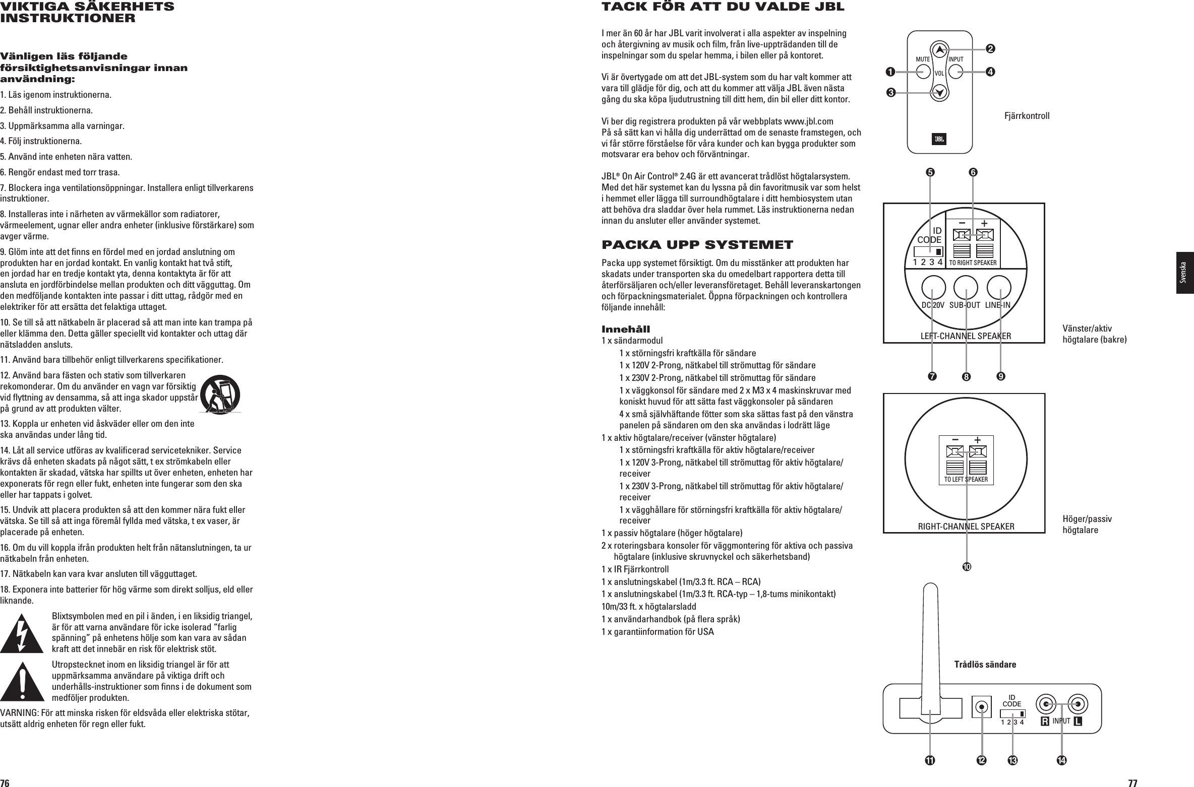 76VIKTIGA SÄKERHETS INSTRUKTIONERVänligen läs följande försiktighetsanvisningar innan användning:1. Läs igenom instruktionerna.2. Behåll instruktionerna.3. Uppmärksamma alla varningar.4. Följ instruktionerna.5. Använd inte enheten nära vatten.6. Rengör endast med torr trasa.7. Blockera inga ventilationsöppningar. Installera enligt tillverkarens instruktioner.8. Installeras inte i närheten av värmekällor som radiatorer, värmeelement, ugnar eller andra enheter (inklusive förstärkare) som avger värme.9. Glöm inte att det ﬁnns en fördel med en jordad anslutning om produkten har en jordad kontakt. En vanlig kontakt hat två stift, en jordad har en tredje kontakt yta, denna kontaktyta är för att ansluta en jordförbindelse mellan produkten och ditt vägguttag. Om den medföljande kontakten inte passar i ditt uttag, rådgör med en elektriker för att ersätta det felaktiga uttaget.10. Se till så att nätkabeln är placerad så att man inte kan trampa på eller klämma den. Detta gäller speciellt vid kontakter och uttag där nätsladden ansluts. 11. Använd bara tillbehör enligt tillverkarens speciﬁkationer.12. Använd bara fästen och stativ som tillverkaren rekomonderar. Om du använder en vagn var försiktig vid ﬂyttning av densamma, så att inga skador uppstår på grund av att produkten välter. 13. Koppla ur enheten vid åskväder eller om den inte ska användas under lång tid.14. Låt all service utföras av kvaliﬁcerad servicetekniker. Service krävs då enheten skadats på något sätt, t ex strömkabeln eller kontakten är skadad, vätska har spillts ut över enheten, enheten har exponerats för regn eller fukt, enheten inte fungerar som den ska eller har tappats i golvet.15. Undvik att placera produkten så att den kommer nära fukt eller vätska. Se till så att inga föremål fyllda med vätska, t ex vaser, är placerade på enheten.16. Om du vill koppla ifrån produkten helt från nätanslutningen, ta ur nätkabeln från enheten.17. Nätkabeln kan vara kvar ansluten till vägguttaget. 18. Exponera inte batterier för hög värme som direkt solljus, eld eller liknande. Blixtsymbolen med en pil i änden, i en liksidig triangel, är för att varna användare för icke isolerad “farlig spänning” på enhetens hölje som kan vara av sådan kraft att det innebär en risk för elektrisk stöt.Utropstecknet inom en liksidig triangel är för att uppmärksamma användare på viktiga drift och underhålls-instruktioner som ﬁnns i de dokument som medföljer produkten.6!2.).&apos;&amp;RATTMINSKARISKENFRELDSVËDAELLERELEKTRISKASTTARutsätt aldrig enheten för regn eller fukt.0198CSK - JBL On Air Control 2.4G  Inlay.indb   76 12/02/10   10:51:4877TACK FÖR ATT DU VALDE JBLI mer än 60 år har JBL varit involverat i alla aspekter av inspelning och återgivning av musik och ﬁlm, från live-uppträdanden till de inspelningar som du spelar hemma, i bilen eller på kontoret. 6IÛRVERTYGADEOMATTDET*&quot;,SYSTEMSOMDUHARVALTKOMMERATTvara till glädje för dig, och att du kommer att välja JBL även nästa gång du ska köpa ljudutrustning till ditt hem, din bil eller ditt kontor. 6IBERDIGREGISTRERAPRODUKTENPËVËRWEBBPLATSWWWJBLCOM På så sätt kan vi hålla dig underrättad om de senaste framstegen, och vi får större förståelse för våra kunder och kan bygga produkter som motsvarar era behov och förväntningar.JBL® On Air Control® 2.4G är ett avancerat trådlöst högtalarsystem. Med det här systemet kan du lyssna på din favoritmusik var som helst i hemmet eller lägga till surroundhögtalare i ditt hembiosystem utan att behöva dra sladdar över hela rummet. Läs instruktionerna nedan innan du ansluter eller använder systemet.PACKA UPP SYSTEMETPacka upp systemet försiktigt. Om du misstänker att produkten har skadats under transporten ska du omedelbart rapportera detta till återförsäljaren och/eller leveransföretaget. Behåll leverans kartongen och förpackningsmaterialet. Öppna förpackningen och kontrollera följande innehåll: Innehåll1 x sändarmodul    1 x störningsfri kraftkälla för sändare  X60RONGNÛTKABELTILLSTRMUTTAGFRSÛNDARE X60RONGNÛTKABELTILLSTRMUTTAGFRSÛNDARE   1 x väggkonsol för sändare med 2 x M3 x 4 maskinskruvar med koniskt huvud för att sätta fast väggkonsoler på sändaren    4 x små självhäftande fötter som ska sättas fast på den vänstra panelen på sändaren om den ska användas i lodrätt läge 1 x aktiv högtalare/receiver (vänster högtalare)    1 x störningsfri kraftkälla för aktiv högtalare/receiver  X60RONGNÛTKABELTILLSTRMUTTAGFRAKTIVHGTALAREreceiver  X60RONGNÛTKABELTILLSTRMUTTAGFRAKTIVHGTALAREreceiver    1 x vägghållare för störningsfri kraftkälla för aktiv högtalare/receiver 1 x passiv högtalare (höger högtalare) 2 x  roteringsbara konsoler för väggmontering för aktiva och passiva högtalare (inklusive skruvnyckel och säkerhetsband) 1 x IR Fjärrkontroll1 x anslutningskabel (1m/3.3 ft. RCA – RCA) 1 x anslutningskabel (1m/3.3 ft. RCA-typ – 1,8-tums minikontakt) 10m/33 ft. x högtalarsladd 1 x användarhandbok (på ﬂera språk) 1 x garantiinformation för USAFjärrkontroll 6ÛNSTERAKTIVhögtalare (bakre)Höger/passiv högtalareR LIDCODE1 2 3 4  INPUT INPUTMUTEVOLIDCODE1 2 3 4TO RIGHT SPEAKER+–+– LEFT-CHANNEL SPEAKERRIGHT-CHANNEL SPEAKERTO LEFT SPEAKERSUB-OUT LINE-INDC 20VIDCODE1 2 3 4TO RIGHT SPEAKER+–+– LEFT-CHANNEL SPEAKERRIGHT-CHANNEL SPEAKERTO LEFT SPEAKERSUB-OUT LINE-INDC 20VR LIDCODE1 2 3 4  INPUT INPUTMUTEVOLTrådlös sändareSvenska0198CSK - JBL On Air Control 2.4G  Inlay.indb   77 12/02/10   10:51:49