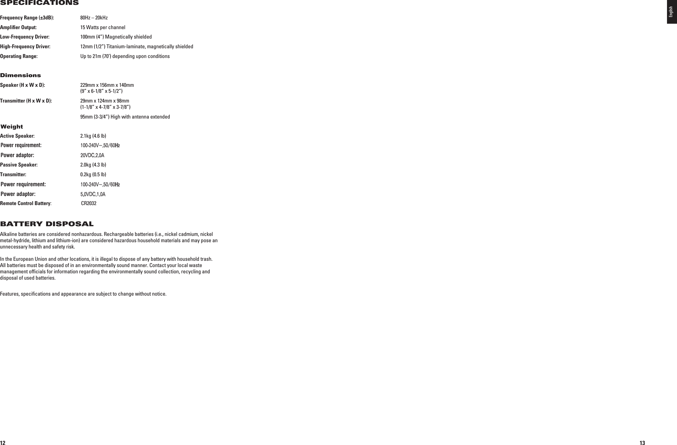 12Frequency Range (±3dB):  80Hz – 20kHzAmpliﬁer Output:  15 Watts per channelLow-Frequency Driver:  100mm (4”) Magnetically shieldedHigh-Frequency Driver:   12mm (1/2”) Titanium-laminate, magnetically shieldedOperating Range:  Up to 21m (70’) depending upon conditionsDimensions Speaker (H x W x D):   229mm x 156mm x 140mm  (9” x 6-1/8” x 5-1/2”)Transmitter (H x W x D):   29mm x 124mm x 98mm (1-1/8” x 4-7/8” x 3-7/8”)  95mm (3-3/4”) High with antenna extendedActive Speaker:  2.1kg (4.6 lb) Input: n6^(Z! Output: 6$#!Passive Speaker:  2.0kg (4.3 lb)Transmitter:  0.2kg (0.5 lb) Input: n6^(Z! Output: 6$#!Remote Control Battery:  CR2032BATTERY DISPOSALAlkaline batteries are considered nonhazardous. Rechargeable batteries (i.e., nickel cadmium, nickel metal-hydride, lithium and lithium-ion) are considered hazardous household materials and may pose an unnecessary health and safety risk.  In the European Union and other locations, it is illegal to dispose of any battery with household trash. All batteries must be disposed of in an environmentally sound manner. Contact your local waste management ofﬁcials for information regarding the environmentally sound collection, recycling and disposal of used batteries.Features, speciﬁcations and appearance are subject to change without notice.SPECIFICATIONS0198CSK - JBL On Air Control 2.4G  Inlay.indb   12 12/02/10   10:51:1013English0198CSK - JBL On Air Control 2.4G  Inlay.indb   13 12/02/10   10:51:10WeightPower requirement:100-240V~,50/60HzPower adaptor:20VDC,2.0APower requirement:100-240V~,50/60HzPower adaptor:5.0VDC,1.0A