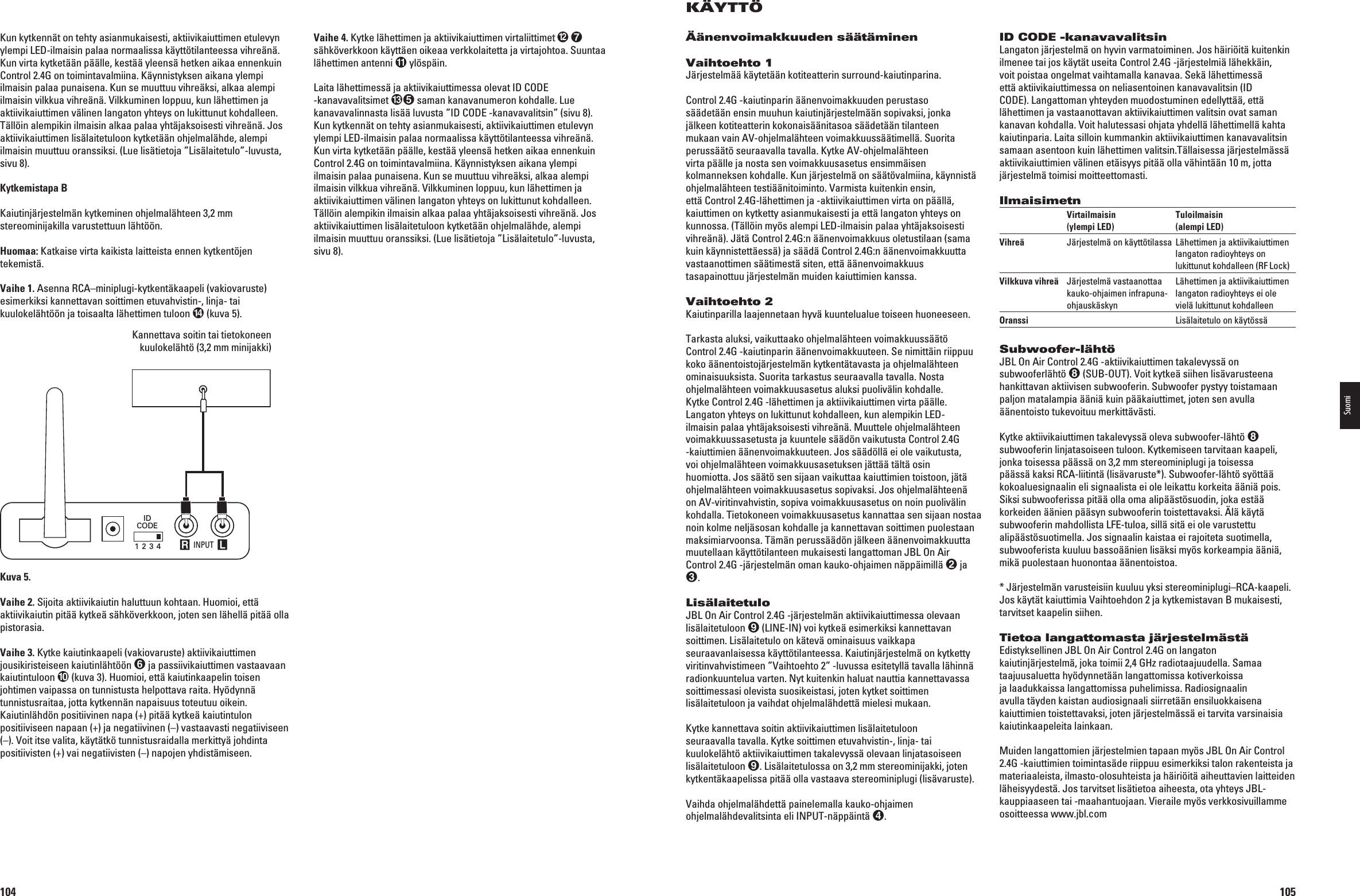 104Vaihe 4. Kytke lähettimen ja aktiivikaiuttimen virtaliittimet   sähköverkkoon käyttäen oikeaa verkkolaitetta ja virtajohtoa. Suuntaa lähettimen antenni  ylöspäin.Laita lähettimessä ja aktiivikaiuttimessa olevat ID CODE  -kanavavalitsimet  saman kanavanumeron kohdalle. Lue kanavavalinnasta lisää luvusta ”ID CODE -kanavavalitsin” (sivu 8). Kun kytkennät on tehty asianmukaisesti, aktiivikaiuttimen etulevyn ylempi LED-ilmaisin palaa normaalissa käyttötilanteessa vihreänä. Kun virta kytketään päälle, kestää yleensä hetken aikaa ennenkuin Control 2.4G on toimintavalmiina. Käynnistyksen aikana ylempi ilmaisin palaa punaisena. Kun se muuttuu vihreäksi, alkaa alempi ILMAISINVILKKUAVIHREÛNÛ6ILKKUMINENLOPPUUKUNLÛHETTIMENJAaktiivikaiuttimen välinen langaton yhteys on lukittunut kohdalleen. Tällöin alempikin ilmaisin alkaa palaa yhtäjaksoisesti vihreänä. Jos aktiivikaiuttimen lisälaitetuloon kytketään ohjelmalähde, alempi ilmaisin muuttuu oranssiksi. (Lue lisätietoja ”Lisälaitetulo”-luvusta, sivu 8).Kun kytkennät on tehty asianmukaisesti, aktiivikaiuttimen etulevyn ylempi LED-ilmaisin palaa normaalissa käyttötilanteessa vihreänä. Kun virta kytketään päälle, kestää yleensä hetken aikaa ennenkuin Control 2.4G on toimintavalmiina. Käynnistyksen aikana ylempi ilmaisin palaa punaisena. Kun se muuttuu vihreäksi, alkaa alempi ILMAISINVILKKUAVIHREÛNÛ6ILKKUMINENLOPPUUKUNLÛHETTIMENJAaktiivikaiuttimen välinen langaton yhteys on lukittunut kohdalleen. Tällöin alempikin ilmaisin alkaa palaa yhtäjaksoisesti vihreänä. Jos aktiivikaiuttimen lisälaitetuloon kytketään ohjelmalähde, alempi ilmaisin muuttuu oranssiksi. (Lue lisätietoja ”Lisälaitetulo”-luvusta, sivu 8).Kytkemistapa BKaiutinjärjestelmän kytkeminen ohjelmalähteen 3,2 mm stereominijakilla varustettuun lähtöön.Huomaa: Katkaise virta kaikista laitteista ennen kytkentöjen tekemistä.Vaihe 1. Asenna RCA–miniplugi-kytkentäkaapeli (vakiovaruste) esimerkiksi kannettavan soittimen etuvahvistin-, linja- tai kuulokelähtöön ja toisaalta lähettimen tuloon  (kuva 5).Kannettava soitin tai tietokoneen  kuulokelähtö (3,2 mm minijakki) INPUT R LIDCODE1 2 3 4Portable Audio Device orComputer Headphone Jack (1/8&quot;) MiniKuva 5.Vaihe 2. Sijoita aktiivikaiutin haluttuun kohtaan. Huomioi, että aktiivikaiutin pitää kytkeä sähköverkkoon, joten sen lähellä pitää olla pistorasia. Vaihe 3. Kytke kaiutinkaapeli (vakiovaruste) aktiivikaiuttimen jousikiristeiseen kaiutinlähtöön  ja passiivikaiuttimen vastaavaan kaiutintuloon  (kuva 3). Huomioi, että kaiutinkaapelin toisen johtimen vaipassa on tunnistusta helpottava raita. Hyödynnä tunnistusraitaa, jotta kytkennän napaisuus toteutuu oikein. Kaiutinlähdön positiivinen napa (+) pitää kytkeä kaiutintulon positiiviseen napaan (+) ja negatiivinen (–) vastaavasti negatiiviseen n6OITITSEVALITAKÛYTÛTKTUNNISTUSRAIDALLAMERKITTYÛJOHDINTApositiivisten (+) vai negatiivisten (–) napojen yhdistämiseen.0198CSK - JBL On Air Control 2.4G  Inlay.indb   104 12/02/10   10:52:06105KÄYTTÖÄänenvoimakkuuden säätäminenVaihtoehto 1Järjestelmää käytetään kotiteatterin surround-kaiutinparina.Control 2.4G -kaiutinparin äänenvoimakkuuden perustaso säädetään ensin muuhun kaiutinjärjestelmään sopivaksi, jonka jälkeen kotiteatterin kokonaisäänitasoa säädetään tilanteen MUKAANVAIN!6OHJELMALÛHTEENVOIMAKKUUSSÛÛTIMELLÛ3UORITAPERUSSÛÛTSEURAAVALLATAVALLA+YTKE!6OHJELMALÛHTEENvirta päälle ja nosta sen voimakkuusasetus ensimmäisen kolmanneksen kohdalle. Kun järjestelmä on säätövalmiina, käynnistä OHJELMALÛHTEENTESTIÛÛNITOIMINTO6ARMISTAKUITENKINENSINettä Control 2.4G-lähettimen ja -aktiivikaiuttimen virta on päällä, kaiuttimen on kytketty asianmukaisesti ja että langaton yhteys on kunnossa. (Tällöin myös alempi LED-ilmaisin palaa yhtäjaksoisesti vihreänä). Jätä Control 2.4G:n äänenvoimakkuus oletustilaan (sama kuin käynnistettäessä) ja säädä Control 2.4G:n äänenvoimakkuutta vastaanottimen säätimestä siten, että äänenvoimakkuus tasapainottuu järjestelmän muiden kaiuttimien kanssa.Vaihtoehto 2Kaiutinparilla laajennetaan hyvä kuuntelualue toiseen huoneeseen.Tarkasta aluksi, vaikuttaako ohjelmalähteen voimakkuussäätö Control 2.4G -kaiutinparin äänenvoimakkuuteen. Se nimittäin riippuu koko äänentoistojärjestelmän kytkentätavasta ja ohjelmalähteen ominaisuuksista. Suorita tarkastus seuraavalla tavalla. Nosta ohjelmalähteen voimakkuusasetus aluksi puolivälin kohdalle. Kytke Control 2.4G -lähettimen ja aktiivikaiuttimen virta päälle. Langaton yhteys on lukittunut kohdalleen, kun alempikin LED-ilmaisin palaa yhtäjaksoisesti vihreänä. Muuttele ohjelmalähteen voimakkuussasetusta ja kuuntele säädön vaikutusta Control 2.4G  -kaiuttimien äänenvoimakkuuteen. Jos säädöllä ei ole vaikutusta, voi ohjelmalähteen voimakkuusasetuksen jättää tältä osin huomiotta. Jos säätö sen sijaan vaikuttaa kaiuttimien toistoon, jätä ohjelmalähteen voimakkuusasetus sopivaksi. Jos ohjelmalähteenä ON!6VIRITINVAHVISTINSOPIVAVOIMAKKUUSASETUSONNOINPUOLIVÛLINkohdalla. Tietokoneen voimakkuusasetus kannattaa sen sijaan nostaa noin kolme neljäsosan kohdalle ja kannettavan soittimen puolestaan maksimiarvoonsa. Tämän perussäädön jälkeen äänenvoimakkuutta muutellaan käyttötilanteen mukaisesti langattoman JBL On Air Control 2.4G -järjestelmän oman kauko-ohjaimen näppäimillä  ja .LisälaitetuloJBL On Air Control 2.4G -järjestelmän aktiivikaiuttimessa olevaan lisälaitetuloon  (LINE-IN) voi kytkeä esimerkiksi kannettavan soittimen. Lisälaitetulo on kätevä ominaisuus vaikkapa seuraavanlaisessa käyttötilanteessa. Kaiutinjärjestelmä on kytketty VIRITINVAHVISTIMEENv6AIHTOEHTOvLUVUSSAESITETYLLÛTAVALLALÛHINNÛradionkuuntelua varten. Nyt kuitenkin haluat nauttia kannettavassa soittimessasi olevista suosikeistasi, joten kytket soittimen lisälaitetuloon ja vaihdat ohjelmalähdettä mielesi mukaan.Kytke kannettava soitin aktiivikaiuttimen lisälaitetuloon seuraavalla tavalla. Kytke soittimen etuvahvistin-, linja- tai kuulokelähtö aktiivikaiuttimen takalevyssä olevaan linjatasoiseen lisälaitetuloon . Lisälaitetulossa on 3,2 mm stereominijakki, joten kytkentäkaapelissa pitää olla vastaava stereominiplugi (lisävaruste).6AIHDAOHJELMALÛHDETTÛPAINELEMALLAKAUKOOHJAIMENohjelmalähdevalitsinta eli INPUT-näppäintä .ID CODE -kanavavalitsinLangaton järjestelmä on hyvin varmatoiminen. Jos häiriöitä kuitenkin ilmenee tai jos käytät useita Control 2.4G -järjestelmiä lähekkäin, voit poistaa ongelmat vaihtamalla kanavaa. Sekä lähettimessä että aktiivikaiuttimessa on neliasentoinen kanavavalitsin (ID CODE). Langattoman yhteyden muodostuminen edellyttää, että lähettimen ja vastaanottavan aktiivikaiuttimen valitsin ovat saman KANAVANKOHDALLA6OITHALUTESSASIOHJATAYHDELLÛLÛHETTIMELLÛKAHTAkaiutinparia. Laita silloin kummankin aktiivikaiuttimen kanavavalitsin samaan asentoon kuin lähettimen valitsin.Tällaisessa järjestelmässä aktiivikaiuttimien välinen etäisyys pitää olla vähintään 10 m, jotta järjestelmä toimisi moitteettomasti.Ilmaisimetn  Virtailmaisin   Tuloilmaisin   (ylempi LED)  (alempi LED)Vihreä  Järjestelmä on käyttötilassa  Lähettimen ja aktiivikaiuttimen      langaton radioyhteys on     lukittunut kohdalleen (RF Lock)Vilkkuva vihreä  Järjestelmä vastaanottaa   Lähettimen ja aktiivikaiuttimen   kauko-ohjaimen infrapuna-  langaton radioyhteys ei ole    ohjauskäskyn  vielä lukittunut kohdalleenOranssi    Lisälaitetulo on käytössäSubwoofer-lähtöJBL On Air Control 2.4G -aktiivikaiuttimen takalevyssä on subwooferlähtö 35&quot;/546OITKYTKEÛSIIHENLISÛVARUSTEENAhankittavan aktiivisen subwooferin. Subwoofer pystyy toistamaan paljon matalampia ääniä kuin pääkaiuttimet, joten sen avulla äänentoisto tukevoituu merkittävästi.Kytke aktiivikaiuttimen takalevyssä oleva subwoofer-lähtö  subwooferin linjatasoiseen tuloon. Kytkemiseen tarvitaan kaapeli, jonka toisessa päässä on 3,2 mm stereominiplugi ja toisessa päässä kaksi RCA-liitintä (lisävaruste*). Subwoofer-lähtö syöttää kokoaluesignaalin eli signaalista ei ole leikattu korkeita ääniä pois. Siksi subwooferissa pitää olla oma alipäästösuodin, joka estää korkeiden äänien pääsyn subwooferin toistettavaksi. Älä käytä subwooferin mahdollista LFE-tuloa, sillä sitä ei ole varustettu alipäästösuotimella. Jos signaalin kaistaa ei rajoiteta suotimella, subwooferista kuuluu bassoäänien lisäksi myös korkeampia ääniä, mikä puolestaan huonontaa äänentoistoa.* Järjestelmän varusteisiin kuuluu yksi stereominiplugi–RCA-kaapeli. *OSKÛYTÛTKAIUTTIMIA6AIHTOEHDONJAKYTKEMISTAVAN&quot;MUKAISESTItarvitset kaapelin siihen.Tietoa langattomasta järjestelmästäEdistyksellinen JBL On Air Control 2.4G on langaton kaiutinjärjestelmä, joka toimii 2,4 GHz radiotaajuudella. Samaa taajuusaluetta hyödynnetään langattomissa kotiverkoissa ja laadukkaissa langattomissa puhelimissa. Radiosignaalin avulla täyden kaistan audiosignaali siirretään ensiluokkaisena kaiuttimien toistettavaksi, joten järjestelmässä ei tarvita varsinaisia kaiutinkaapeleita lainkaan.Muiden langattomien järjestelmien tapaan myös JBL On Air Control 2.4G -kaiuttimien toimintasäde riippuu esimerkiksi talon rakenteista ja materiaaleista, ilmasto-olosuhteista ja häiriöitä aiheuttavien laitteiden läheisyydestä. Jos tarvitset lisätietoa aiheesta, ota yhteys JBL-KAUPPIAASEENTAIMAAHANTUOJAAN6IERAILEMYSVERKKOSIVUILLAMMEosoitteessa www.jbl.comSuomi0198CSK - JBL On Air Control 2.4G  Inlay.indb   105 12/02/10   10:52:06